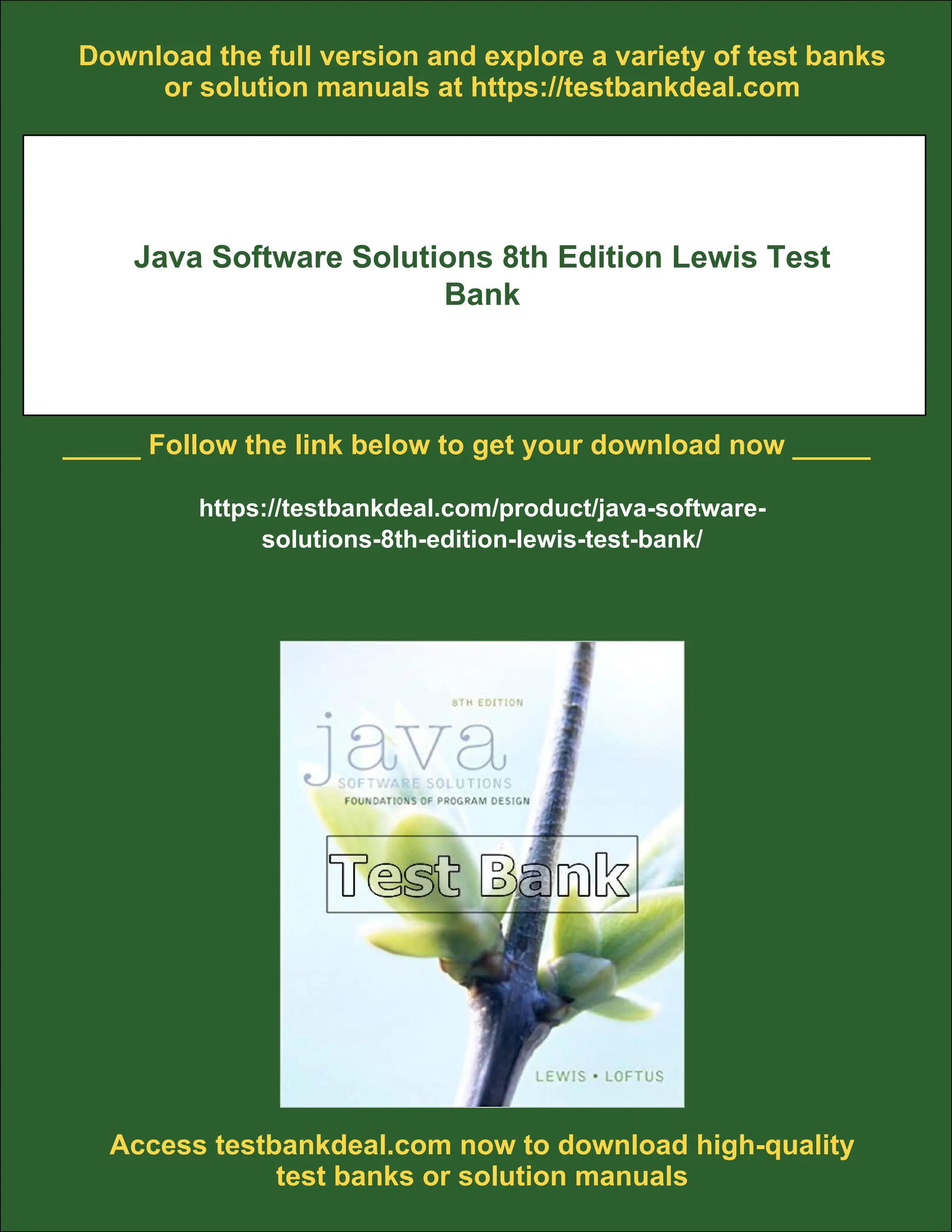 Download the full version and explore a variety of test banks
or solution manuals at https://testbankdeal.com
Java Software Solutions 8th Edition Lewis Test
Bank
_____ Follow the link below to get your download now _____
https://testbankdeal.com/product/java-software-
solutions-8th-edition-lewis-test-bank/
Access testbankdeal.com now to download high-quality
test banks or solution manuals
 
