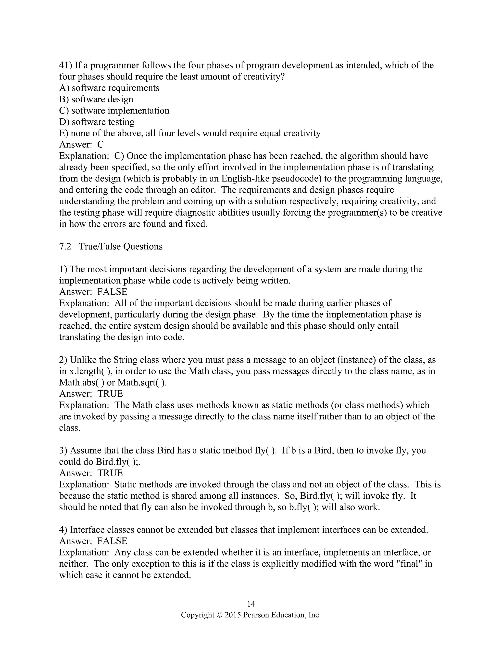 14
Copyright © 2015 Pearson Education, Inc.
41) If a programmer follows the four phases of program development as intended, which of the
four phases should require the least amount of creativity?
A) software requirements
B) software design
C) software implementation
D) software testing
E) none of the above, all four levels would require equal creativity
Answer: C
Explanation: C) Once the implementation phase has been reached, the algorithm should have
already been specified, so the only effort involved in the implementation phase is of translating
from the design (which is probably in an English-like pseudocode) to the programming language,
and entering the code through an editor. The requirements and design phases require
understanding the problem and coming up with a solution respectively, requiring creativity, and
the testing phase will require diagnostic abilities usually forcing the programmer(s) to be creative
in how the errors are found and fixed.
7.2 True/False Questions
1) The most important decisions regarding the development of a system are made during the
implementation phase while code is actively being written.
Answer: FALSE
Explanation: All of the important decisions should be made during earlier phases of
development, particularly during the design phase. By the time the implementation phase is
reached, the entire system design should be available and this phase should only entail
translating the design into code.
2) Unlike the String class where you must pass a message to an object (instance) of the class, as
in x.length( ), in order to use the Math class, you pass messages directly to the class name, as in
Math.abs( ) or Math.sqrt( ).
Answer: TRUE
Explanation: The Math class uses methods known as static methods (or class methods) which
are invoked by passing a message directly to the class name itself rather than to an object of the
class.
3) Assume that the class Bird has a static method fly( ). If b is a Bird, then to invoke fly, you
could do Bird.fly( );.
Answer: TRUE
Explanation: Static methods are invoked through the class and not an object of the class. This is
because the static method is shared among all instances. So, Bird.fly( ); will invoke fly. It
should be noted that fly can also be invoked through b, so b.fly( ); will also work.
4) Interface classes cannot be extended but classes that implement interfaces can be extended.
Answer: FALSE
Explanation: Any class can be extended whether it is an interface, implements an interface, or
neither. The only exception to this is if the class is explicitly modified with the word "final" in
which case it cannot be extended.
 