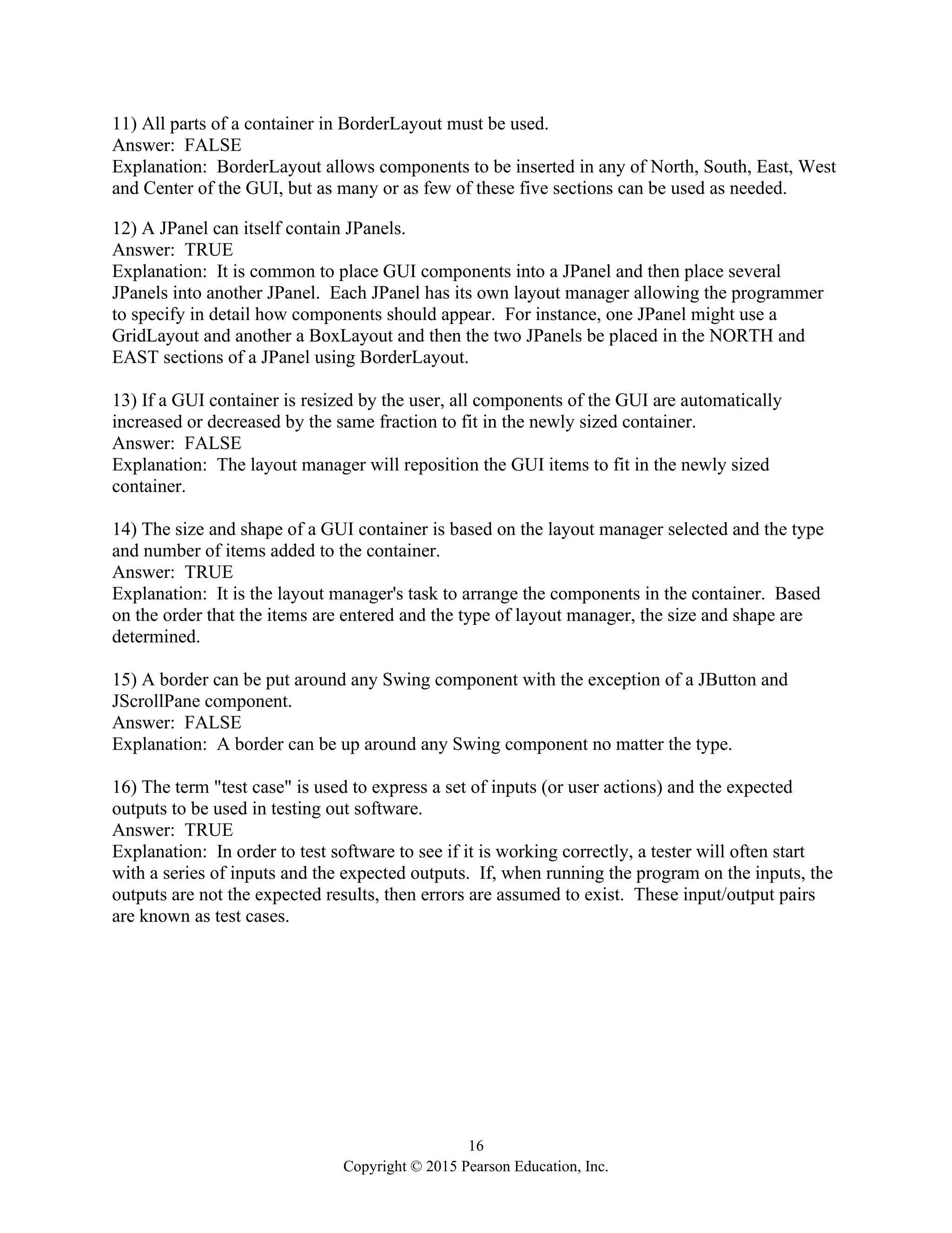 16
Copyright © 2015 Pearson Education, Inc.
11) All parts of a container in BorderLayout must be used.
Answer: FALSE
Explanation: BorderLayout allows components to be inserted in any of North, South, East, West
and Center of the GUI, but as many or as few of these five sections can be used as needed.
12) A JPanel can itself contain JPanels.
Answer: TRUE
Explanation: It is common to place GUI components into a JPanel and then place several
JPanels into another JPanel. Each JPanel has its own layout manager allowing the programmer
to specify in detail how components should appear. For instance, one JPanel might use a
GridLayout and another a BoxLayout and then the two JPanels be placed in the NORTH and
EAST sections of a JPanel using BorderLayout.
13) If a GUI container is resized by the user, all components of the GUI are automatically
increased or decreased by the same fraction to fit in the newly sized container.
Answer: FALSE
Explanation: The layout manager will reposition the GUI items to fit in the newly sized
container.
14) The size and shape of a GUI container is based on the layout manager selected and the type
and number of items added to the container.
Answer: TRUE
Explanation: It is the layout manager's task to arrange the components in the container. Based
on the order that the items are entered and the type of layout manager, the size and shape are
determined.
15) A border can be put around any Swing component with the exception of a JButton and
JScrollPane component.
Answer: FALSE
Explanation: A border can be up around any Swing component no matter the type.
16) The term "test case" is used to express a set of inputs (or user actions) and the expected
outputs to be used in testing out software.
Answer: TRUE
Explanation: In order to test software to see if it is working correctly, a tester will often start
with a series of inputs and the expected outputs. If, when running the program on the inputs, the
outputs are not the expected results, then errors are assumed to exist. These input/output pairs
are known as test cases.
 