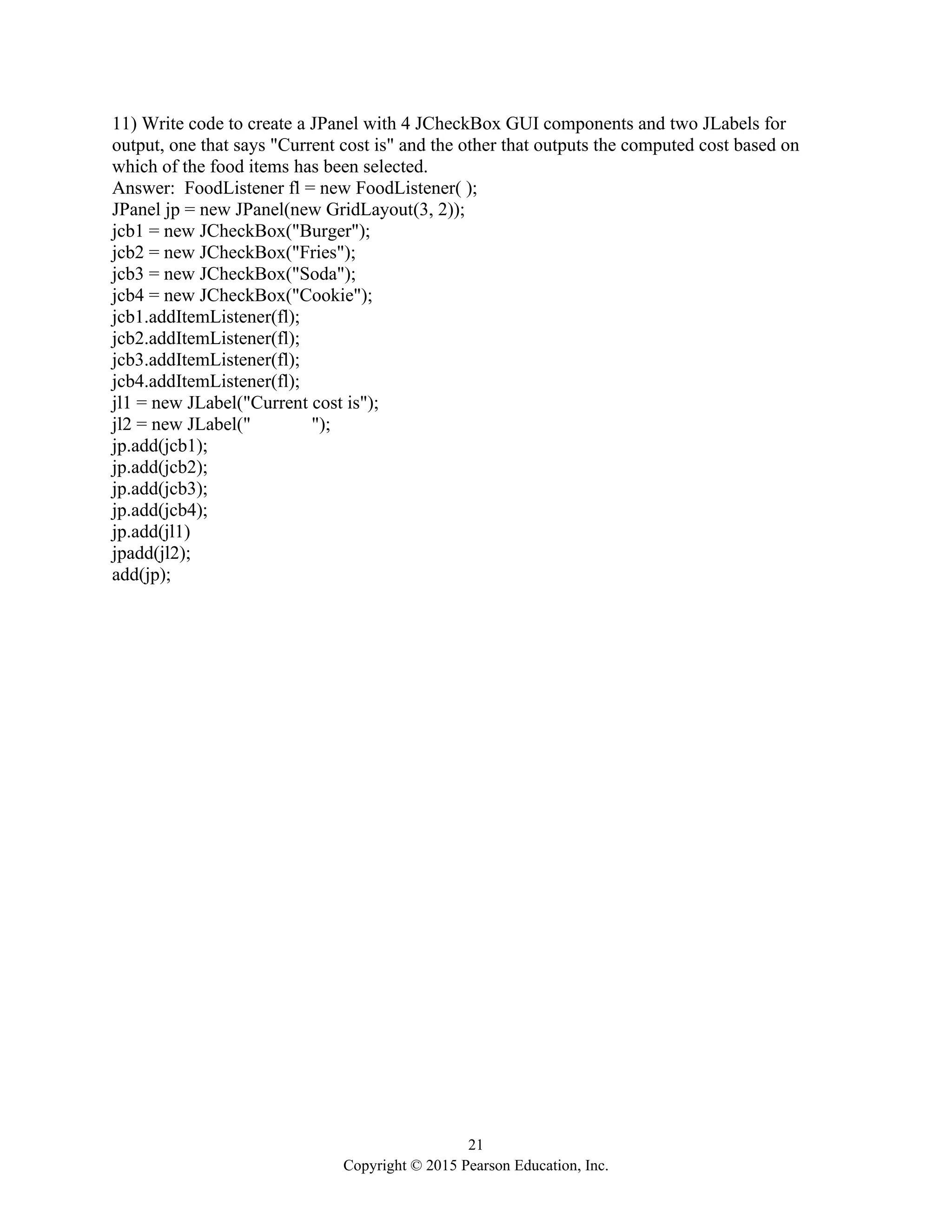 21
Copyright © 2015 Pearson Education, Inc.
11) Write code to create a JPanel with 4 JCheckBox GUI components and two JLabels for
output, one that says "Current cost is" and the other that outputs the computed cost based on
which of the food items has been selected.
Answer: FoodListener fl = new FoodListener( );
JPanel jp = new JPanel(new GridLayout(3, 2));
jcb1 = new JCheckBox("Burger");
jcb2 = new JCheckBox("Fries");
jcb3 = new JCheckBox("Soda");
jcb4 = new JCheckBox("Cookie");
jcb1.addItemListener(fl);
jcb2.addItemListener(fl);
jcb3.addItemListener(fl);
jcb4.addItemListener(fl);
jl1 = new JLabel("Current cost is");
jl2 = new JLabel(" ");
jp.add(jcb1);
jp.add(jcb2);
jp.add(jcb3);
jp.add(jcb4);
jp.add(jl1)
jpadd(jl2);
add(jp);
 