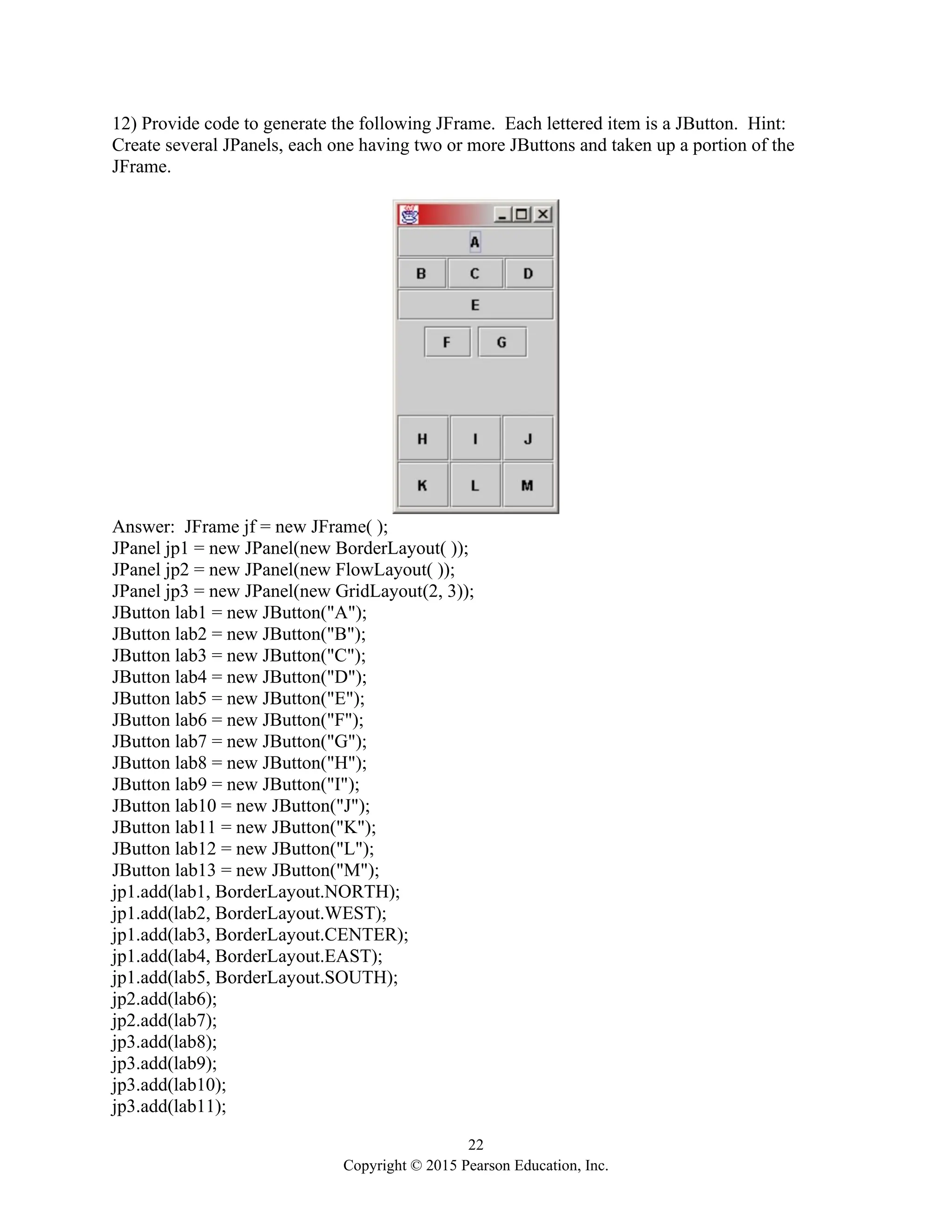 22
Copyright © 2015 Pearson Education, Inc.
12) Provide code to generate the following JFrame. Each lettered item is a JButton. Hint:
Create several JPanels, each one having two or more JButtons and taken up a portion of the
JFrame.
Answer: JFrame jf = new JFrame( );
JPanel jp1 = new JPanel(new BorderLayout( ));
JPanel jp2 = new JPanel(new FlowLayout( ));
JPanel jp3 = new JPanel(new GridLayout(2, 3));
JButton lab1 = new JButton("A");
JButton lab2 = new JButton("B");
JButton lab3 = new JButton("C");
JButton lab4 = new JButton("D");
JButton lab5 = new JButton("E");
JButton lab6 = new JButton("F");
JButton lab7 = new JButton("G");
JButton lab8 = new JButton("H");
JButton lab9 = new JButton("I");
JButton lab10 = new JButton("J");
JButton lab11 = new JButton("K");
JButton lab12 = new JButton("L");
JButton lab13 = new JButton("M");
jp1.add(lab1, BorderLayout.NORTH);
jp1.add(lab2, BorderLayout.WEST);
jp1.add(lab3, BorderLayout.CENTER);
jp1.add(lab4, BorderLayout.EAST);
jp1.add(lab5, BorderLayout.SOUTH);
jp2.add(lab6);
jp2.add(lab7);
jp3.add(lab8);
jp3.add(lab9);
jp3.add(lab10);
jp3.add(lab11);
 