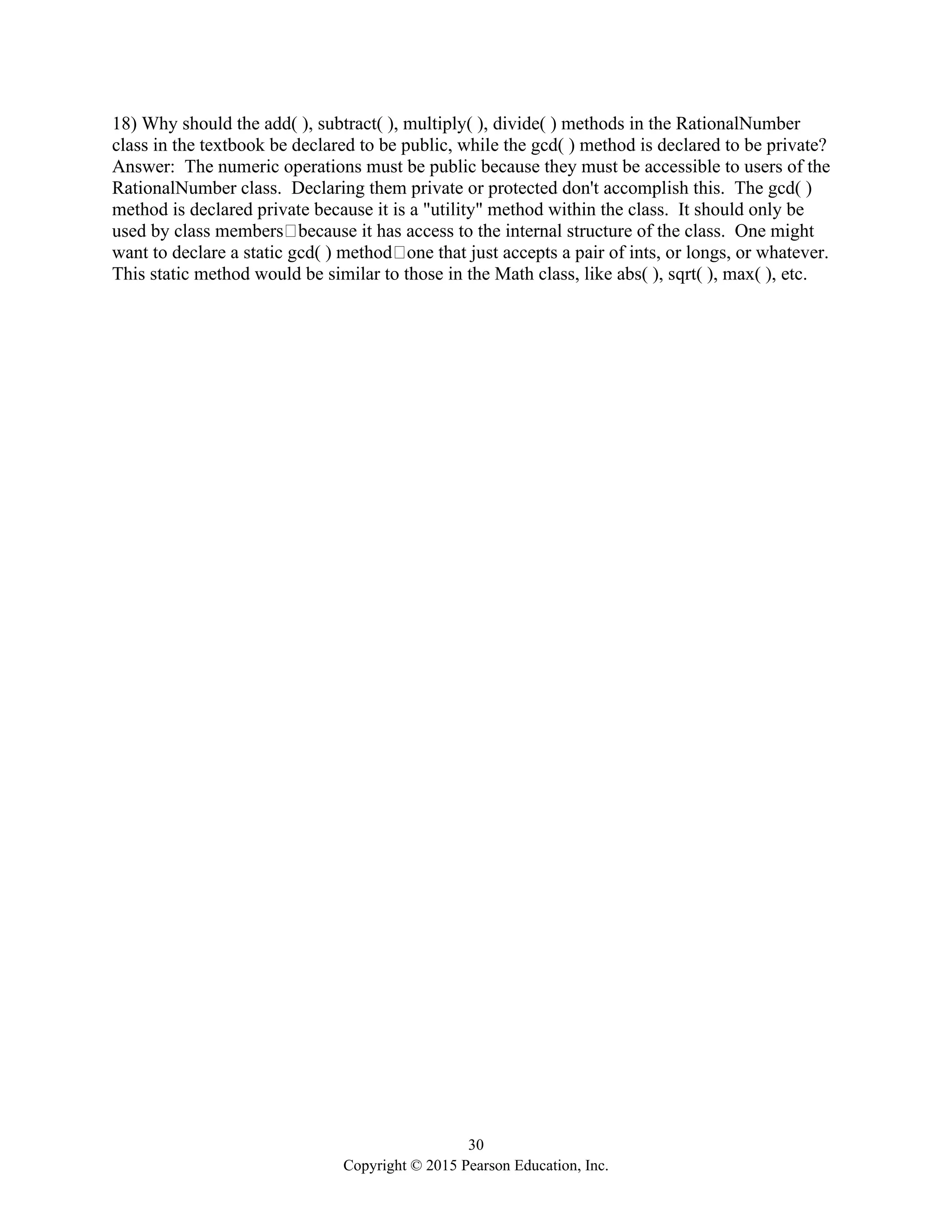 30
Copyright © 2015 Pearson Education, Inc.
18) Why should the add( ), subtract( ), multiply( ), divide( ) methods in the RationalNumber
class in the textbook be declared to be public, while the gcd( ) method is declared to be private?
Answer: The numeric operations must be public because they must be accessible to users of the
RationalNumber class. Declaring them private or protected don't accomplish this. The gcd( )
method is declared private because it is a "utility" method within the class. It should only be
used by class members because it has access to the internal structure of the class. One might
want to declare a static gcd( ) method one that just accepts a pair of ints, or longs, or whatever.
This static method would be similar to those in the Math class, like abs( ), sqrt( ), max( ), etc.
 