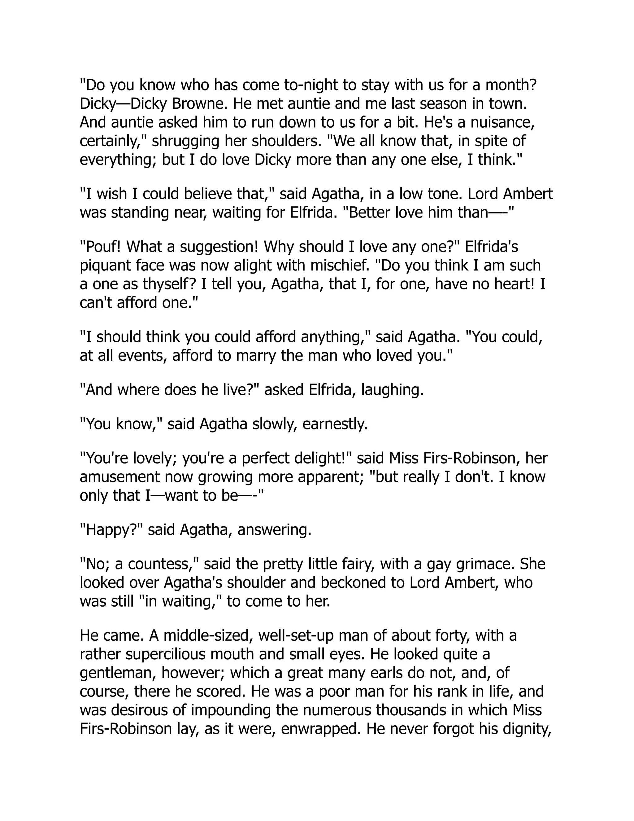 "Do you know who has come to-night to stay with us for a month?
Dicky—Dicky Browne. He met auntie and me last season in town.
And auntie asked him to run down to us for a bit. He's a nuisance,
certainly," shrugging her shoulders. "We all know that, in spite of
everything; but I do love Dicky more than any one else, I think."
"I wish I could believe that," said Agatha, in a low tone. Lord Ambert
was standing near, waiting for Elfrida. "Better love him than—-"
"Pouf! What a suggestion! Why should I love any one?" Elfrida's
piquant face was now alight with mischief. "Do you think I am such
a one as thyself? I tell you, Agatha, that I, for one, have no heart! I
can't afford one."
"I should think you could afford anything," said Agatha. "You could,
at all events, afford to marry the man who loved you."
"And where does he live?" asked Elfrida, laughing.
"You know," said Agatha slowly, earnestly.
"You're lovely; you're a perfect delight!" said Miss Firs-Robinson, her
amusement now growing more apparent; "but really I don't. I know
only that I—want to be—-"
"Happy?" said Agatha, answering.
"No; a countess," said the pretty little fairy, with a gay grimace. She
looked over Agatha's shoulder and beckoned to Lord Ambert, who
was still "in waiting," to come to her.
He came. A middle-sized, well-set-up man of about forty, with a
rather supercilious mouth and small eyes. He looked quite a
gentleman, however; which a great many earls do not, and, of
course, there he scored. He was a poor man for his rank in life, and
was desirous of impounding the numerous thousands in which Miss
Firs-Robinson lay, as it were, enwrapped. He never forgot his dignity,
 