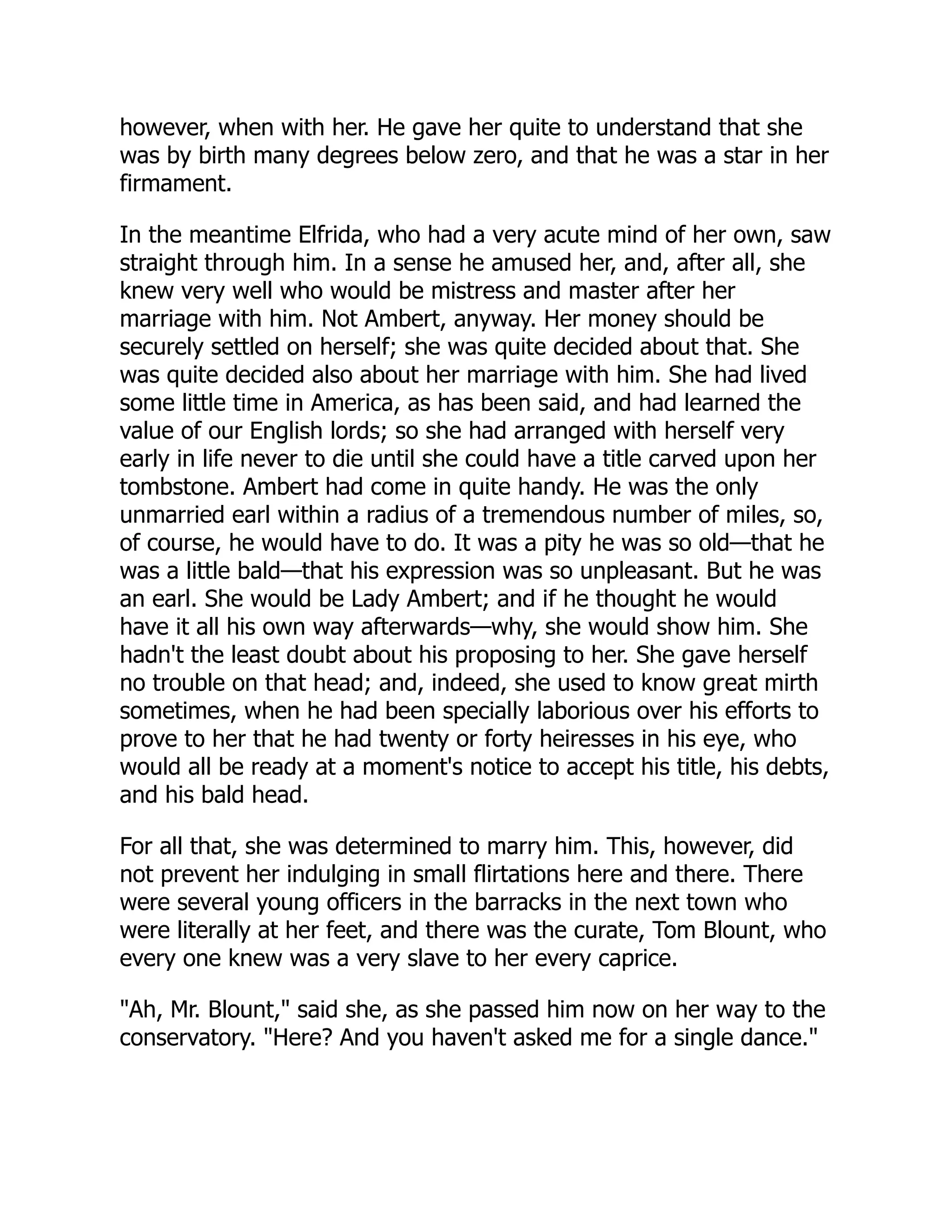 however, when with her. He gave her quite to understand that she
was by birth many degrees below zero, and that he was a star in her
firmament.
In the meantime Elfrida, who had a very acute mind of her own, saw
straight through him. In a sense he amused her, and, after all, she
knew very well who would be mistress and master after her
marriage with him. Not Ambert, anyway. Her money should be
securely settled on herself; she was quite decided about that. She
was quite decided also about her marriage with him. She had lived
some little time in America, as has been said, and had learned the
value of our English lords; so she had arranged with herself very
early in life never to die until she could have a title carved upon her
tombstone. Ambert had come in quite handy. He was the only
unmarried earl within a radius of a tremendous number of miles, so,
of course, he would have to do. It was a pity he was so old—that he
was a little bald—that his expression was so unpleasant. But he was
an earl. She would be Lady Ambert; and if he thought he would
have it all his own way afterwards—why, she would show him. She
hadn't the least doubt about his proposing to her. She gave herself
no trouble on that head; and, indeed, she used to know great mirth
sometimes, when he had been specially laborious over his efforts to
prove to her that he had twenty or forty heiresses in his eye, who
would all be ready at a moment's notice to accept his title, his debts,
and his bald head.
For all that, she was determined to marry him. This, however, did
not prevent her indulging in small flirtations here and there. There
were several young officers in the barracks in the next town who
were literally at her feet, and there was the curate, Tom Blount, who
every one knew was a very slave to her every caprice.
"Ah, Mr. Blount," said she, as she passed him now on her way to the
conservatory. "Here? And you haven't asked me for a single dance."
 