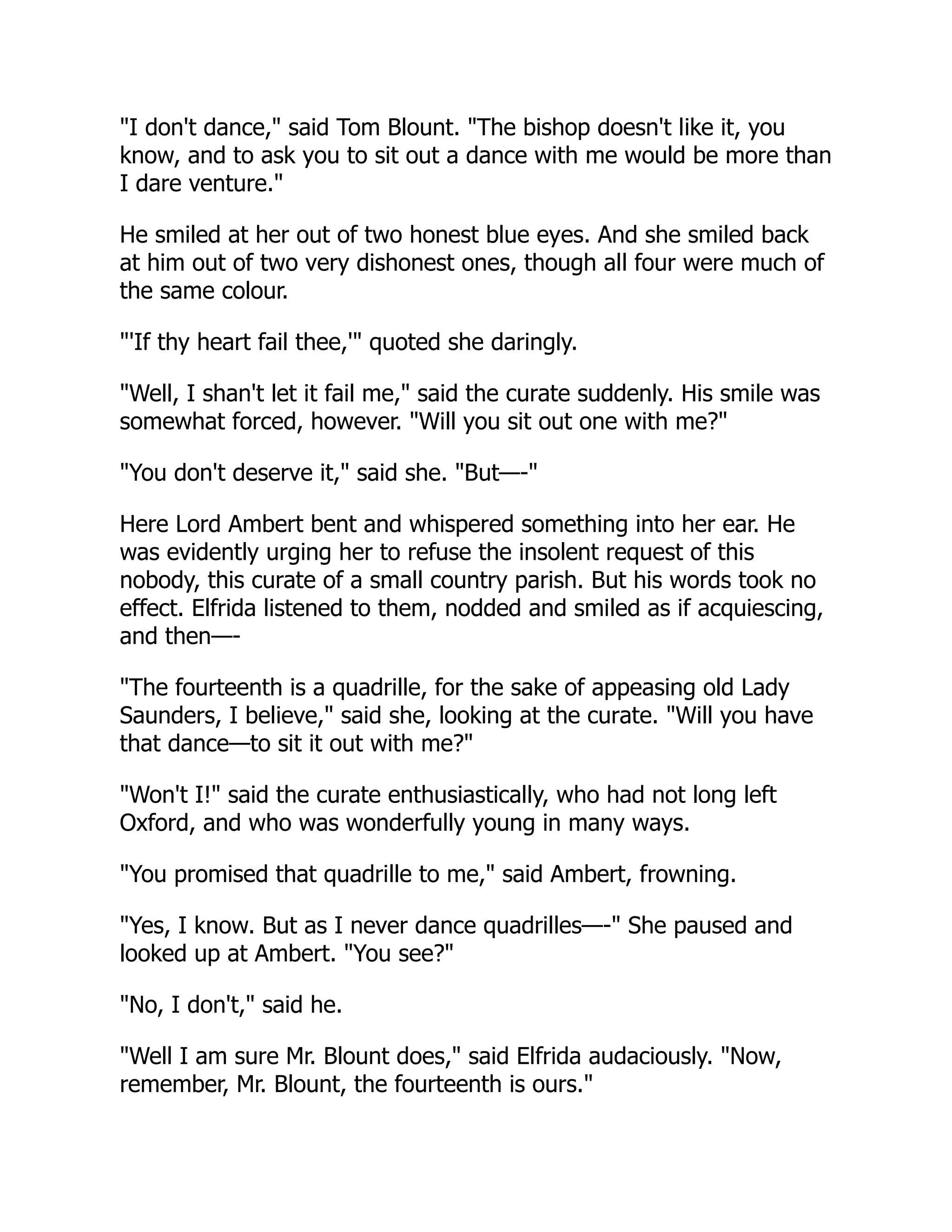 "I don't dance," said Tom Blount. "The bishop doesn't like it, you
know, and to ask you to sit out a dance with me would be more than
I dare venture."
He smiled at her out of two honest blue eyes. And she smiled back
at him out of two very dishonest ones, though all four were much of
the same colour.
"'If thy heart fail thee,'" quoted she daringly.
"Well, I shan't let it fail me," said the curate suddenly. His smile was
somewhat forced, however. "Will you sit out one with me?"
"You don't deserve it," said she. "But—-"
Here Lord Ambert bent and whispered something into her ear. He
was evidently urging her to refuse the insolent request of this
nobody, this curate of a small country parish. But his words took no
effect. Elfrida listened to them, nodded and smiled as if acquiescing,
and then—-
"The fourteenth is a quadrille, for the sake of appeasing old Lady
Saunders, I believe," said she, looking at the curate. "Will you have
that dance—to sit it out with me?"
"Won't I!" said the curate enthusiastically, who had not long left
Oxford, and who was wonderfully young in many ways.
"You promised that quadrille to me," said Ambert, frowning.
"Yes, I know. But as I never dance quadrilles—-" She paused and
looked up at Ambert. "You see?"
"No, I don't," said he.
"Well I am sure Mr. Blount does," said Elfrida audaciously. "Now,
remember, Mr. Blount, the fourteenth is ours."
 
