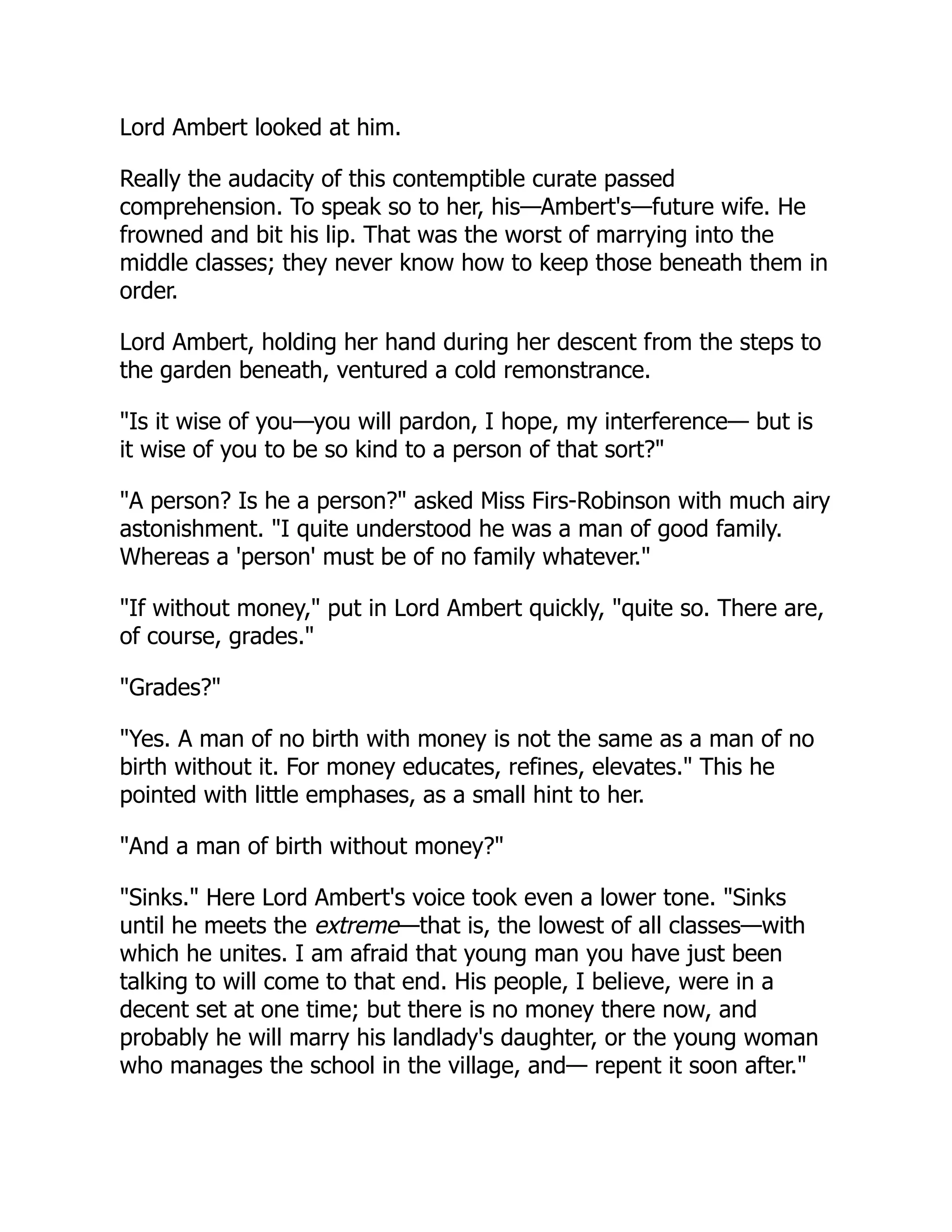 Lord Ambert looked at him.
Really the audacity of this contemptible curate passed
comprehension. To speak so to her, his—Ambert's—future wife. He
frowned and bit his lip. That was the worst of marrying into the
middle classes; they never know how to keep those beneath them in
order.
Lord Ambert, holding her hand during her descent from the steps to
the garden beneath, ventured a cold remonstrance.
"Is it wise of you—you will pardon, I hope, my interference— but is
it wise of you to be so kind to a person of that sort?"
"A person? Is he a person?" asked Miss Firs-Robinson with much airy
astonishment. "I quite understood he was a man of good family.
Whereas a 'person' must be of no family whatever."
"If without money," put in Lord Ambert quickly, "quite so. There are,
of course, grades."
"Grades?"
"Yes. A man of no birth with money is not the same as a man of no
birth without it. For money educates, refines, elevates." This he
pointed with little emphases, as a small hint to her.
"And a man of birth without money?"
"Sinks." Here Lord Ambert's voice took even a lower tone. "Sinks
until he meets the extreme—that is, the lowest of all classes—with
which he unites. I am afraid that young man you have just been
talking to will come to that end. His people, I believe, were in a
decent set at one time; but there is no money there now, and
probably he will marry his landlady's daughter, or the young woman
who manages the school in the village, and— repent it soon after."
 