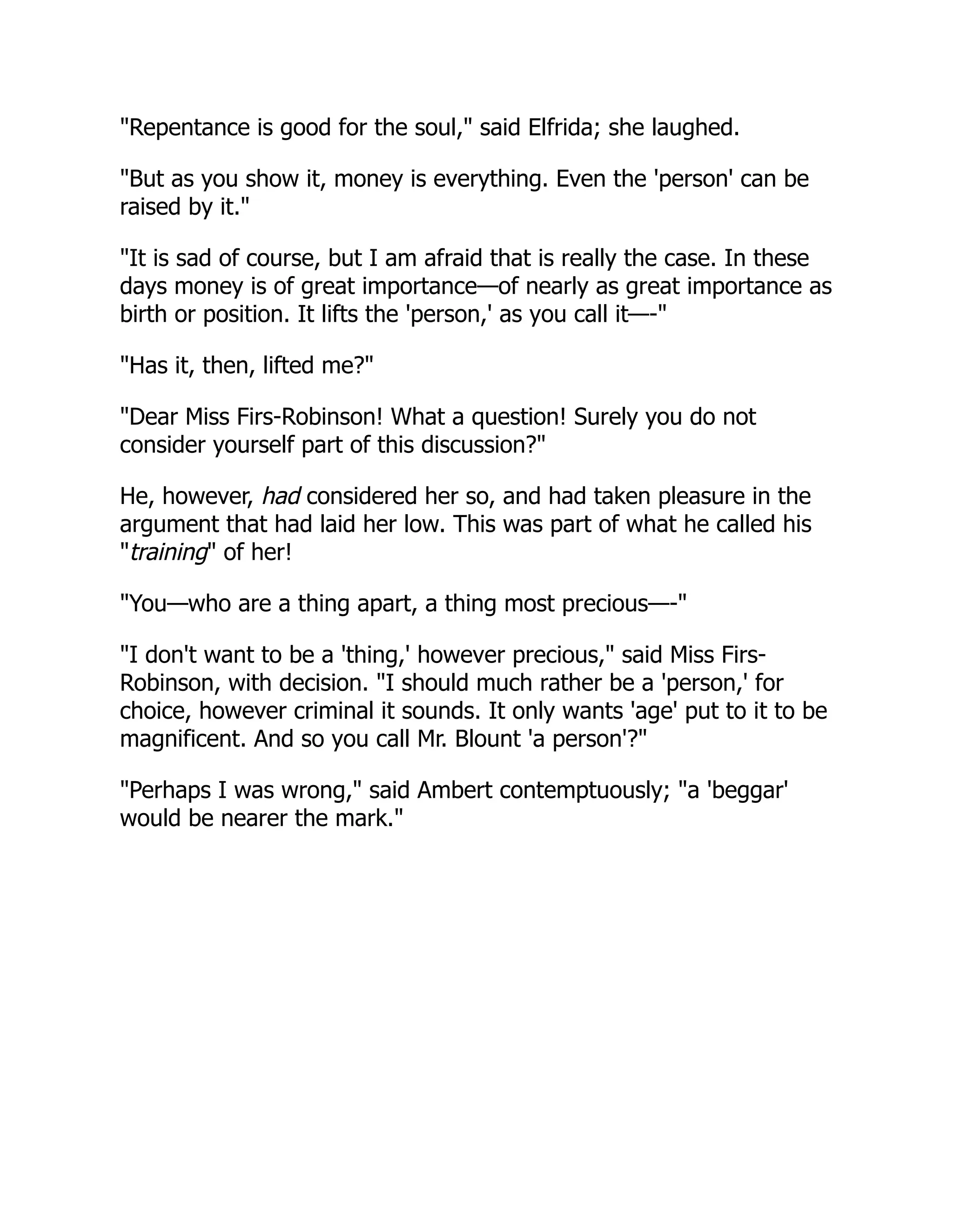 "Repentance is good for the soul," said Elfrida; she laughed.
"But as you show it, money is everything. Even the 'person' can be
raised by it."
"It is sad of course, but I am afraid that is really the case. In these
days money is of great importance—of nearly as great importance as
birth or position. It lifts the 'person,' as you call it—-"
"Has it, then, lifted me?"
"Dear Miss Firs-Robinson! What a question! Surely you do not
consider yourself part of this discussion?"
He, however, had considered her so, and had taken pleasure in the
argument that had laid her low. This was part of what he called his
"training" of her!
"You—who are a thing apart, a thing most precious—-"
"I don't want to be a 'thing,' however precious," said Miss Firs-
Robinson, with decision. "I should much rather be a 'person,' for
choice, however criminal it sounds. It only wants 'age' put to it to be
magnificent. And so you call Mr. Blount 'a person'?"
"Perhaps I was wrong," said Ambert contemptuously; "a 'beggar'
would be nearer the mark."
 