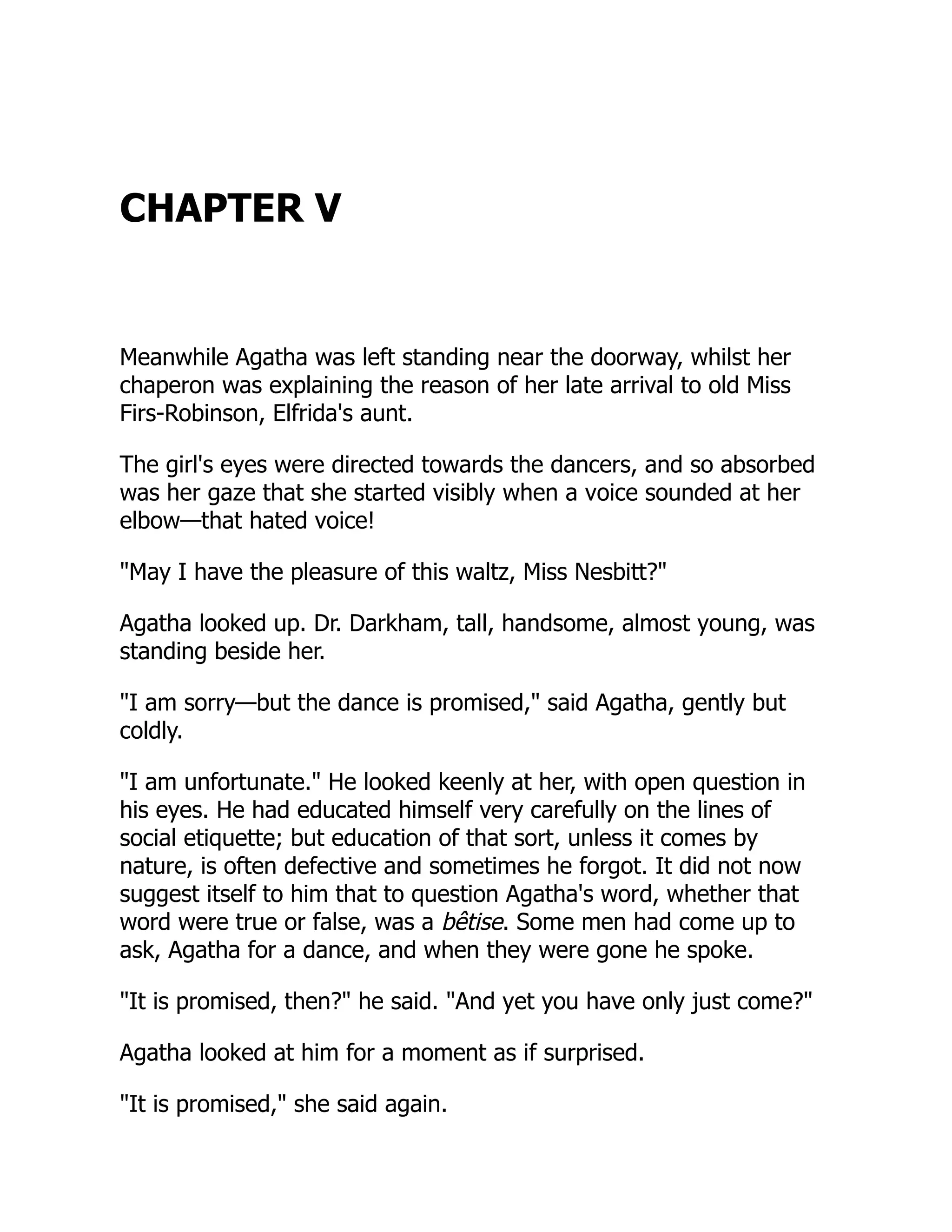 CHAPTER V
Meanwhile Agatha was left standing near the doorway, whilst her
chaperon was explaining the reason of her late arrival to old Miss
Firs-Robinson, Elfrida's aunt.
The girl's eyes were directed towards the dancers, and so absorbed
was her gaze that she started visibly when a voice sounded at her
elbow—that hated voice!
"May I have the pleasure of this waltz, Miss Nesbitt?"
Agatha looked up. Dr. Darkham, tall, handsome, almost young, was
standing beside her.
"I am sorry—but the dance is promised," said Agatha, gently but
coldly.
"I am unfortunate." He looked keenly at her, with open question in
his eyes. He had educated himself very carefully on the lines of
social etiquette; but education of that sort, unless it comes by
nature, is often defective and sometimes he forgot. It did not now
suggest itself to him that to question Agatha's word, whether that
word were true or false, was a bêtise. Some men had come up to
ask, Agatha for a dance, and when they were gone he spoke.
"It is promised, then?" he said. "And yet you have only just come?"
Agatha looked at him for a moment as if surprised.
"It is promised," she said again.
 