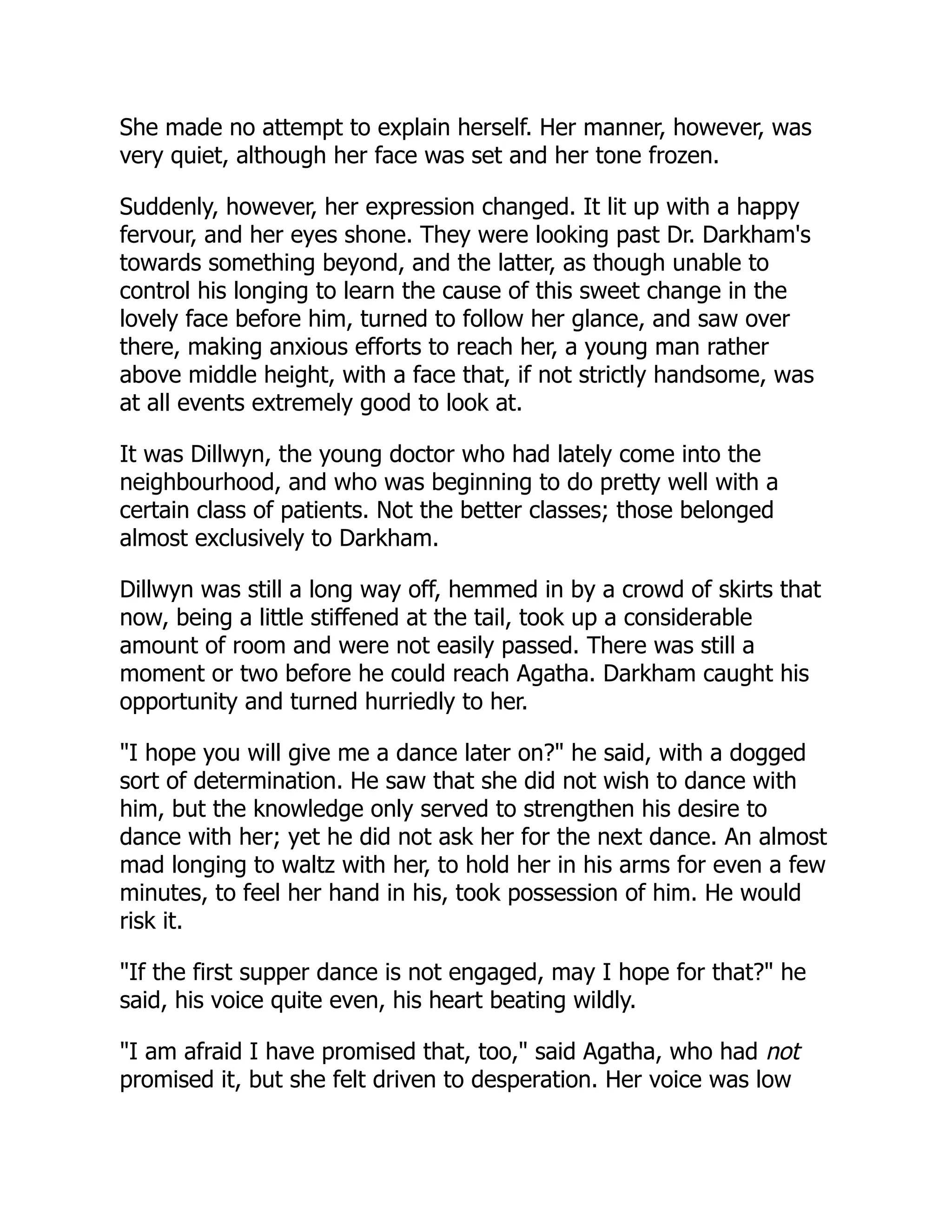 She made no attempt to explain herself. Her manner, however, was
very quiet, although her face was set and her tone frozen.
Suddenly, however, her expression changed. It lit up with a happy
fervour, and her eyes shone. They were looking past Dr. Darkham's
towards something beyond, and the latter, as though unable to
control his longing to learn the cause of this sweet change in the
lovely face before him, turned to follow her glance, and saw over
there, making anxious efforts to reach her, a young man rather
above middle height, with a face that, if not strictly handsome, was
at all events extremely good to look at.
It was Dillwyn, the young doctor who had lately come into the
neighbourhood, and who was beginning to do pretty well with a
certain class of patients. Not the better classes; those belonged
almost exclusively to Darkham.
Dillwyn was still a long way off, hemmed in by a crowd of skirts that
now, being a little stiffened at the tail, took up a considerable
amount of room and were not easily passed. There was still a
moment or two before he could reach Agatha. Darkham caught his
opportunity and turned hurriedly to her.
"I hope you will give me a dance later on?" he said, with a dogged
sort of determination. He saw that she did not wish to dance with
him, but the knowledge only served to strengthen his desire to
dance with her; yet he did not ask her for the next dance. An almost
mad longing to waltz with her, to hold her in his arms for even a few
minutes, to feel her hand in his, took possession of him. He would
risk it.
"If the first supper dance is not engaged, may I hope for that?" he
said, his voice quite even, his heart beating wildly.
"I am afraid I have promised that, too," said Agatha, who had not
promised it, but she felt driven to desperation. Her voice was low
 