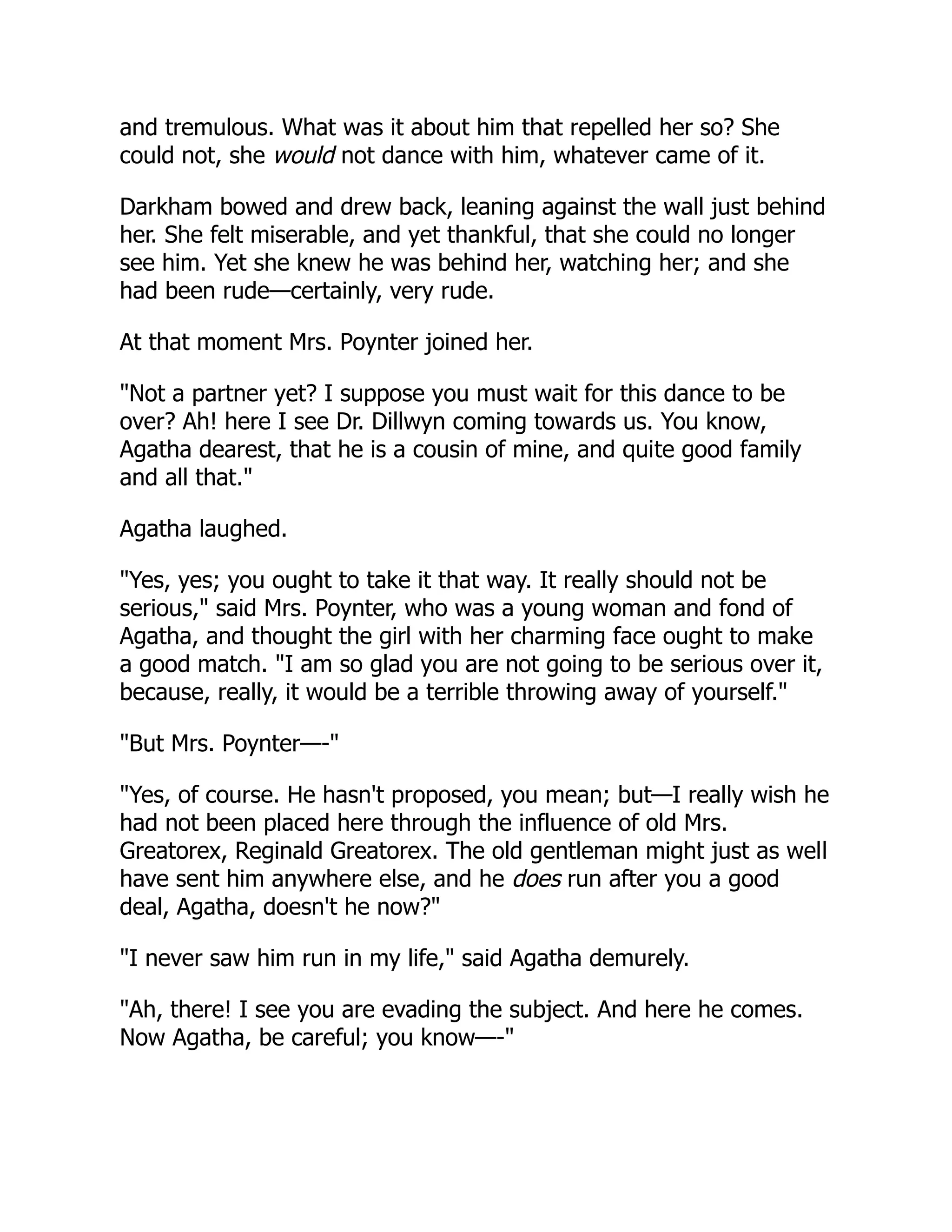 and tremulous. What was it about him that repelled her so? She
could not, she would not dance with him, whatever came of it.
Darkham bowed and drew back, leaning against the wall just behind
her. She felt miserable, and yet thankful, that she could no longer
see him. Yet she knew he was behind her, watching her; and she
had been rude—certainly, very rude.
At that moment Mrs. Poynter joined her.
"Not a partner yet? I suppose you must wait for this dance to be
over? Ah! here I see Dr. Dillwyn coming towards us. You know,
Agatha dearest, that he is a cousin of mine, and quite good family
and all that."
Agatha laughed.
"Yes, yes; you ought to take it that way. It really should not be
serious," said Mrs. Poynter, who was a young woman and fond of
Agatha, and thought the girl with her charming face ought to make
a good match. "I am so glad you are not going to be serious over it,
because, really, it would be a terrible throwing away of yourself."
"But Mrs. Poynter—-"
"Yes, of course. He hasn't proposed, you mean; but—I really wish he
had not been placed here through the influence of old Mrs.
Greatorex, Reginald Greatorex. The old gentleman might just as well
have sent him anywhere else, and he does run after you a good
deal, Agatha, doesn't he now?"
"I never saw him run in my life," said Agatha demurely.
"Ah, there! I see you are evading the subject. And here he comes.
Now Agatha, be careful; you know—-"
 