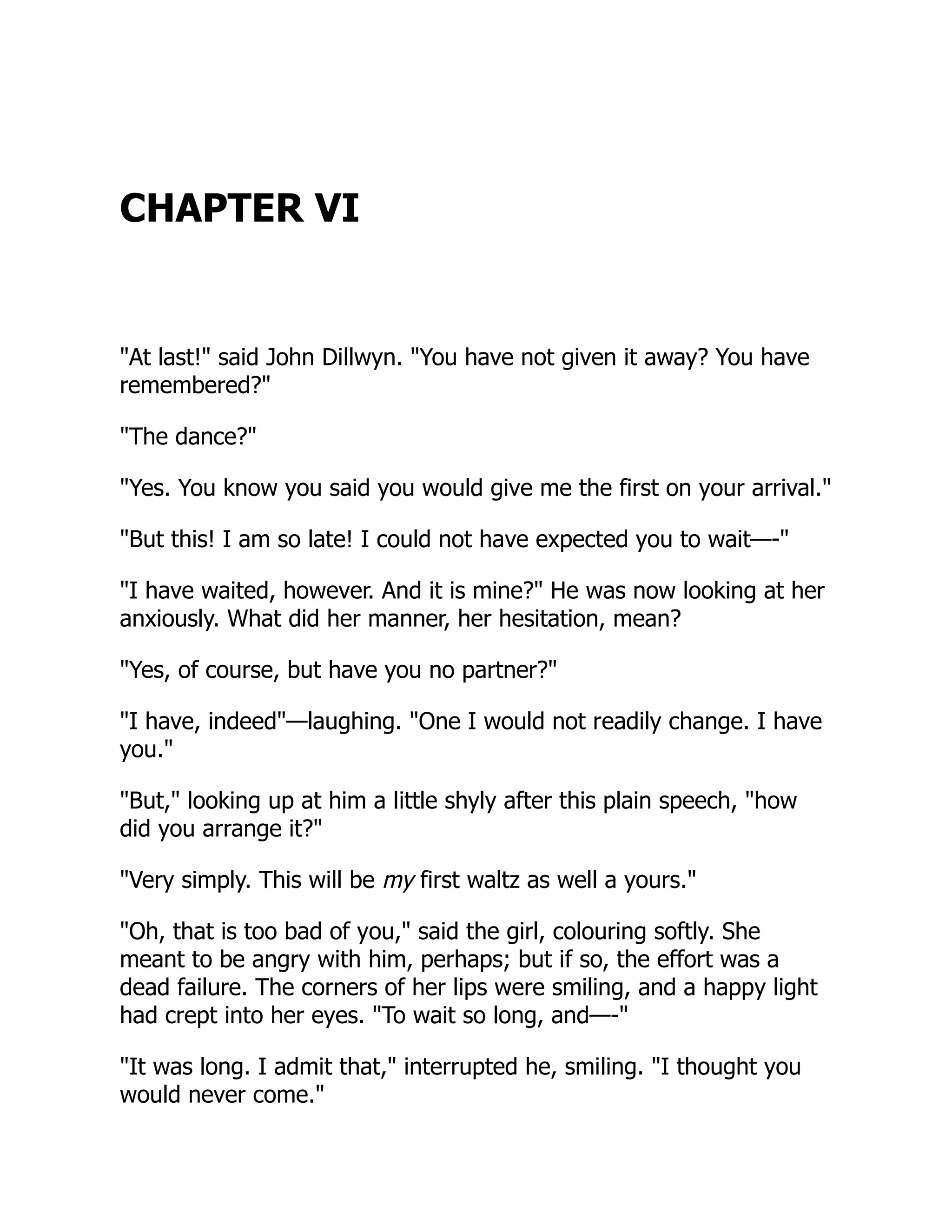 CHAPTER VI
"At last!" said John Dillwyn. "You have not given it away? You have
remembered?"
"The dance?"
"Yes. You know you said you would give me the first on your arrival."
"But this! I am so late! I could not have expected you to wait—-"
"I have waited, however. And it is mine?" He was now looking at her
anxiously. What did her manner, her hesitation, mean?
"Yes, of course, but have you no partner?"
"I have, indeed"—laughing. "One I would not readily change. I have
you."
"But," looking up at him a little shyly after this plain speech, "how
did you arrange it?"
"Very simply. This will be my first waltz as well a yours."
"Oh, that is too bad of you," said the girl, colouring softly. She
meant to be angry with him, perhaps; but if so, the effort was a
dead failure. The corners of her lips were smiling, and a happy light
had crept into her eyes. "To wait so long, and—-"
"It was long. I admit that," interrupted he, smiling. "I thought you
would never come."
 