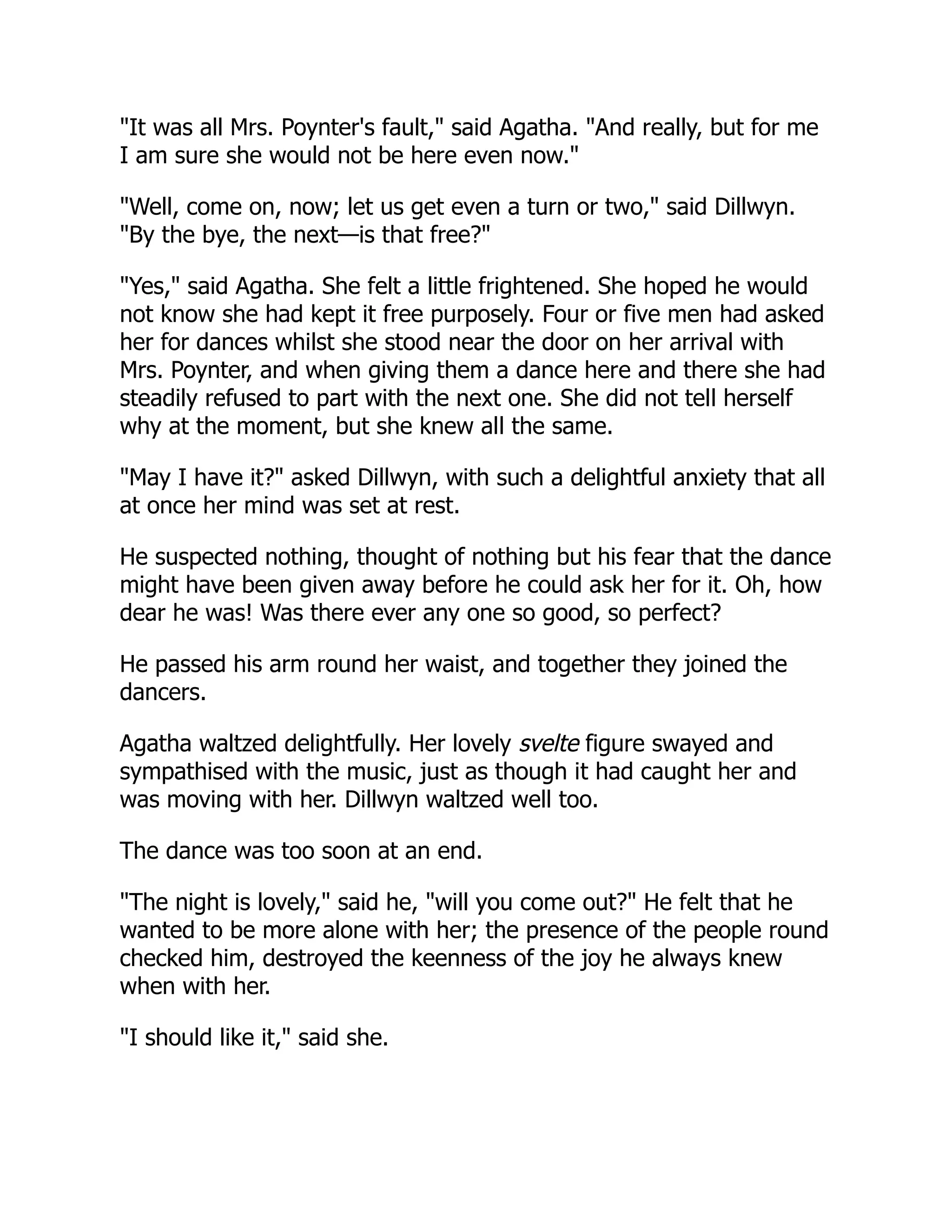 "It was all Mrs. Poynter's fault," said Agatha. "And really, but for me
I am sure she would not be here even now."
"Well, come on, now; let us get even a turn or two," said Dillwyn.
"By the bye, the next—is that free?"
"Yes," said Agatha. She felt a little frightened. She hoped he would
not know she had kept it free purposely. Four or five men had asked
her for dances whilst she stood near the door on her arrival with
Mrs. Poynter, and when giving them a dance here and there she had
steadily refused to part with the next one. She did not tell herself
why at the moment, but she knew all the same.
"May I have it?" asked Dillwyn, with such a delightful anxiety that all
at once her mind was set at rest.
He suspected nothing, thought of nothing but his fear that the dance
might have been given away before he could ask her for it. Oh, how
dear he was! Was there ever any one so good, so perfect?
He passed his arm round her waist, and together they joined the
dancers.
Agatha waltzed delightfully. Her lovely svelte figure swayed and
sympathised with the music, just as though it had caught her and
was moving with her. Dillwyn waltzed well too.
The dance was too soon at an end.
"The night is lovely," said he, "will you come out?" He felt that he
wanted to be more alone with her; the presence of the people round
checked him, destroyed the keenness of the joy he always knew
when with her.
"I should like it," said she.
 