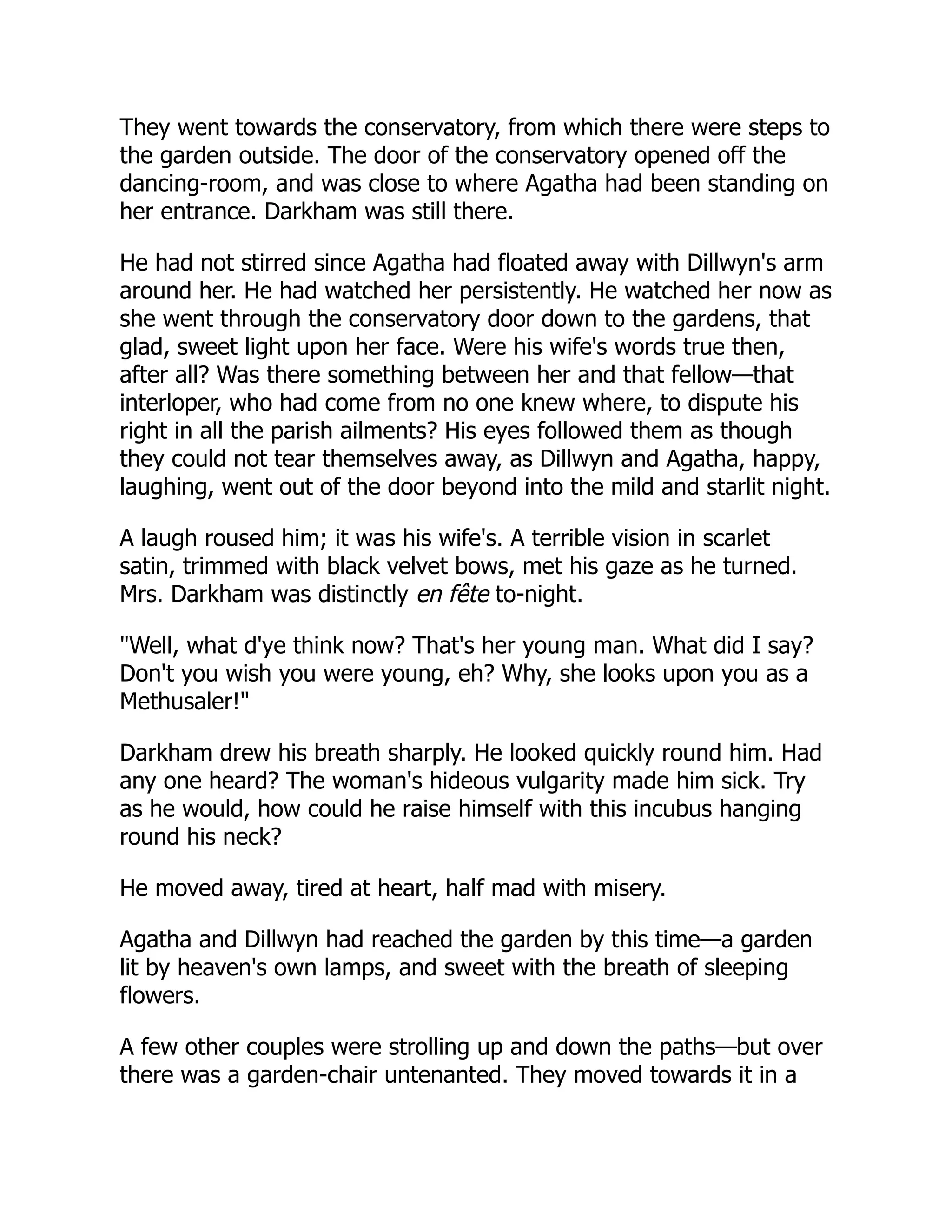 They went towards the conservatory, from which there were steps to
the garden outside. The door of the conservatory opened off the
dancing-room, and was close to where Agatha had been standing on
her entrance. Darkham was still there.
He had not stirred since Agatha had floated away with Dillwyn's arm
around her. He had watched her persistently. He watched her now as
she went through the conservatory door down to the gardens, that
glad, sweet light upon her face. Were his wife's words true then,
after all? Was there something between her and that fellow—that
interloper, who had come from no one knew where, to dispute his
right in all the parish ailments? His eyes followed them as though
they could not tear themselves away, as Dillwyn and Agatha, happy,
laughing, went out of the door beyond into the mild and starlit night.
A laugh roused him; it was his wife's. A terrible vision in scarlet
satin, trimmed with black velvet bows, met his gaze as he turned.
Mrs. Darkham was distinctly en fête to-night.
"Well, what d'ye think now? That's her young man. What did I say?
Don't you wish you were young, eh? Why, she looks upon you as a
Methusaler!"
Darkham drew his breath sharply. He looked quickly round him. Had
any one heard? The woman's hideous vulgarity made him sick. Try
as he would, how could he raise himself with this incubus hanging
round his neck?
He moved away, tired at heart, half mad with misery.
Agatha and Dillwyn had reached the garden by this time—a garden
lit by heaven's own lamps, and sweet with the breath of sleeping
flowers.
A few other couples were strolling up and down the paths—but over
there was a garden-chair untenanted. They moved towards it in a
 