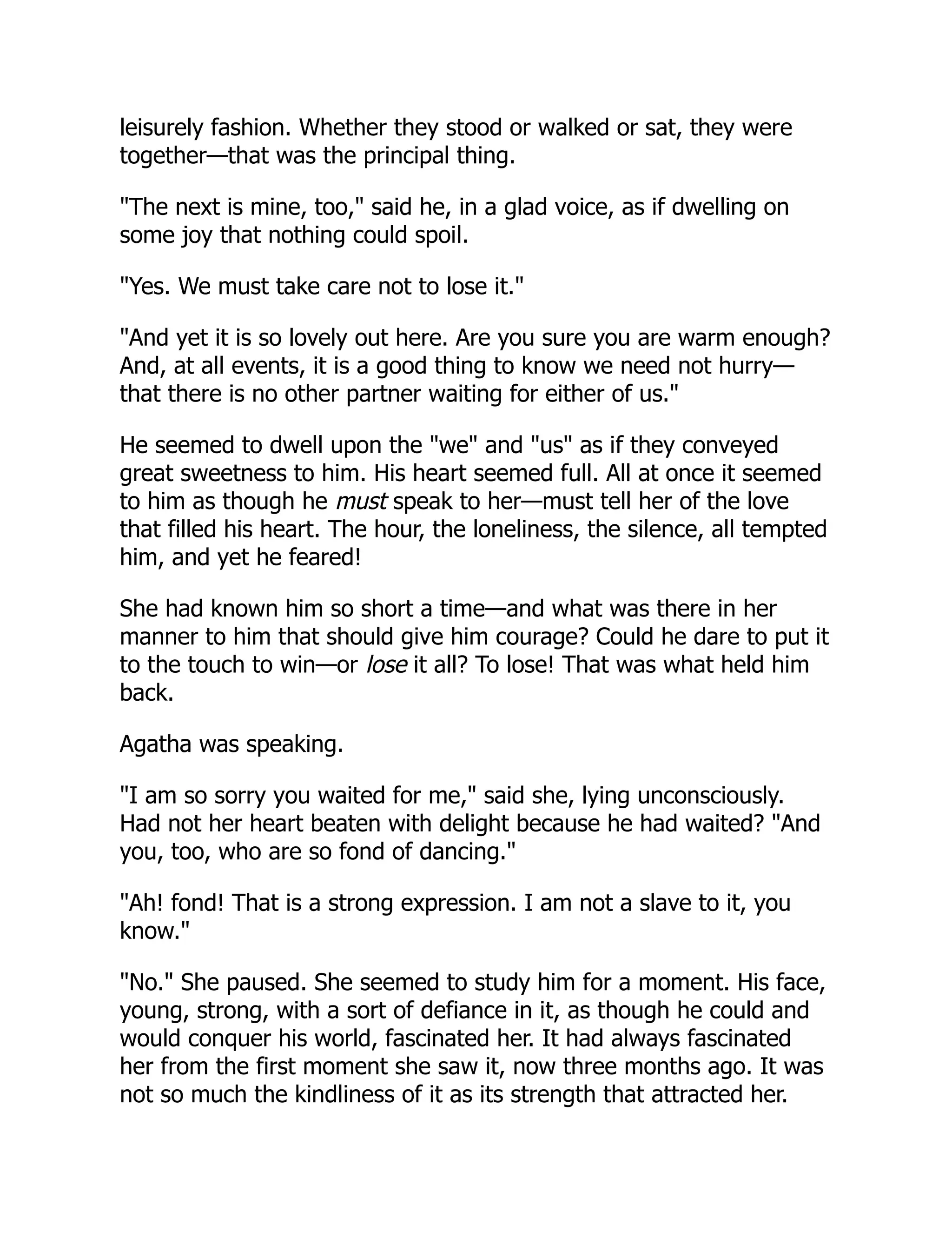 leisurely fashion. Whether they stood or walked or sat, they were
together—that was the principal thing.
"The next is mine, too," said he, in a glad voice, as if dwelling on
some joy that nothing could spoil.
"Yes. We must take care not to lose it."
"And yet it is so lovely out here. Are you sure you are warm enough?
And, at all events, it is a good thing to know we need not hurry—
that there is no other partner waiting for either of us."
He seemed to dwell upon the "we" and "us" as if they conveyed
great sweetness to him. His heart seemed full. All at once it seemed
to him as though he must speak to her—must tell her of the love
that filled his heart. The hour, the loneliness, the silence, all tempted
him, and yet he feared!
She had known him so short a time—and what was there in her
manner to him that should give him courage? Could he dare to put it
to the touch to win—or lose it all? To lose! That was what held him
back.
Agatha was speaking.
"I am so sorry you waited for me," said she, lying unconsciously.
Had not her heart beaten with delight because he had waited? "And
you, too, who are so fond of dancing."
"Ah! fond! That is a strong expression. I am not a slave to it, you
know."
"No." She paused. She seemed to study him for a moment. His face,
young, strong, with a sort of defiance in it, as though he could and
would conquer his world, fascinated her. It had always fascinated
her from the first moment she saw it, now three months ago. It was
not so much the kindliness of it as its strength that attracted her.
 