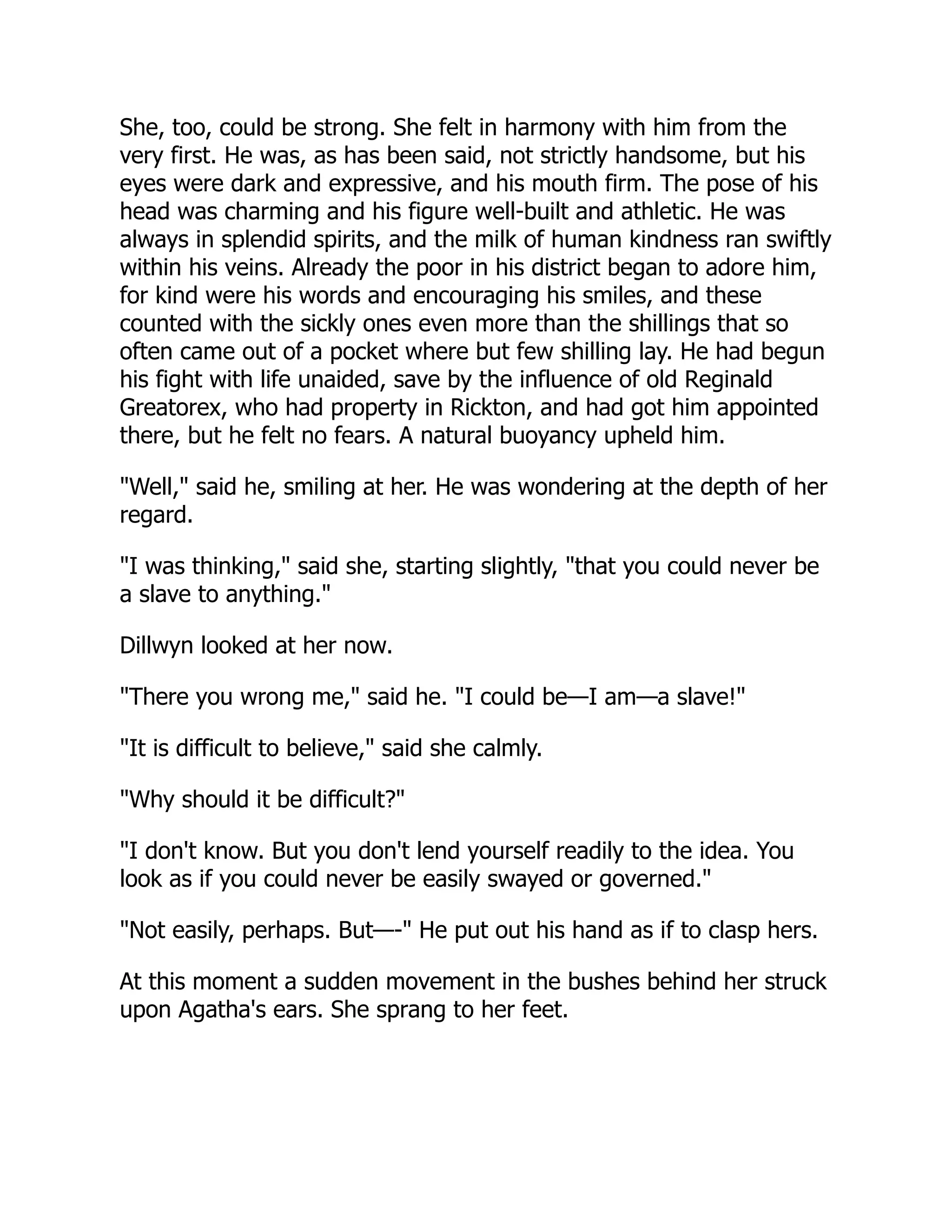 She, too, could be strong. She felt in harmony with him from the
very first. He was, as has been said, not strictly handsome, but his
eyes were dark and expressive, and his mouth firm. The pose of his
head was charming and his figure well-built and athletic. He was
always in splendid spirits, and the milk of human kindness ran swiftly
within his veins. Already the poor in his district began to adore him,
for kind were his words and encouraging his smiles, and these
counted with the sickly ones even more than the shillings that so
often came out of a pocket where but few shilling lay. He had begun
his fight with life unaided, save by the influence of old Reginald
Greatorex, who had property in Rickton, and had got him appointed
there, but he felt no fears. A natural buoyancy upheld him.
"Well," said he, smiling at her. He was wondering at the depth of her
regard.
"I was thinking," said she, starting slightly, "that you could never be
a slave to anything."
Dillwyn looked at her now.
"There you wrong me," said he. "I could be—I am—a slave!"
"It is difficult to believe," said she calmly.
"Why should it be difficult?"
"I don't know. But you don't lend yourself readily to the idea. You
look as if you could never be easily swayed or governed."
"Not easily, perhaps. But—-" He put out his hand as if to clasp hers.
At this moment a sudden movement in the bushes behind her struck
upon Agatha's ears. She sprang to her feet.
 