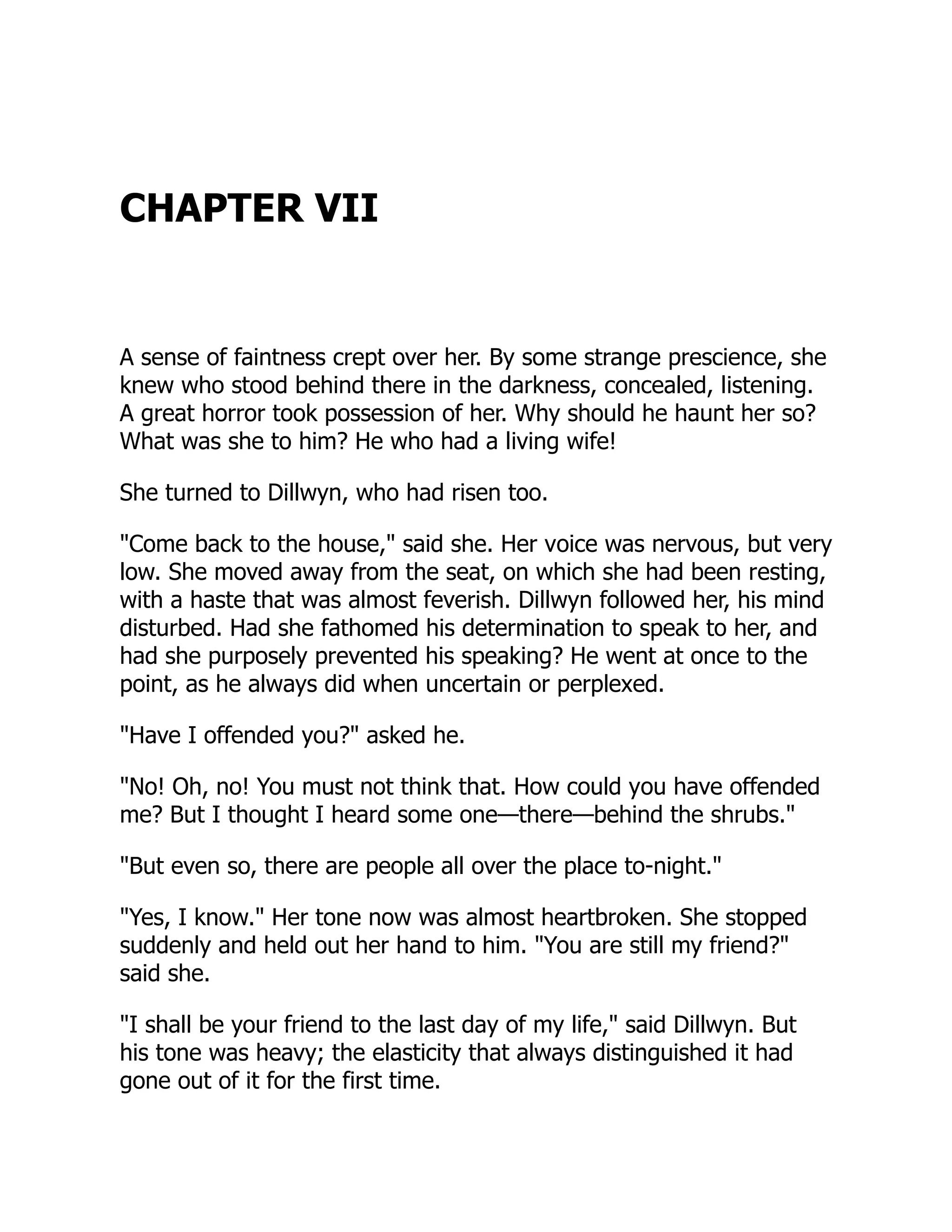 CHAPTER VII
A sense of faintness crept over her. By some strange prescience, she
knew who stood behind there in the darkness, concealed, listening.
A great horror took possession of her. Why should he haunt her so?
What was she to him? He who had a living wife!
She turned to Dillwyn, who had risen too.
"Come back to the house," said she. Her voice was nervous, but very
low. She moved away from the seat, on which she had been resting,
with a haste that was almost feverish. Dillwyn followed her, his mind
disturbed. Had she fathomed his determination to speak to her, and
had she purposely prevented his speaking? He went at once to the
point, as he always did when uncertain or perplexed.
"Have I offended you?" asked he.
"No! Oh, no! You must not think that. How could you have offended
me? But I thought I heard some one—there—behind the shrubs."
"But even so, there are people all over the place to-night."
"Yes, I know." Her tone now was almost heartbroken. She stopped
suddenly and held out her hand to him. "You are still my friend?"
said she.
"I shall be your friend to the last day of my life," said Dillwyn. But
his tone was heavy; the elasticity that always distinguished it had
gone out of it for the first time.
 