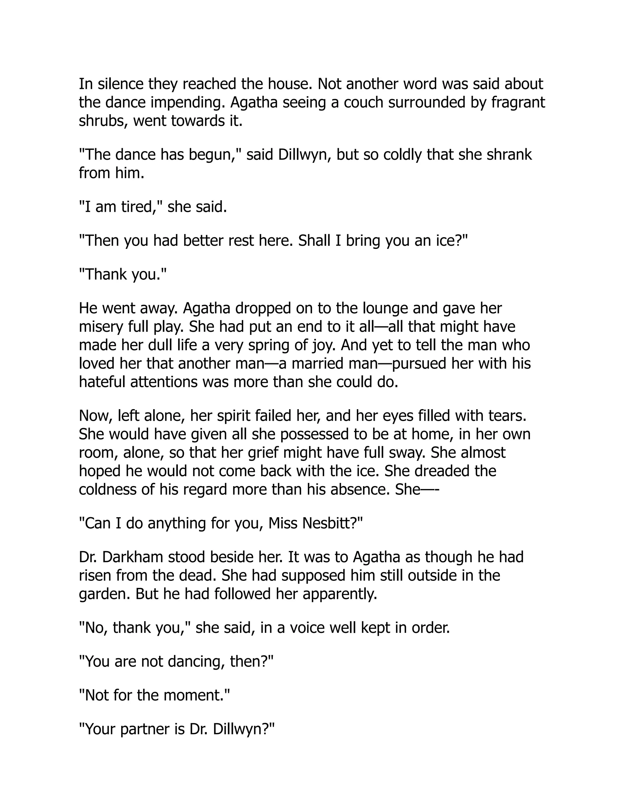In silence they reached the house. Not another word was said about
the dance impending. Agatha seeing a couch surrounded by fragrant
shrubs, went towards it.
"The dance has begun," said Dillwyn, but so coldly that she shrank
from him.
"I am tired," she said.
"Then you had better rest here. Shall I bring you an ice?"
"Thank you."
He went away. Agatha dropped on to the lounge and gave her
misery full play. She had put an end to it all—all that might have
made her dull life a very spring of joy. And yet to tell the man who
loved her that another man—a married man—pursued her with his
hateful attentions was more than she could do.
Now, left alone, her spirit failed her, and her eyes filled with tears.
She would have given all she possessed to be at home, in her own
room, alone, so that her grief might have full sway. She almost
hoped he would not come back with the ice. She dreaded the
coldness of his regard more than his absence. She—-
"Can I do anything for you, Miss Nesbitt?"
Dr. Darkham stood beside her. It was to Agatha as though he had
risen from the dead. She had supposed him still outside in the
garden. But he had followed her apparently.
"No, thank you," she said, in a voice well kept in order.
"You are not dancing, then?"
"Not for the moment."
"Your partner is Dr. Dillwyn?"
 
