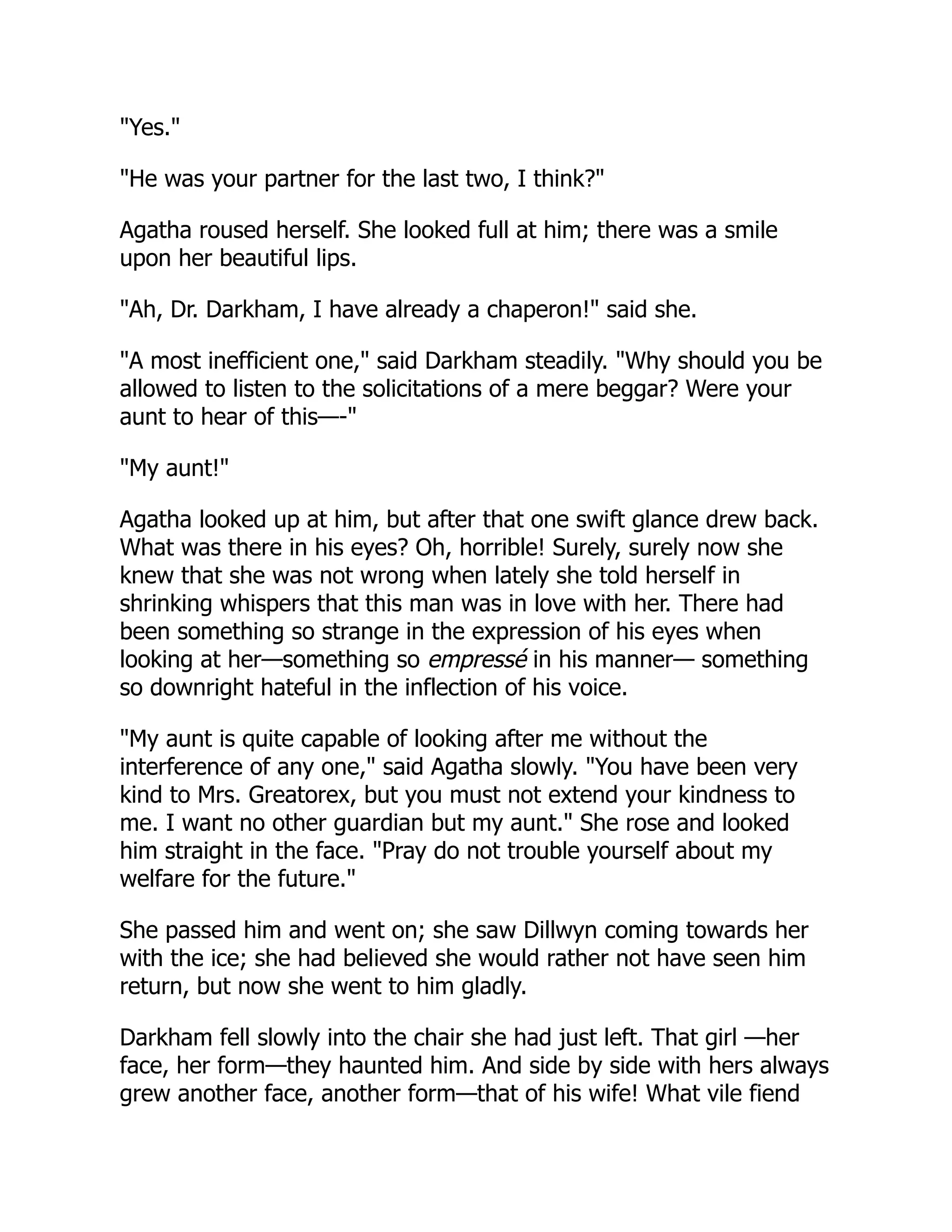 "Yes."
"He was your partner for the last two, I think?"
Agatha roused herself. She looked full at him; there was a smile
upon her beautiful lips.
"Ah, Dr. Darkham, I have already a chaperon!" said she.
"A most inefficient one," said Darkham steadily. "Why should you be
allowed to listen to the solicitations of a mere beggar? Were your
aunt to hear of this—-"
"My aunt!"
Agatha looked up at him, but after that one swift glance drew back.
What was there in his eyes? Oh, horrible! Surely, surely now she
knew that she was not wrong when lately she told herself in
shrinking whispers that this man was in love with her. There had
been something so strange in the expression of his eyes when
looking at her—something so empressé in his manner— something
so downright hateful in the inflection of his voice.
"My aunt is quite capable of looking after me without the
interference of any one," said Agatha slowly. "You have been very
kind to Mrs. Greatorex, but you must not extend your kindness to
me. I want no other guardian but my aunt." She rose and looked
him straight in the face. "Pray do not trouble yourself about my
welfare for the future."
She passed him and went on; she saw Dillwyn coming towards her
with the ice; she had believed she would rather not have seen him
return, but now she went to him gladly.
Darkham fell slowly into the chair she had just left. That girl —her
face, her form—they haunted him. And side by side with hers always
grew another face, another form—that of his wife! What vile fiend
 