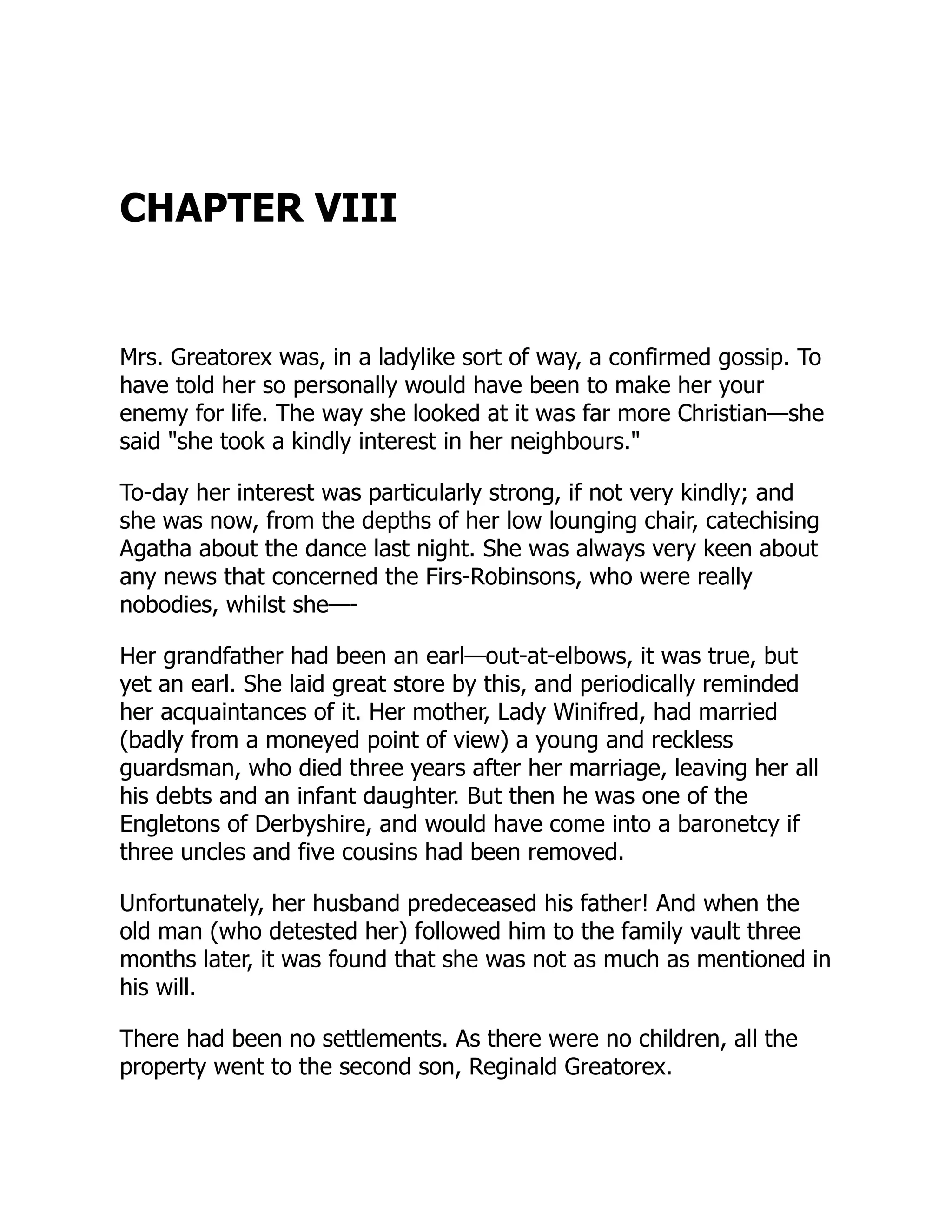 CHAPTER VIII
Mrs. Greatorex was, in a ladylike sort of way, a confirmed gossip. To
have told her so personally would have been to make her your
enemy for life. The way she looked at it was far more Christian—she
said "she took a kindly interest in her neighbours."
To-day her interest was particularly strong, if not very kindly; and
she was now, from the depths of her low lounging chair, catechising
Agatha about the dance last night. She was always very keen about
any news that concerned the Firs-Robinsons, who were really
nobodies, whilst she—-
Her grandfather had been an earl—out-at-elbows, it was true, but
yet an earl. She laid great store by this, and periodically reminded
her acquaintances of it. Her mother, Lady Winifred, had married
(badly from a moneyed point of view) a young and reckless
guardsman, who died three years after her marriage, leaving her all
his debts and an infant daughter. But then he was one of the
Engletons of Derbyshire, and would have come into a baronetcy if
three uncles and five cousins had been removed.
Unfortunately, her husband predeceased his father! And when the
old man (who detested her) followed him to the family vault three
months later, it was found that she was not as much as mentioned in
his will.
There had been no settlements. As there were no children, all the
property went to the second son, Reginald Greatorex.
 
