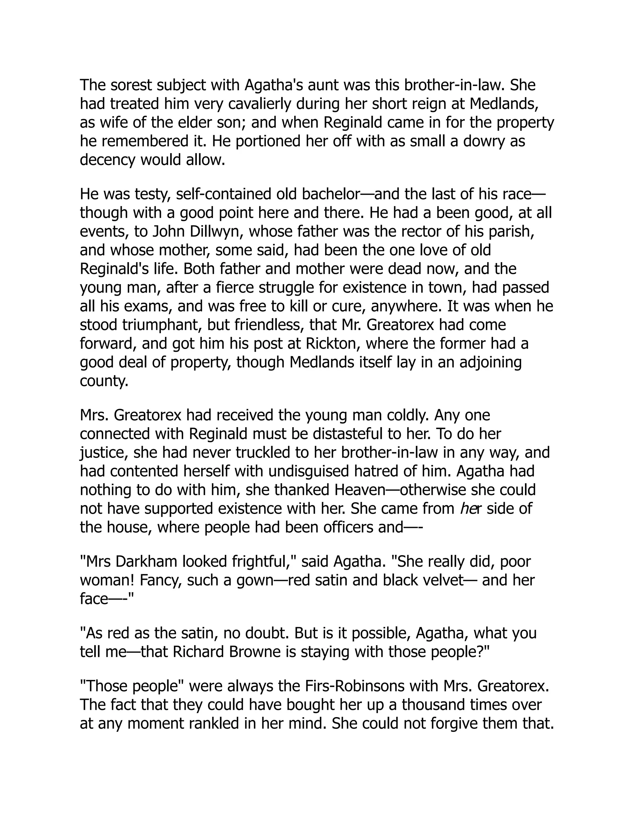 The sorest subject with Agatha's aunt was this brother-in-law. She
had treated him very cavalierly during her short reign at Medlands,
as wife of the elder son; and when Reginald came in for the property
he remembered it. He portioned her off with as small a dowry as
decency would allow.
He was testy, self-contained old bachelor—and the last of his race—
though with a good point here and there. He had a been good, at all
events, to John Dillwyn, whose father was the rector of his parish,
and whose mother, some said, had been the one love of old
Reginald's life. Both father and mother were dead now, and the
young man, after a fierce struggle for existence in town, had passed
all his exams, and was free to kill or cure, anywhere. It was when he
stood triumphant, but friendless, that Mr. Greatorex had come
forward, and got him his post at Rickton, where the former had a
good deal of property, though Medlands itself lay in an adjoining
county.
Mrs. Greatorex had received the young man coldly. Any one
connected with Reginald must be distasteful to her. To do her
justice, she had never truckled to her brother-in-law in any way, and
had contented herself with undisguised hatred of him. Agatha had
nothing to do with him, she thanked Heaven—otherwise she could
not have supported existence with her. She came from her side of
the house, where people had been officers and—-
"Mrs Darkham looked frightful," said Agatha. "She really did, poor
woman! Fancy, such a gown—red satin and black velvet— and her
face—-"
"As red as the satin, no doubt. But is it possible, Agatha, what you
tell me—that Richard Browne is staying with those people?"
"Those people" were always the Firs-Robinsons with Mrs. Greatorex.
The fact that they could have bought her up a thousand times over
at any moment rankled in her mind. She could not forgive them that.
 