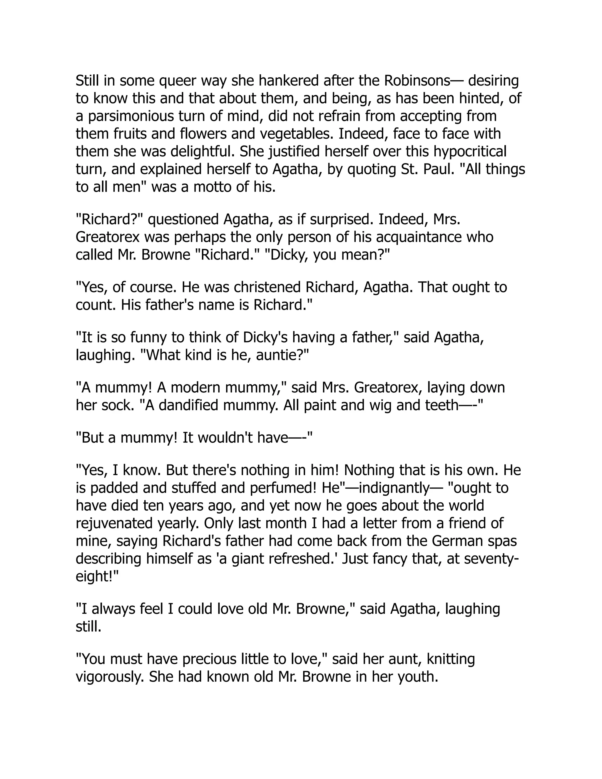 Still in some queer way she hankered after the Robinsons— desiring
to know this and that about them, and being, as has been hinted, of
a parsimonious turn of mind, did not refrain from accepting from
them fruits and flowers and vegetables. Indeed, face to face with
them she was delightful. She justified herself over this hypocritical
turn, and explained herself to Agatha, by quoting St. Paul. "All things
to all men" was a motto of his.
"Richard?" questioned Agatha, as if surprised. Indeed, Mrs.
Greatorex was perhaps the only person of his acquaintance who
called Mr. Browne "Richard." "Dicky, you mean?"
"Yes, of course. He was christened Richard, Agatha. That ought to
count. His father's name is Richard."
"It is so funny to think of Dicky's having a father," said Agatha,
laughing. "What kind is he, auntie?"
"A mummy! A modern mummy," said Mrs. Greatorex, laying down
her sock. "A dandified mummy. All paint and wig and teeth—-"
"But a mummy! It wouldn't have—-"
"Yes, I know. But there's nothing in him! Nothing that is his own. He
is padded and stuffed and perfumed! He"—indignantly— "ought to
have died ten years ago, and yet now he goes about the world
rejuvenated yearly. Only last month I had a letter from a friend of
mine, saying Richard's father had come back from the German spas
describing himself as 'a giant refreshed.' Just fancy that, at seventy-
eight!"
"I always feel I could love old Mr. Browne," said Agatha, laughing
still.
"You must have precious little to love," said her aunt, knitting
vigorously. She had known old Mr. Browne in her youth.
 