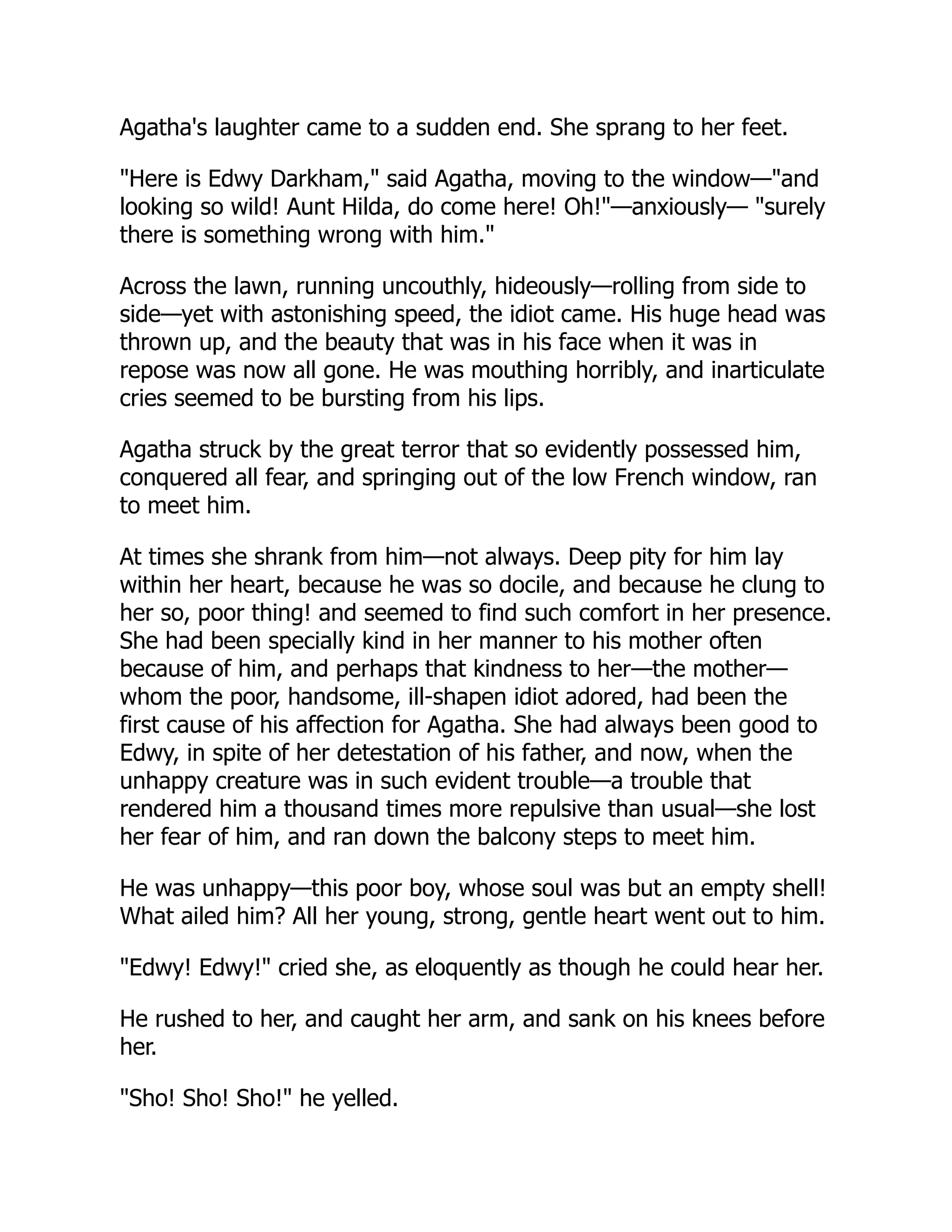 Agatha's laughter came to a sudden end. She sprang to her feet.
"Here is Edwy Darkham," said Agatha, moving to the window—"and
looking so wild! Aunt Hilda, do come here! Oh!"—anxiously— "surely
there is something wrong with him."
Across the lawn, running uncouthly, hideously—rolling from side to
side—yet with astonishing speed, the idiot came. His huge head was
thrown up, and the beauty that was in his face when it was in
repose was now all gone. He was mouthing horribly, and inarticulate
cries seemed to be bursting from his lips.
Agatha struck by the great terror that so evidently possessed him,
conquered all fear, and springing out of the low French window, ran
to meet him.
At times she shrank from him—not always. Deep pity for him lay
within her heart, because he was so docile, and because he clung to
her so, poor thing! and seemed to find such comfort in her presence.
She had been specially kind in her manner to his mother often
because of him, and perhaps that kindness to her—the mother—
whom the poor, handsome, ill-shapen idiot adored, had been the
first cause of his affection for Agatha. She had always been good to
Edwy, in spite of her detestation of his father, and now, when the
unhappy creature was in such evident trouble—a trouble that
rendered him a thousand times more repulsive than usual—she lost
her fear of him, and ran down the balcony steps to meet him.
He was unhappy—this poor boy, whose soul was but an empty shell!
What ailed him? All her young, strong, gentle heart went out to him.
"Edwy! Edwy!" cried she, as eloquently as though he could hear her.
He rushed to her, and caught her arm, and sank on his knees before
her.
"Sho! Sho! Sho!" he yelled.
 
