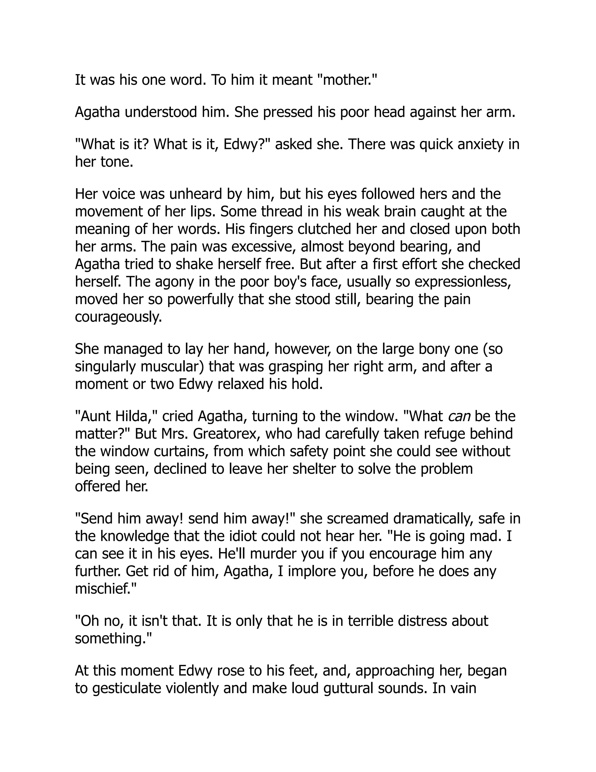 It was his one word. To him it meant "mother."
Agatha understood him. She pressed his poor head against her arm.
"What is it? What is it, Edwy?" asked she. There was quick anxiety in
her tone.
Her voice was unheard by him, but his eyes followed hers and the
movement of her lips. Some thread in his weak brain caught at the
meaning of her words. His fingers clutched her and closed upon both
her arms. The pain was excessive, almost beyond bearing, and
Agatha tried to shake herself free. But after a first effort she checked
herself. The agony in the poor boy's face, usually so expressionless,
moved her so powerfully that she stood still, bearing the pain
courageously.
She managed to lay her hand, however, on the large bony one (so
singularly muscular) that was grasping her right arm, and after a
moment or two Edwy relaxed his hold.
"Aunt Hilda," cried Agatha, turning to the window. "What can be the
matter?" But Mrs. Greatorex, who had carefully taken refuge behind
the window curtains, from which safety point she could see without
being seen, declined to leave her shelter to solve the problem
offered her.
"Send him away! send him away!" she screamed dramatically, safe in
the knowledge that the idiot could not hear her. "He is going mad. I
can see it in his eyes. He'll murder you if you encourage him any
further. Get rid of him, Agatha, I implore you, before he does any
mischief."
"Oh no, it isn't that. It is only that he is in terrible distress about
something."
At this moment Edwy rose to his feet, and, approaching her, began
to gesticulate violently and make loud guttural sounds. In vain
 