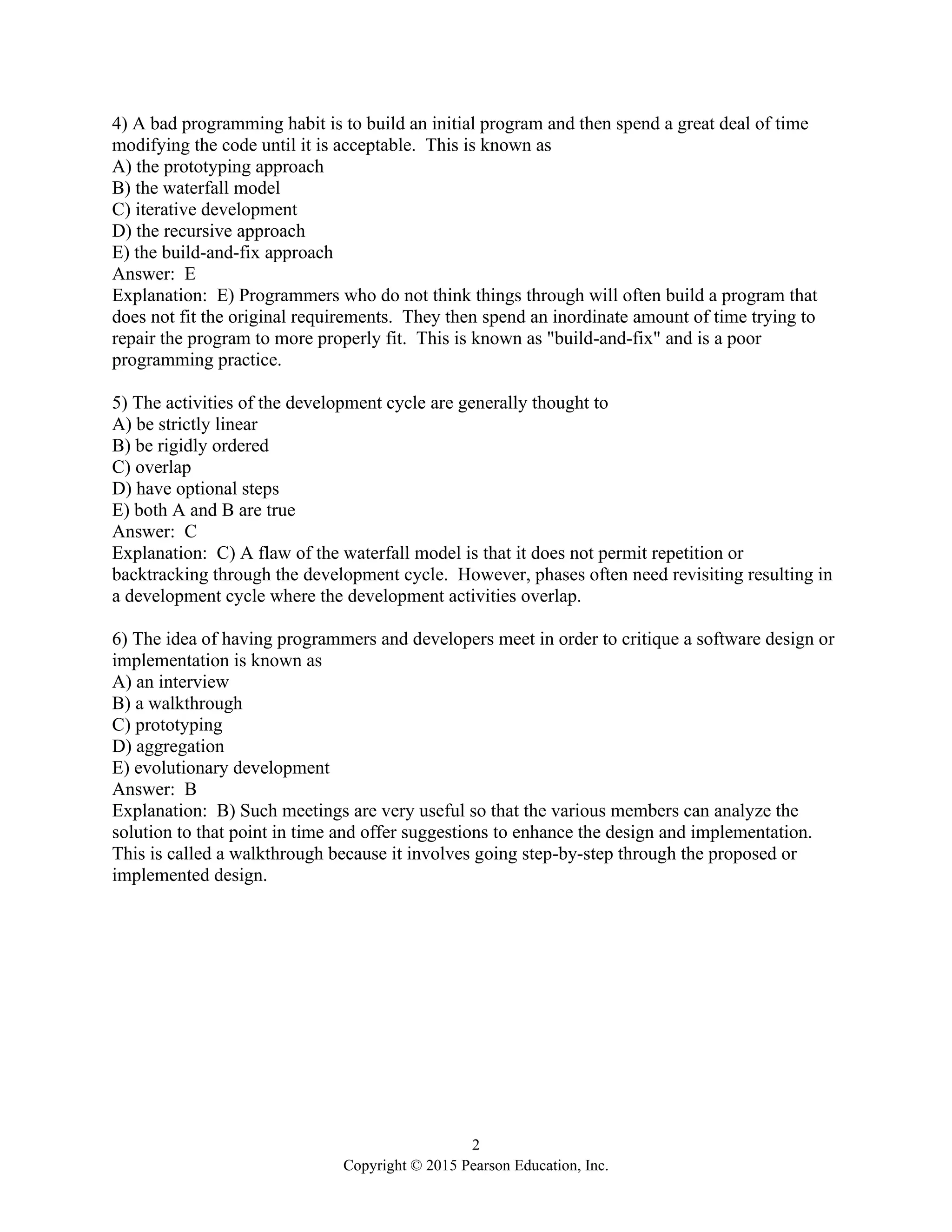 2
Copyright © 2015 Pearson Education, Inc.
4) A bad programming habit is to build an initial program and then spend a great deal of time
modifying the code until it is acceptable. This is known as
A) the prototyping approach
B) the waterfall model
C) iterative development
D) the recursive approach
E) the build-and-fix approach
Answer: E
Explanation: E) Programmers who do not think things through will often build a program that
does not fit the original requirements. They then spend an inordinate amount of time trying to
repair the program to more properly fit. This is known as "build-and-fix" and is a poor
programming practice.
5) The activities of the development cycle are generally thought to
A) be strictly linear
B) be rigidly ordered
C) overlap
D) have optional steps
E) both A and B are true
Answer: C
Explanation: C) A flaw of the waterfall model is that it does not permit repetition or
backtracking through the development cycle. However, phases often need revisiting resulting in
a development cycle where the development activities overlap.
6) The idea of having programmers and developers meet in order to critique a software design or
implementation is known as
A) an interview
B) a walkthrough
C) prototyping
D) aggregation
E) evolutionary development
Answer: B
Explanation: B) Such meetings are very useful so that the various members can analyze the
solution to that point in time and offer suggestions to enhance the design and implementation.
This is called a walkthrough because it involves going step-by-step through the proposed or
implemented design.
 