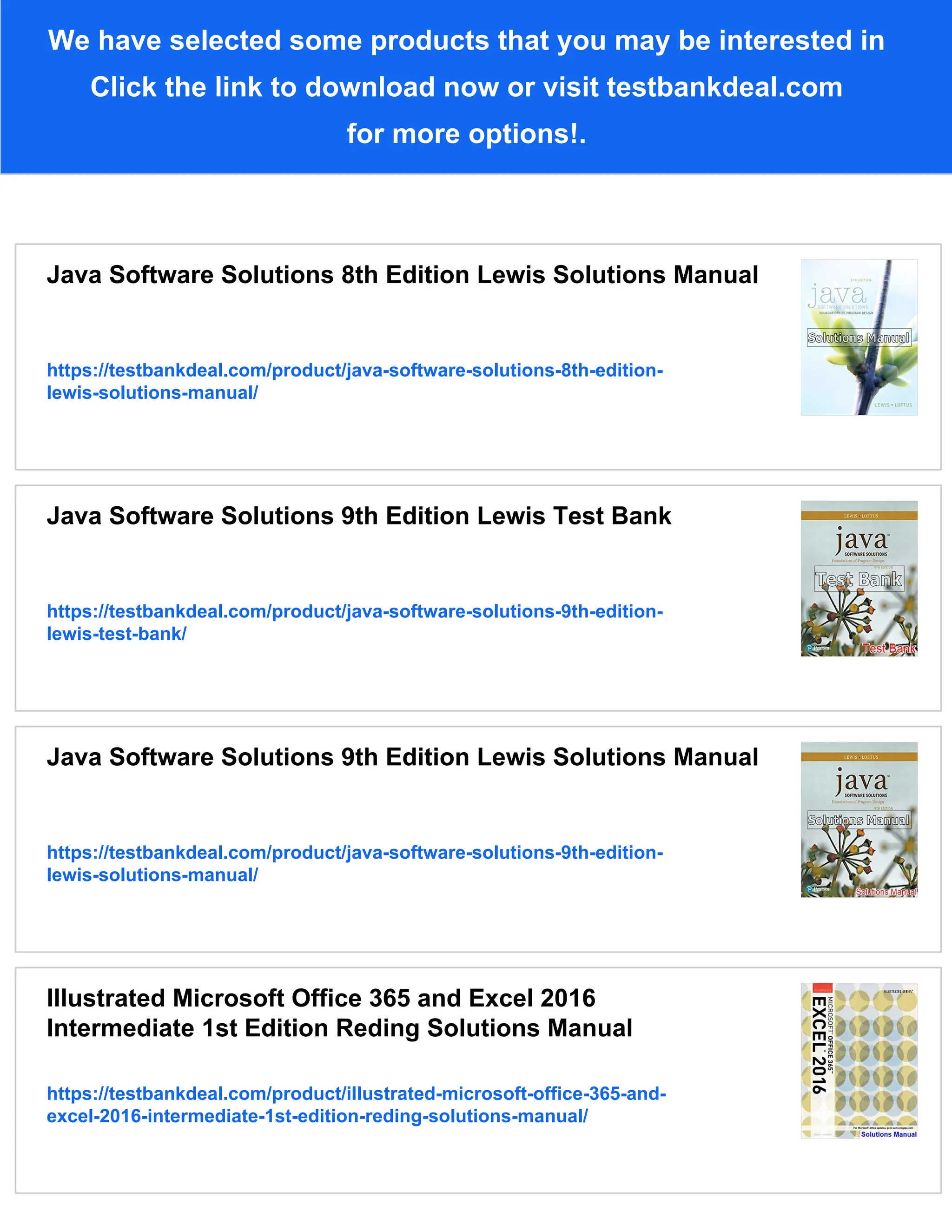 We have selected some products that you may be interested in
Click the link to download now or visit testbankdeal.com
for more options!.
Java Software Solutions 8th Edition Lewis Solutions Manual
https://testbankdeal.com/product/java-software-solutions-8th-edition-
lewis-solutions-manual/
Java Software Solutions 9th Edition Lewis Test Bank
https://testbankdeal.com/product/java-software-solutions-9th-edition-
lewis-test-bank/
Java Software Solutions 9th Edition Lewis Solutions Manual
https://testbankdeal.com/product/java-software-solutions-9th-edition-
lewis-solutions-manual/
Illustrated Microsoft Office 365 and Excel 2016
Intermediate 1st Edition Reding Solutions Manual
https://testbankdeal.com/product/illustrated-microsoft-office-365-and-
excel-2016-intermediate-1st-edition-reding-solutions-manual/
 