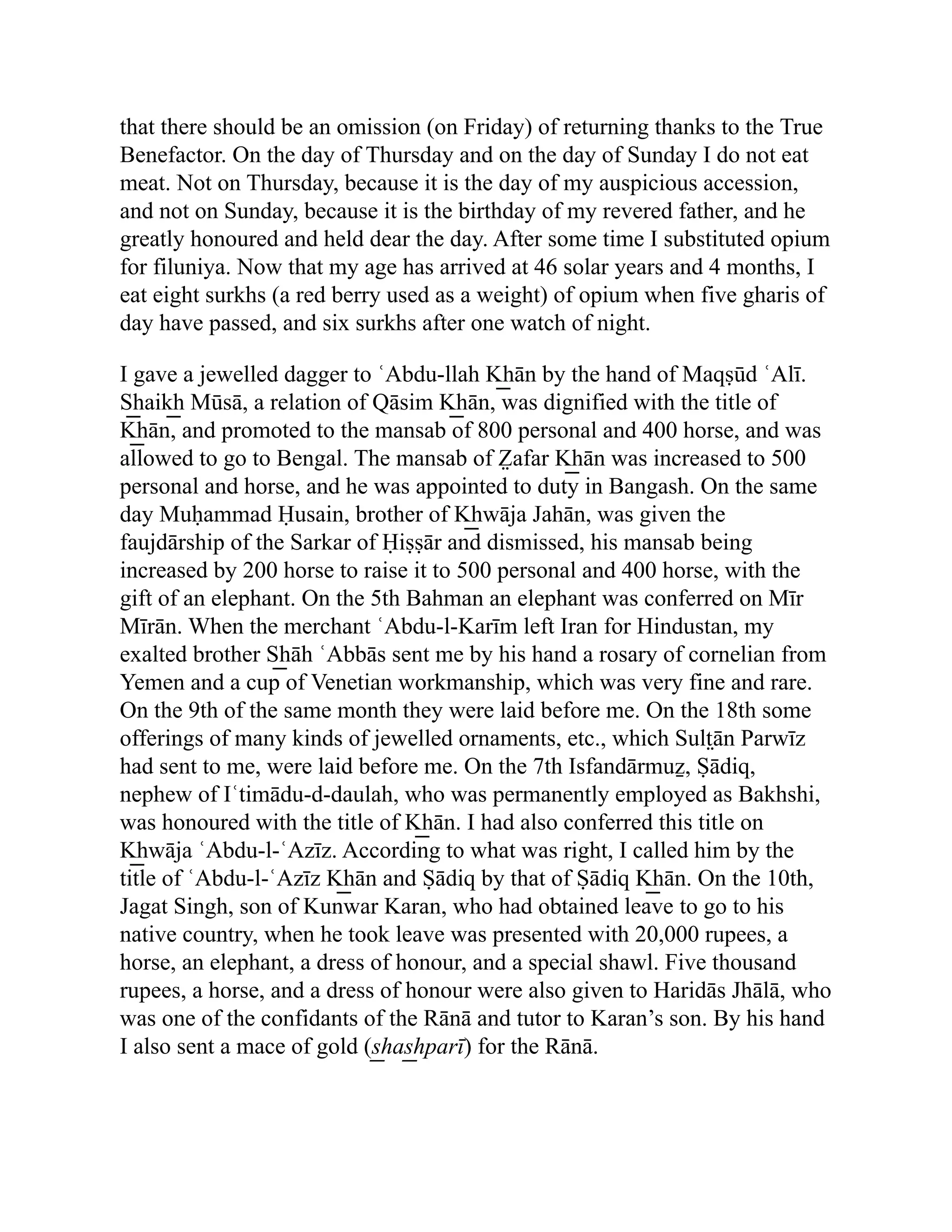 that there should be an omission (on Friday) of returning thanks to the True
Benefactor. On the day of Thursday and on the day of Sunday I do not eat
meat. Not on Thursday, because it is the day of my auspicious accession,
and not on Sunday, because it is the birthday of my revered father, and he
greatly honoured and held dear the day. After some time I substituted opium
for filuniya. Now that my age has arrived at 46 solar years and 4 months, I
eat eight surkhs (a red berry used as a weight) of opium when five gharis of
day have passed, and six surkhs after one watch of night.
I gave a jewelled dagger to ʿAbdu-llah K͟ hān by the hand of Maqṣūd ʿAlī.
S͟ haik͟ h Mūsā, a relation of Qāsim K͟ hān, was dignified with the title of
K͟ hān, and promoted to the mansab of 800 personal and 400 horse, and was
allowed to go to Bengal. The mansab of Z̤ afar K͟ hān was increased to 500
personal and horse, and he was appointed to duty in Bangash. On the same
day Muḥammad Ḥusain, brother of K͟ hwāja Jahān, was given the
faujdārship of the Sarkar of Ḥiṣṣār and dismissed, his mansab being
increased by 200 horse to raise it to 500 personal and 400 horse, with the
gift of an elephant. On the 5th Bahman an elephant was conferred on Mīr
Mīrān. When the merchant ʿAbdu-l-Karīm left Iran for Hindustan, my
exalted brother S͟ hāh ʿAbbās sent me by his hand a rosary of cornelian from
Yemen and a cup of Venetian workmanship, which was very fine and rare.
On the 9th of the same month they were laid before me. On the 18th some
offerings of many kinds of jewelled ornaments, etc., which Sult̤ān Parwīz
had sent to me, were laid before me. On the 7th Isfandārmuẕ, Ṣādiq,
nephew of Iʿtimādu-d-daulah, who was permanently employed as Bakhshi,
was honoured with the title of K͟ hān. I had also conferred this title on
K͟ hwāja ʿAbdu-l-ʿAzīz. According to what was right, I called him by the
title of ʿAbdu-l-ʿAzīz K͟ hān and Ṣādiq by that of Ṣādiq K͟ hān. On the 10th,
Jagat Singh, son of Kunwar Karan, who had obtained leave to go to his
native country, when he took leave was presented with 20,000 rupees, a
horse, an elephant, a dress of honour, and a special shawl. Five thousand
rupees, a horse, and a dress of honour were also given to Haridās Jhālā, who
was one of the confidants of the Rānā and tutor to Karan’s son. By his hand
I also sent a mace of gold (s͟ has͟ hparī) for the Rānā.
 
