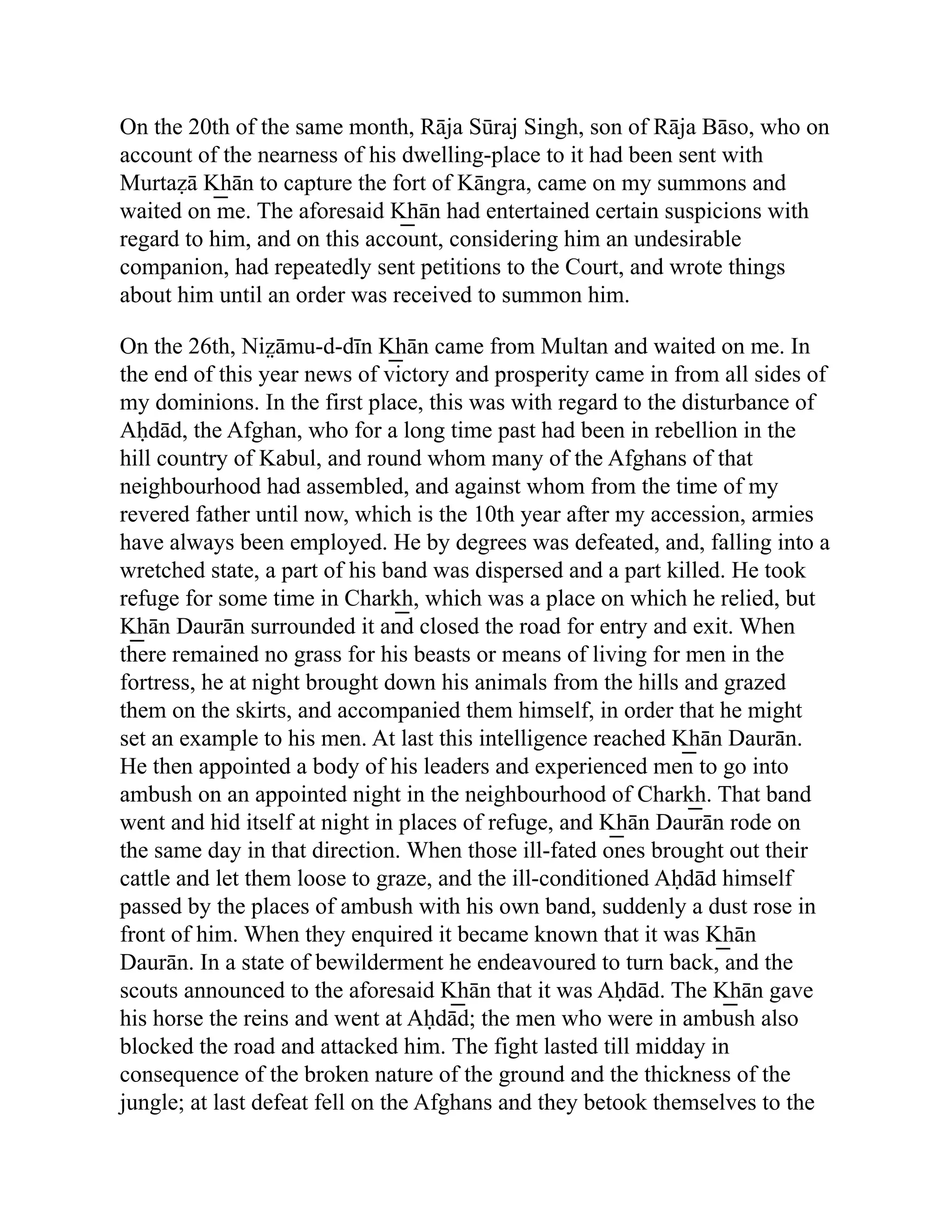 On the 20th of the same month, Rāja Sūraj Singh, son of Rāja Bāso, who on
account of the nearness of his dwelling-place to it had been sent with
Murtaẓā K͟ hān to capture the fort of Kāngra, came on my summons and
waited on me. The aforesaid K͟ hān had entertained certain suspicions with
regard to him, and on this account, considering him an undesirable
companion, had repeatedly sent petitions to the Court, and wrote things
about him until an order was received to summon him.
On the 26th, Niz̤ āmu-d-dīn K͟ hān came from Multan and waited on me. In
the end of this year news of victory and prosperity came in from all sides of
my dominions. In the first place, this was with regard to the disturbance of
Aḥdād, the Afghan, who for a long time past had been in rebellion in the
hill country of Kabul, and round whom many of the Afghans of that
neighbourhood had assembled, and against whom from the time of my
revered father until now, which is the 10th year after my accession, armies
have always been employed. He by degrees was defeated, and, falling into a
wretched state, a part of his band was dispersed and a part killed. He took
refuge for some time in Chark͟ h, which was a place on which he relied, but
K͟ hān Daurān surrounded it and closed the road for entry and exit. When
there remained no grass for his beasts or means of living for men in the
fortress, he at night brought down his animals from the hills and grazed
them on the skirts, and accompanied them himself, in order that he might
set an example to his men. At last this intelligence reached K͟ hān Daurān.
He then appointed a body of his leaders and experienced men to go into
ambush on an appointed night in the neighbourhood of Chark͟ h. That band
went and hid itself at night in places of refuge, and K͟ hān Daurān rode on
the same day in that direction. When those ill-fated ones brought out their
cattle and let them loose to graze, and the ill-conditioned Aḥdād himself
passed by the places of ambush with his own band, suddenly a dust rose in
front of him. When they enquired it became known that it was K͟ hān
Daurān. In a state of bewilderment he endeavoured to turn back, and the
scouts announced to the aforesaid K͟ hān that it was Aḥdād. The K͟ hān gave
his horse the reins and went at Aḥdād; the men who were in ambush also
blocked the road and attacked him. The fight lasted till midday in
consequence of the broken nature of the ground and the thickness of the
jungle; at last defeat fell on the Afghans and they betook themselves to the
 