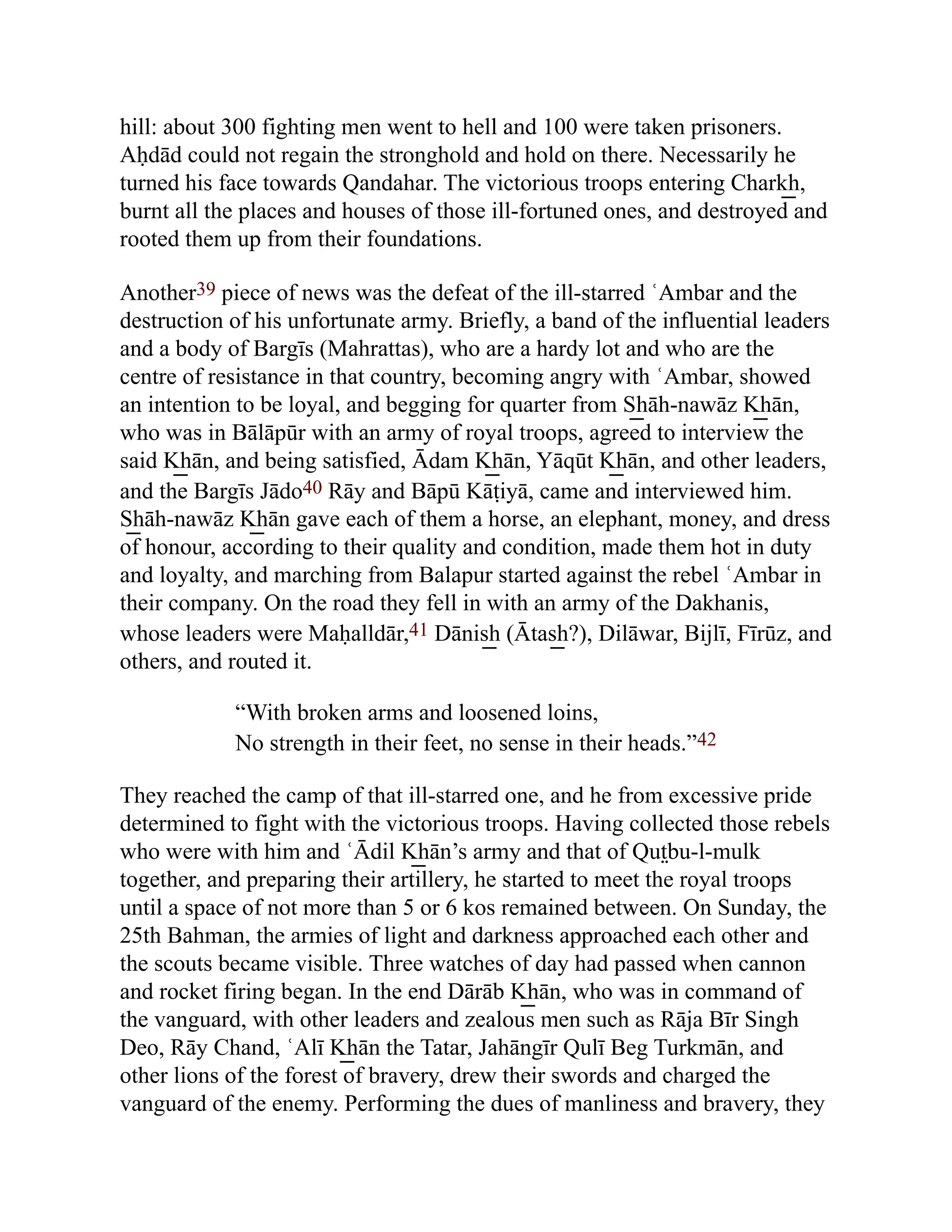 hill: about 300 fighting men went to hell and 100 were taken prisoners.
Aḥdād could not regain the stronghold and hold on there. Necessarily he
turned his face towards Qandahar. The victorious troops entering Chark͟ h,
burnt all the places and houses of those ill-fortuned ones, and destroyed and
rooted them up from their foundations.
Another39 piece of news was the defeat of the ill-starred ʿAmbar and the
destruction of his unfortunate army. Briefly, a band of the influential leaders
and a body of Bargīs (Mahrattas), who are a hardy lot and who are the
centre of resistance in that country, becoming angry with ʿAmbar, showed
an intention to be loyal, and begging for quarter from S͟ hāh-nawāz K͟ hān,
who was in Bālāpūr with an army of royal troops, agreed to interview the
said K͟ hān, and being satisfied, Ādam K͟ hān, Yāqūt K͟ hān, and other leaders,
and the Bargīs Jādo40 Rāy and Bāpū Kāṭiyā, came and interviewed him.
S͟ hāh-nawāz K͟ hān gave each of them a horse, an elephant, money, and dress
of honour, according to their quality and condition, made them hot in duty
and loyalty, and marching from Balapur started against the rebel ʿAmbar in
their company. On the road they fell in with an army of the Dakhanis,
whose leaders were Maḥalldār,41 Dānis͟ h (Ātas͟ h?), Dilāwar, Bijlī, Fīrūz, and
others, and routed it.
“With broken arms and loosened loins,
No strength in their feet, no sense in their heads.”42
They reached the camp of that ill-starred one, and he from excessive pride
determined to fight with the victorious troops. Having collected those rebels
who were with him and ʿĀdil K͟ hān’s army and that of Qut̤bu-l-mulk
together, and preparing their artillery, he started to meet the royal troops
until a space of not more than 5 or 6 kos remained between. On Sunday, the
25th Bahman, the armies of light and darkness approached each other and
the scouts became visible. Three watches of day had passed when cannon
and rocket firing began. In the end Dārāb K͟ hān, who was in command of
the vanguard, with other leaders and zealous men such as Rāja Bīr Singh
Deo, Rāy Chand, ʿAlī K͟ hān the Tatar, Jahāngīr Qulī Beg Turkmān, and
other lions of the forest of bravery, drew their swords and charged the
vanguard of the enemy. Performing the dues of manliness and bravery, they
 