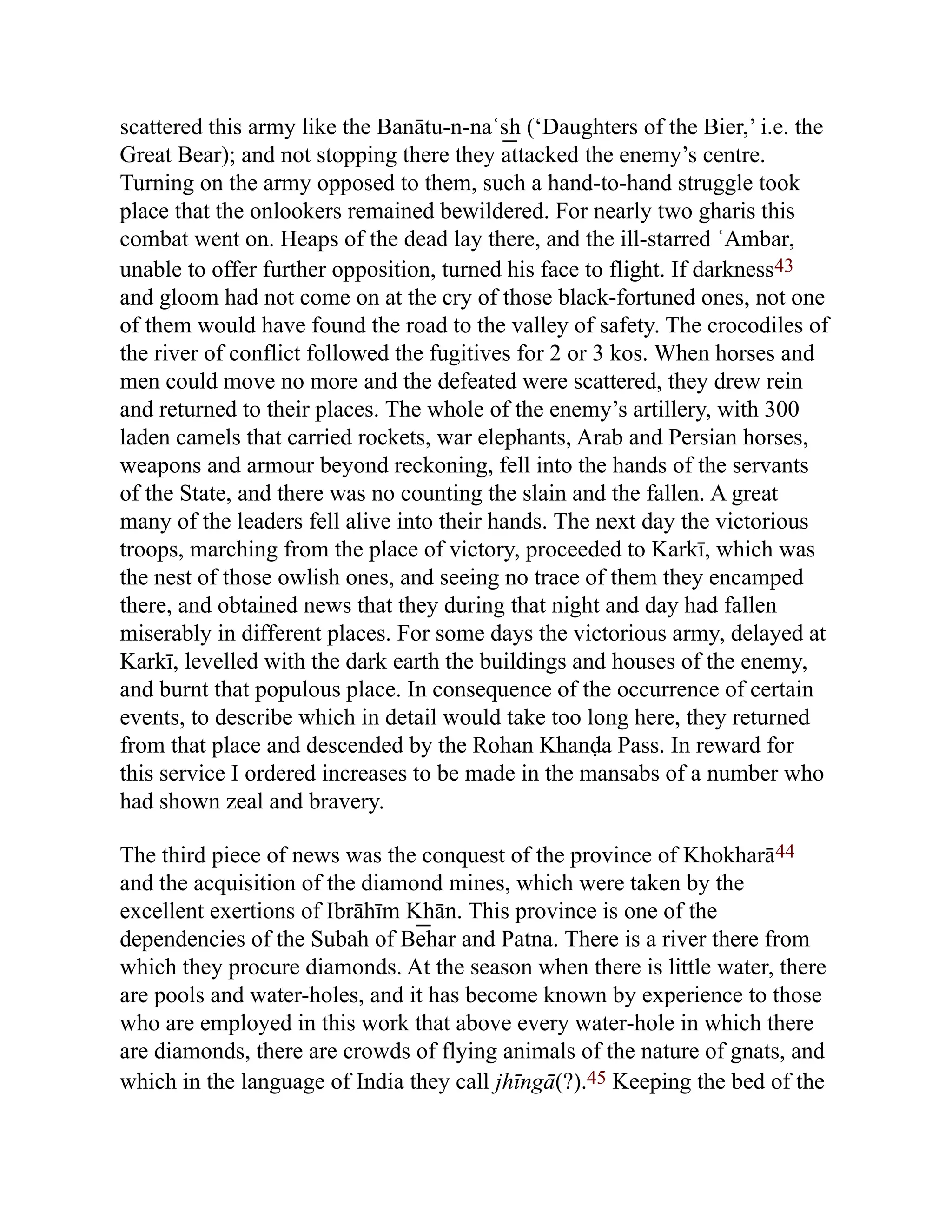 scattered this army like the Banātu-n-naʿs͟ h (‘Daughters of the Bier,’ i.e. the
Great Bear); and not stopping there they attacked the enemy’s centre.
Turning on the army opposed to them, such a hand-to-hand struggle took
place that the onlookers remained bewildered. For nearly two gharis this
combat went on. Heaps of the dead lay there, and the ill-starred ʿAmbar,
unable to offer further opposition, turned his face to flight. If darkness43
and gloom had not come on at the cry of those black-fortuned ones, not one
of them would have found the road to the valley of safety. The crocodiles of
the river of conflict followed the fugitives for 2 or 3 kos. When horses and
men could move no more and the defeated were scattered, they drew rein
and returned to their places. The whole of the enemy’s artillery, with 300
laden camels that carried rockets, war elephants, Arab and Persian horses,
weapons and armour beyond reckoning, fell into the hands of the servants
of the State, and there was no counting the slain and the fallen. A great
many of the leaders fell alive into their hands. The next day the victorious
troops, marching from the place of victory, proceeded to Karkī, which was
the nest of those owlish ones, and seeing no trace of them they encamped
there, and obtained news that they during that night and day had fallen
miserably in different places. For some days the victorious army, delayed at
Karkī, levelled with the dark earth the buildings and houses of the enemy,
and burnt that populous place. In consequence of the occurrence of certain
events, to describe which in detail would take too long here, they returned
from that place and descended by the Rohan Khanḍa Pass. In reward for
this service I ordered increases to be made in the mansabs of a number who
had shown zeal and bravery.
The third piece of news was the conquest of the province of Khokharā44
and the acquisition of the diamond mines, which were taken by the
excellent exertions of Ibrāhīm K͟ hān. This province is one of the
dependencies of the Subah of Behar and Patna. There is a river there from
which they procure diamonds. At the season when there is little water, there
are pools and water-holes, and it has become known by experience to those
who are employed in this work that above every water-hole in which there
are diamonds, there are crowds of flying animals of the nature of gnats, and
which in the language of India they call jhīngā(?).45 Keeping the bed of the
 
