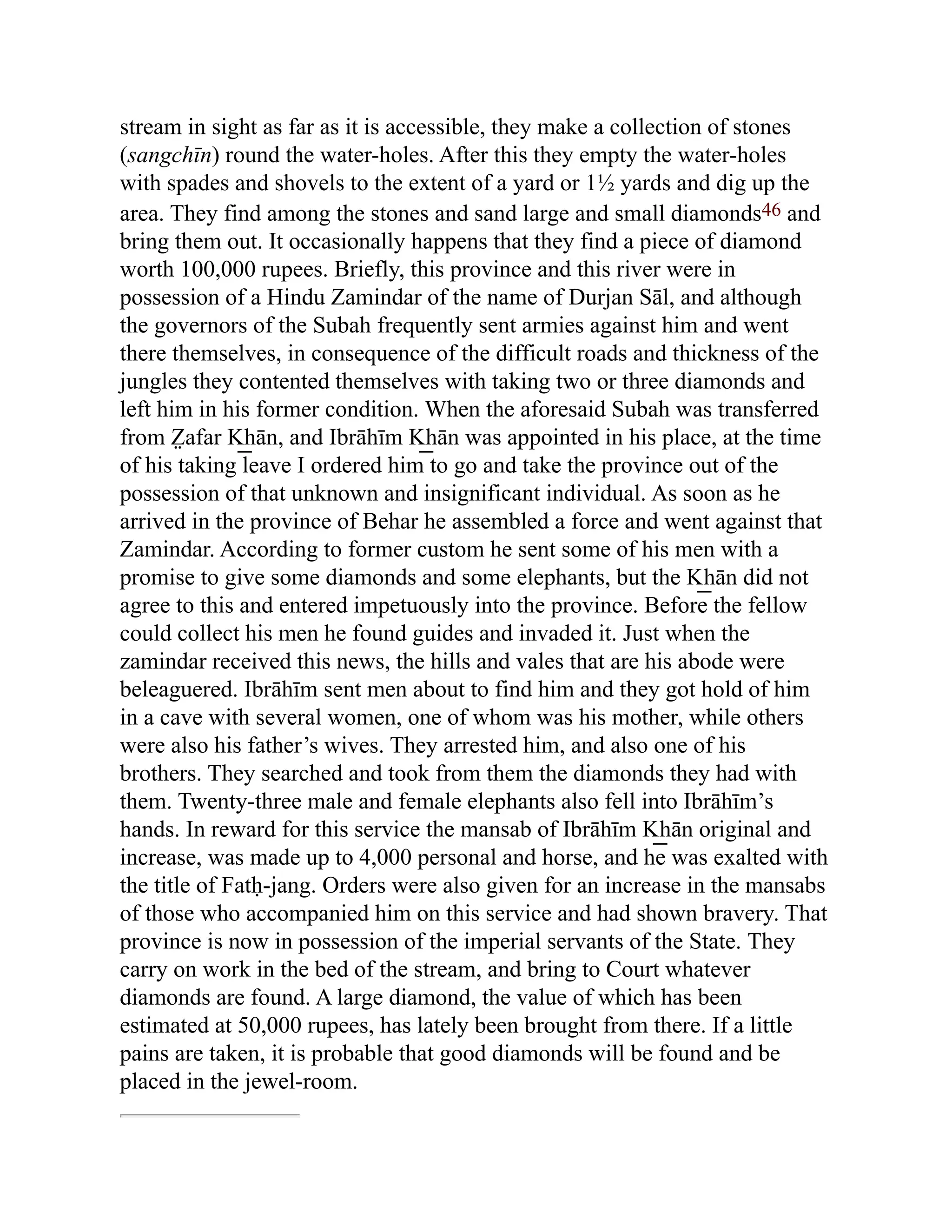 stream in sight as far as it is accessible, they make a collection of stones
(sangchīn) round the water-holes. After this they empty the water-holes
with spades and shovels to the extent of a yard or 1½ yards and dig up the
area. They find among the stones and sand large and small diamonds46 and
bring them out. It occasionally happens that they find a piece of diamond
worth 100,000 rupees. Briefly, this province and this river were in
possession of a Hindu Zamindar of the name of Durjan Sāl, and although
the governors of the Subah frequently sent armies against him and went
there themselves, in consequence of the difficult roads and thickness of the
jungles they contented themselves with taking two or three diamonds and
left him in his former condition. When the aforesaid Subah was transferred
from Z̤ afar K͟ hān, and Ibrāhīm K͟ hān was appointed in his place, at the time
of his taking leave I ordered him to go and take the province out of the
possession of that unknown and insignificant individual. As soon as he
arrived in the province of Behar he assembled a force and went against that
Zamindar. According to former custom he sent some of his men with a
promise to give some diamonds and some elephants, but the K͟ hān did not
agree to this and entered impetuously into the province. Before the fellow
could collect his men he found guides and invaded it. Just when the
zamindar received this news, the hills and vales that are his abode were
beleaguered. Ibrāhīm sent men about to find him and they got hold of him
in a cave with several women, one of whom was his mother, while others
were also his father’s wives. They arrested him, and also one of his
brothers. They searched and took from them the diamonds they had with
them. Twenty-three male and female elephants also fell into Ibrāhīm’s
hands. In reward for this service the mansab of Ibrāhīm K͟ hān original and
increase, was made up to 4,000 personal and horse, and he was exalted with
the title of Fatḥ-jang. Orders were also given for an increase in the mansabs
of those who accompanied him on this service and had shown bravery. That
province is now in possession of the imperial servants of the State. They
carry on work in the bed of the stream, and bring to Court whatever
diamonds are found. A large diamond, the value of which has been
estimated at 50,000 rupees, has lately been brought from there. If a little
pains are taken, it is probable that good diamonds will be found and be
placed in the jewel-room.
 