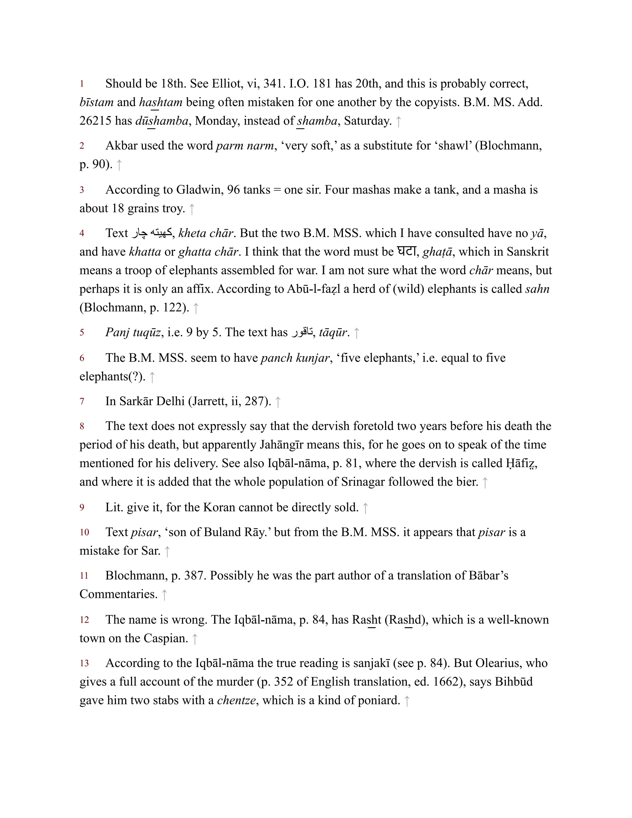 1
2
3
4
5
6
7
8
9
10
11
12
13
Should be 18th. See Elliot, vi, 341. I.O. 181 has 20th, and this is probably correct,
bīstam and has͟ htam being often mistaken for one another by the copyists. B.M. MS. Add.
26215 has dūs͟ hamba, Monday, instead of s͟ hamba, Saturday. ↑
Akbar used the word parm narm, ‘very soft,’ as a substitute for ‘shawl’ (Blochmann,
p. 90). ↑
According to Gladwin, 96 tanks = one sir. Four mashas make a tank, and a masha is
about 18 grains troy. ↑
Text ‫چار‬ ‫كهيته‬, kheta chār. But the two B.M. MSS. which I have consulted have no yā,
and have khatta or ghatta chār. I think that the word must be घटा, ghaṭā, which in Sanskrit
means a troop of elephants assembled for war. I am not sure what the word chār means, but
perhaps it is only an affix. According to Abū-l-faẓl a herd of (wild) elephants is called sahn
(Blochmann, p. 122). ↑
Panj tuqūz, i.e. 9 by 5. The text has ‫تاقور‬, tāqūr. ↑
The B.M. MSS. seem to have panch kunjar, ‘five elephants,’ i.e. equal to five
elephants(?). ↑
In Sarkār Delhi (Jarrett, ii, 287). ↑
The text does not expressly say that the dervish foretold two years before his death the
period of his death, but apparently Jahāngīr means this, for he goes on to speak of the time
mentioned for his delivery. See also Iqbāl-nāma, p. 81, where the dervish is called Ḥāfiz̤ ,
and where it is added that the whole population of Srinagar followed the bier. ↑
Lit. give it, for the Koran cannot be directly sold. ↑
Text pisar, ‘son of Buland Rāy.’ but from the B.M. MSS. it appears that pisar is a
mistake for Sar. ↑
Blochmann, p. 387. Possibly he was the part author of a translation of Bābar’s
Commentaries. ↑
The name is wrong. The Iqbāl-nāma, p. 84, has Ras͟ ht (Ras͟ hd), which is a well-known
town on the Caspian. ↑
According to the Iqbāl-nāma the true reading is sanjakī (see p. 84). But Olearius, who
gives a full account of the murder (p. 352 of English translation, ed. 1662), says Bihbūd
gave him two stabs with a chentze, which is a kind of poniard. ↑
 