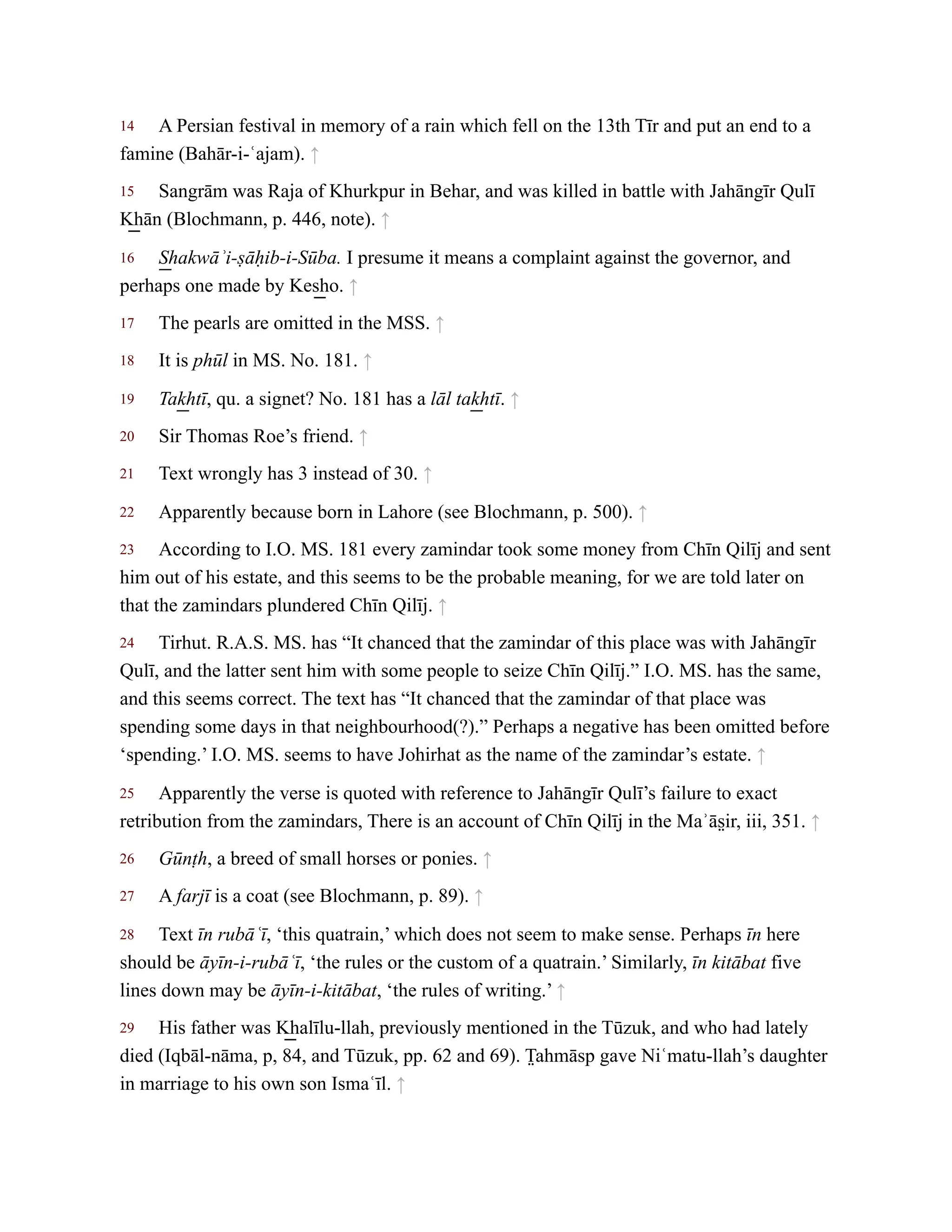 14
15
16
17
18
19
20
21
22
23
24
25
26
27
28
29
A Persian festival in memory of a rain which fell on the 13th Tīr and put an end to a
famine (Bahār-i-ʿajam). ↑
Sangrām was Raja of Khurkpur in Behar, and was killed in battle with Jahāngīr Qulī
K͟ hān (Blochmann, p. 446, note). ↑
S͟ hakwāʾi-ṣāḥib-i-Sūba. I presume it means a complaint against the governor, and
perhaps one made by Kes͟ ho. ↑
The pearls are omitted in the MSS. ↑
It is phūl in MS. No. 181. ↑
Tak͟ htī, qu. a signet? No. 181 has a lāl tak͟ htī. ↑
Sir Thomas Roe’s friend. ↑
Text wrongly has 3 instead of 30. ↑
Apparently because born in Lahore (see Blochmann, p. 500). ↑
According to I.O. MS. 181 every zamindar took some money from Chīn Qilīj and sent
him out of his estate, and this seems to be the probable meaning, for we are told later on
that the zamindars plundered Chīn Qilīj. ↑
Tirhut. R.A.S. MS. has “It chanced that the zamindar of this place was with Jahāngīr
Qulī, and the latter sent him with some people to seize Chīn Qilīj.” I.O. MS. has the same,
and this seems correct. The text has “It chanced that the zamindar of that place was
spending some days in that neighbourhood(?).” Perhaps a negative has been omitted before
‘spending.’ I.O. MS. seems to have Johirhat as the name of the zamindar’s estate. ↑
Apparently the verse is quoted with reference to Jahāngīr Qulī’s failure to exact
retribution from the zamindars, There is an account of Chīn Qilīj in the Maʾās̤ ir, iii, 351. ↑
Gūnṭh, a breed of small horses or ponies. ↑
A farjī is a coat (see Blochmann, p. 89). ↑
Text īn rubāʿī, ‘this quatrain,’ which does not seem to make sense. Perhaps īn here
should be āyīn-i-rubāʿī, ‘the rules or the custom of a quatrain.’ Similarly, īn kitābat five
lines down may be āyīn-i-kitābat, ‘the rules of writing.’ ↑
His father was K͟ halīlu-llah, previously mentioned in the Tūzuk, and who had lately
died (Iqbāl-nāma, p, 84, and Tūzuk, pp. 62 and 69). T̤ ahmāsp gave Niʿmatu-llah’s daughter
in marriage to his own son Ismaʿīl. ↑
 