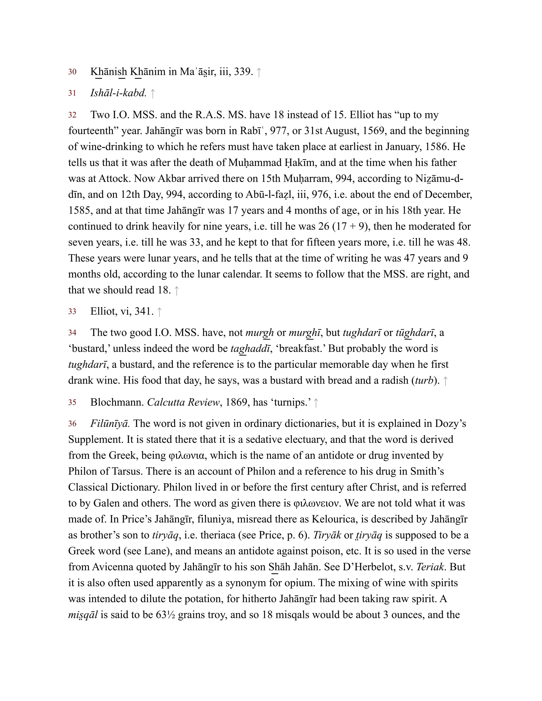 30
31
32
33
34
35
36
K͟ hānis͟ h K͟ hānim in Maʾās̤ ir, iii, 339. ↑
Ishāl-i-kabd. ↑
Two I.O. MSS. and the R.A.S. MS. have 18 instead of 15. Elliot has “up to my
fourteenth” year. Jahāngīr was born in Rabīʿ, 977, or 31st August, 1569, and the beginning
of wine-drinking to which he refers must have taken place at earliest in January, 1586. He
tells us that it was after the death of Muḥammad Ḥakīm, and at the time when his father
was at Attock. Now Akbar arrived there on 15th Muḥarram, 994, according to Niz̤ āmu-d-
dīn, and on 12th Day, 994, according to Abū-l-faẓl, iii, 976, i.e. about the end of December,
1585, and at that time Jahāngīr was 17 years and 4 months of age, or in his 18th year. He
continued to drink heavily for nine years, i.e. till he was 26 (17 + 9), then he moderated for
seven years, i.e. till he was 33, and he kept to that for fifteen years more, i.e. till he was 48.
These years were lunar years, and he tells that at the time of writing he was 47 years and 9
months old, according to the lunar calendar. It seems to follow that the MSS. are right, and
that we should read 18. ↑
Elliot, vi, 341. ↑
The two good I.O. MSS. have, not murg͟ h or murg͟ hī, but tughdarī or tūg͟ hdarī, a
‘bustard,’ unless indeed the word be tag͟ haddī, ‘breakfast.’ But probably the word is
tughdarī, a bustard, and the reference is to the particular memorable day when he first
drank wine. His food that day, he says, was a bustard with bread and a radish (turb). ↑
Blochmann. Calcutta Review, 1869, has ‘turnips.’ ↑
Filūnīyā. The word is not given in ordinary dictionaries, but it is explained in Dozy’s
Supplement. It is stated there that it is a sedative electuary, and that the word is derived
from the Greek, being φιλωνια, which is the name of an antidote or drug invented by
Philon of Tarsus. There is an account of Philon and a reference to his drug in Smith’s
Classical Dictionary. Philon lived in or before the first century after Christ, and is referred
to by Galen and others. The word as given there is φιλωνειον. We are not told what it was
made of. In Price’s Jahāngīr, filuniya, misread there as Kelourica, is described by Jahāngīr
as brother’s son to tiryāq, i.e. theriaca (see Price, p. 6). Tiryāk or t̤iryāq is supposed to be a
Greek word (see Lane), and means an antidote against poison, etc. It is so used in the verse
from Avicenna quoted by Jahāngīr to his son S͟ hāh Jahān. See D’Herbelot, s.v. Teriak. But
it is also often used apparently as a synonym for opium. The mixing of wine with spirits
was intended to dilute the potation, for hitherto Jahāngīr had been taking raw spirit. A
mis̤ qāl is said to be 63½ grains troy, and so 18 misqals would be about 3 ounces, and the
 