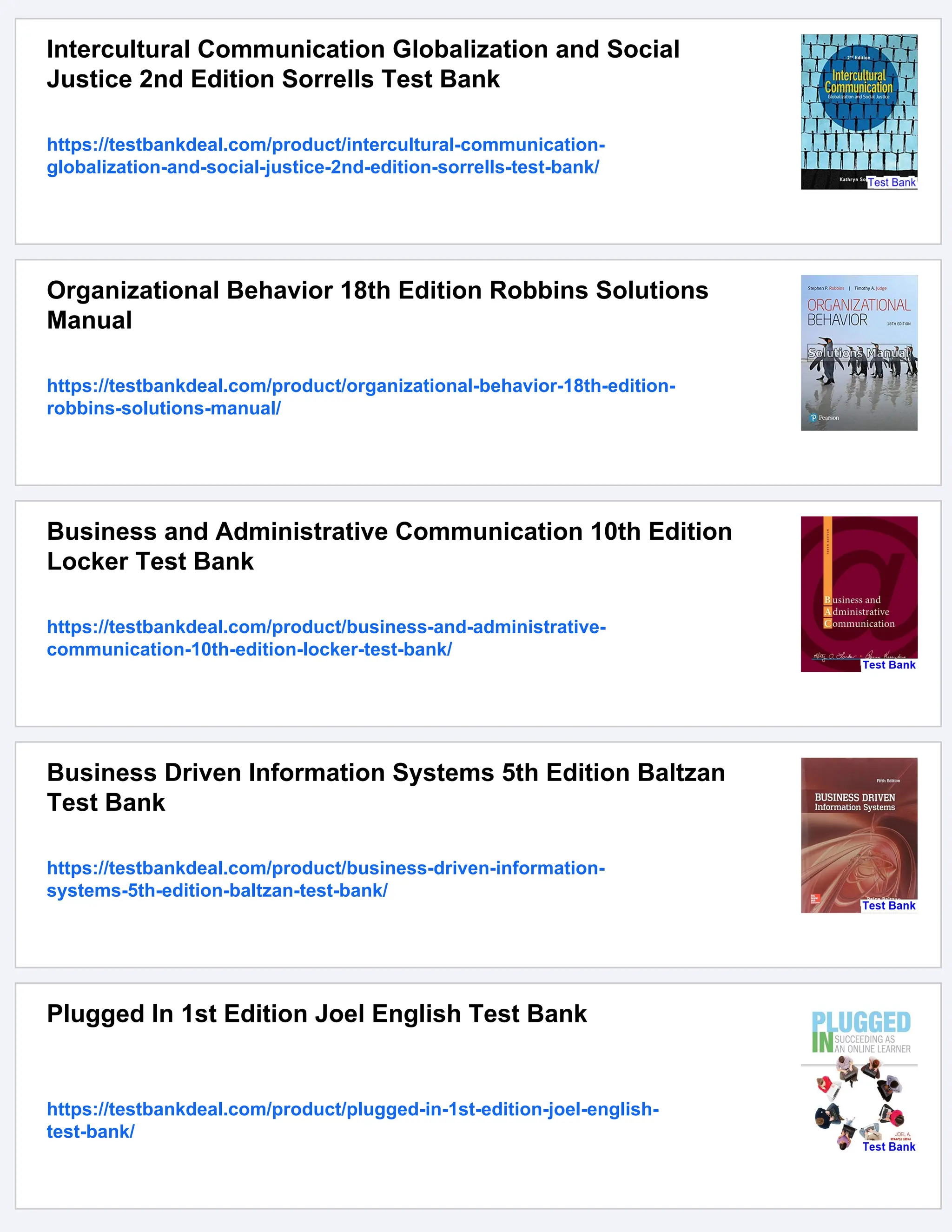Intercultural Communication Globalization and Social
Justice 2nd Edition Sorrells Test Bank
https://testbankdeal.com/product/intercultural-communication-
globalization-and-social-justice-2nd-edition-sorrells-test-bank/
Organizational Behavior 18th Edition Robbins Solutions
Manual
https://testbankdeal.com/product/organizational-behavior-18th-edition-
robbins-solutions-manual/
Business and Administrative Communication 10th Edition
Locker Test Bank
https://testbankdeal.com/product/business-and-administrative-
communication-10th-edition-locker-test-bank/
Business Driven Information Systems 5th Edition Baltzan
Test Bank
https://testbankdeal.com/product/business-driven-information-
systems-5th-edition-baltzan-test-bank/
Plugged In 1st Edition Joel English Test Bank
https://testbankdeal.com/product/plugged-in-1st-edition-joel-english-
test-bank/
 