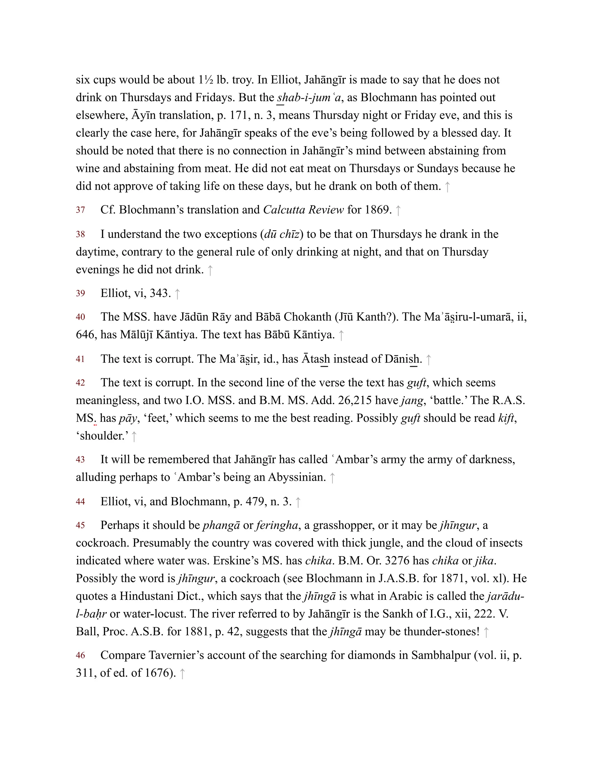 37
38
39
40
41
42
43
44
45
46
six cups would be about 1½ lb. troy. In Elliot, Jahāngīr is made to say that he does not
drink on Thursdays and Fridays. But the s͟ hab-i-jumʿa, as Blochmann has pointed out
elsewhere, Āyīn translation, p. 171, n. 3, means Thursday night or Friday eve, and this is
clearly the case here, for Jahāngīr speaks of the eve’s being followed by a blessed day. It
should be noted that there is no connection in Jahāngīr’s mind between abstaining from
wine and abstaining from meat. He did not eat meat on Thursdays or Sundays because he
did not approve of taking life on these days, but he drank on both of them. ↑
Cf. Blochmann’s translation and Calcutta Review for 1869. ↑
I understand the two exceptions (dū chīz) to be that on Thursdays he drank in the
daytime, contrary to the general rule of only drinking at night, and that on Thursday
evenings he did not drink. ↑
Elliot, vi, 343. ↑
The MSS. have Jādūn Rāy and Bābā Chokanth (Jīū Kanth?). The Maʾās̤ iru-l-umarā, ii,
646, has Mālūjī Kāntiya. The text has Bābū Kāntiya. ↑
The text is corrupt. The Maʾās̤ ir, id., has Ātas͟ h instead of Dānis͟ h. ↑
The text is corrupt. In the second line of the verse the text has guft, which seems
meaningless, and two I.O. MSS. and B.M. MS. Add. 26,215 have jang, ‘battle.’ The R.A.S.
MS. has pāy, ‘feet,’ which seems to me the best reading. Possibly guft should be read kift,
‘shoulder.’ ↑
It will be remembered that Jahāngīr has called ʿAmbar’s army the army of darkness,
alluding perhaps to ʿAmbar’s being an Abyssinian. ↑
Elliot, vi, and Blochmann, p. 479, n. 3. ↑
Perhaps it should be phangā or feringha, a grasshopper, or it may be jhīngur, a
cockroach. Presumably the country was covered with thick jungle, and the cloud of insects
indicated where water was. Erskine’s MS. has chika. B.M. Or. 3276 has chika or jika.
Possibly the word is jhīngur, a cockroach (see Blochmann in J.A.S.B. for 1871, vol. xl). He
quotes a Hindustani Dict., which says that the jhīngā is what in Arabic is called the jarādu-
l-baḥr or water-locust. The river referred to by Jahāngīr is the Sankh of I.G., xii, 222. V.
Ball, Proc. A.S.B. for 1881, p. 42, suggests that the jhīngā may be thunder-stones! ↑
Compare Tavernier’s account of the searching for diamonds in Sambhalpur (vol. ii, p.
311, of ed. of 1676). ↑
 