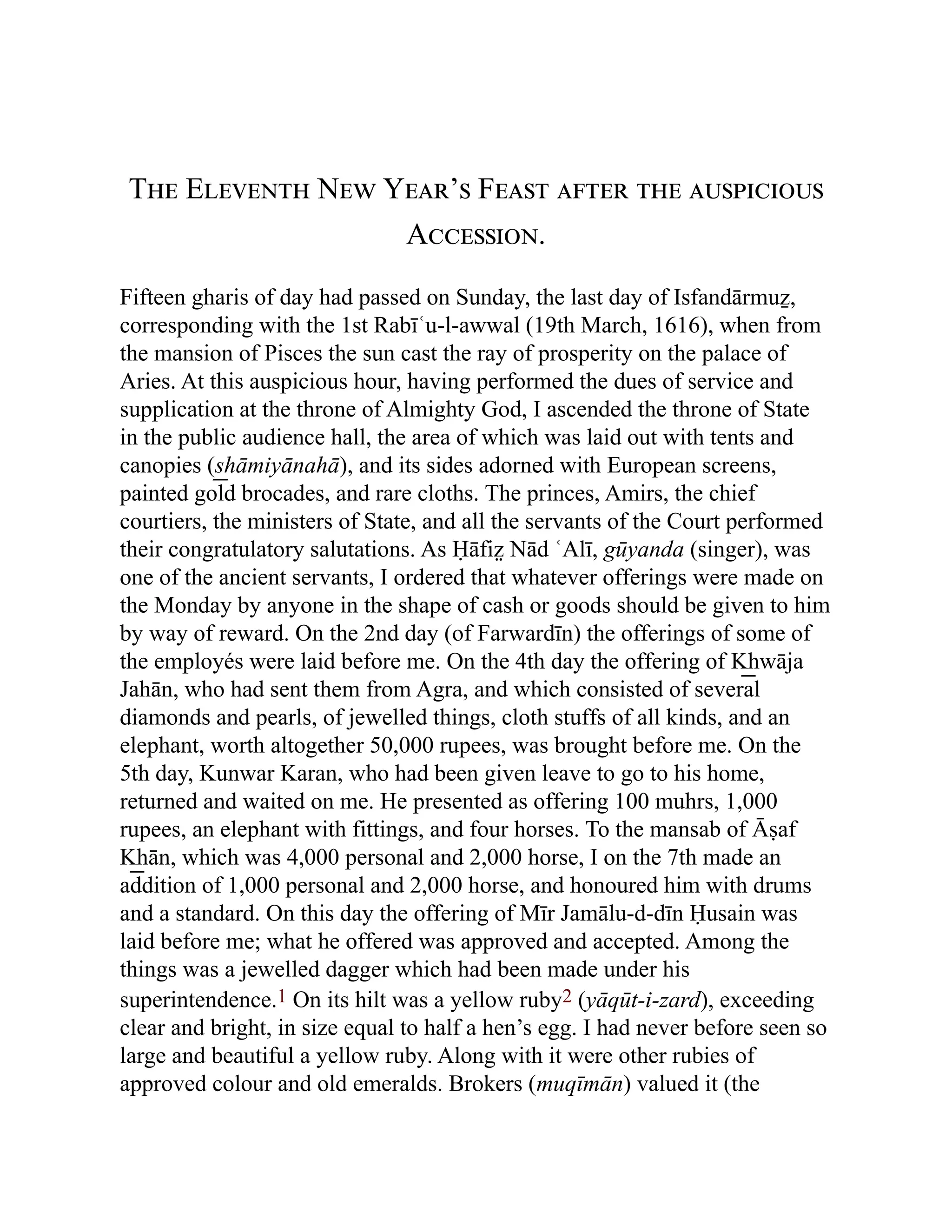 The Eleventh New Year’s Feast after the auspicious
Accession.
Fifteen gharis of day had passed on Sunday, the last day of Isfandārmuẕ,
corresponding with the 1st Rabīʿu-l-awwal (19th March, 1616), when from
the mansion of Pisces the sun cast the ray of prosperity on the palace of
Aries. At this auspicious hour, having performed the dues of service and
supplication at the throne of Almighty God, I ascended the throne of State
in the public audience hall, the area of which was laid out with tents and
canopies (s͟ hāmiyānahā), and its sides adorned with European screens,
painted gold brocades, and rare cloths. The princes, Amirs, the chief
courtiers, the ministers of State, and all the servants of the Court performed
their congratulatory salutations. As Ḥāfiz̤ Nād ʿAlī, gūyanda (singer), was
one of the ancient servants, I ordered that whatever offerings were made on
the Monday by anyone in the shape of cash or goods should be given to him
by way of reward. On the 2nd day (of Farwardīn) the offerings of some of
the employés were laid before me. On the 4th day the offering of K͟ hwāja
Jahān, who had sent them from Agra, and which consisted of several
diamonds and pearls, of jewelled things, cloth stuffs of all kinds, and an
elephant, worth altogether 50,000 rupees, was brought before me. On the
5th day, Kunwar Karan, who had been given leave to go to his home,
returned and waited on me. He presented as offering 100 muhrs, 1,000
rupees, an elephant with fittings, and four horses. To the mansab of Āṣaf
K͟ hān, which was 4,000 personal and 2,000 horse, I on the 7th made an
addition of 1,000 personal and 2,000 horse, and honoured him with drums
and a standard. On this day the offering of Mīr Jamālu-d-dīn Ḥusain was
laid before me; what he offered was approved and accepted. Among the
things was a jewelled dagger which had been made under his
superintendence.1 On its hilt was a yellow ruby2 (yāqūt-i-zard), exceeding
clear and bright, in size equal to half a hen’s egg. I had never before seen so
large and beautiful a yellow ruby. Along with it were other rubies of
approved colour and old emeralds. Brokers (muqīmān) valued it (the
 