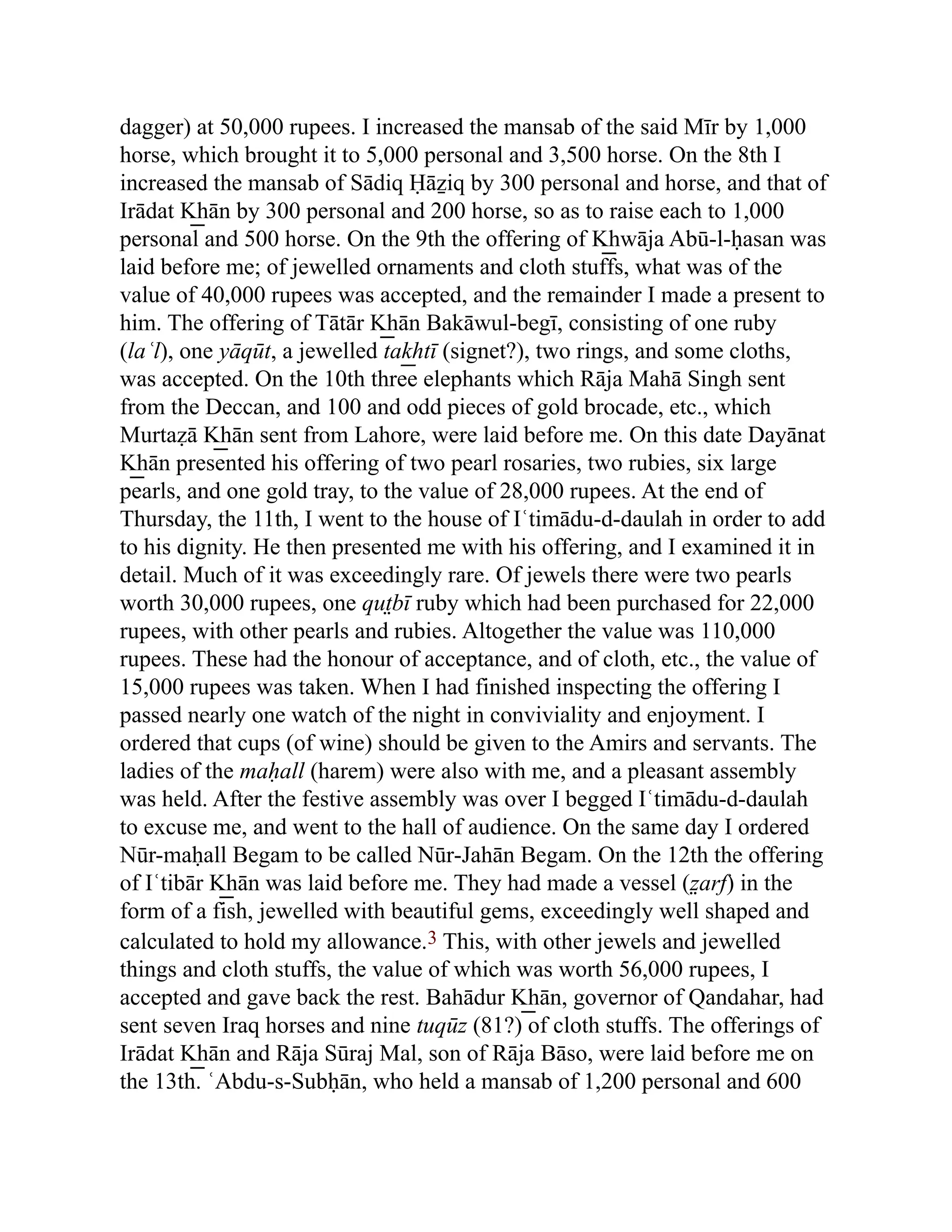 dagger) at 50,000 rupees. I increased the mansab of the said Mīr by 1,000
horse, which brought it to 5,000 personal and 3,500 horse. On the 8th I
increased the mansab of Sādiq Ḥāẕiq by 300 personal and horse, and that of
Irādat K͟ hān by 300 personal and 200 horse, so as to raise each to 1,000
personal and 500 horse. On the 9th the offering of K͟ hwāja Abū-l-ḥasan was
laid before me; of jewelled ornaments and cloth stuffs, what was of the
value of 40,000 rupees was accepted, and the remainder I made a present to
him. The offering of Tātār K͟ hān Bakāwul-begī, consisting of one ruby
(laʿl), one yāqūt, a jewelled tak͟ htī (signet?), two rings, and some cloths,
was accepted. On the 10th three elephants which Rāja Mahā Singh sent
from the Deccan, and 100 and odd pieces of gold brocade, etc., which
Murtaẓā K͟ hān sent from Lahore, were laid before me. On this date Dayānat
K͟ hān presented his offering of two pearl rosaries, two rubies, six large
pearls, and one gold tray, to the value of 28,000 rupees. At the end of
Thursday, the 11th, I went to the house of Iʿtimādu-d-daulah in order to add
to his dignity. He then presented me with his offering, and I examined it in
detail. Much of it was exceedingly rare. Of jewels there were two pearls
worth 30,000 rupees, one qut̤bī ruby which had been purchased for 22,000
rupees, with other pearls and rubies. Altogether the value was 110,000
rupees. These had the honour of acceptance, and of cloth, etc., the value of
15,000 rupees was taken. When I had finished inspecting the offering I
passed nearly one watch of the night in conviviality and enjoyment. I
ordered that cups (of wine) should be given to the Amirs and servants. The
ladies of the maḥall (harem) were also with me, and a pleasant assembly
was held. After the festive assembly was over I begged Iʿtimādu-d-daulah
to excuse me, and went to the hall of audience. On the same day I ordered
Nūr-maḥall Begam to be called Nūr-Jahān Begam. On the 12th the offering
of Iʿtibār K͟ hān was laid before me. They had made a vessel (z̤ arf) in the
form of a fish, jewelled with beautiful gems, exceedingly well shaped and
calculated to hold my allowance.3 This, with other jewels and jewelled
things and cloth stuffs, the value of which was worth 56,000 rupees, I
accepted and gave back the rest. Bahādur K͟ hān, governor of Qandahar, had
sent seven Iraq horses and nine tuqūz (81?) of cloth stuffs. The offerings of
Irādat K͟ hān and Rāja Sūraj Mal, son of Rāja Bāso, were laid before me on
the 13th. ʿAbdu-s-Subḥān, who held a mansab of 1,200 personal and 600
 