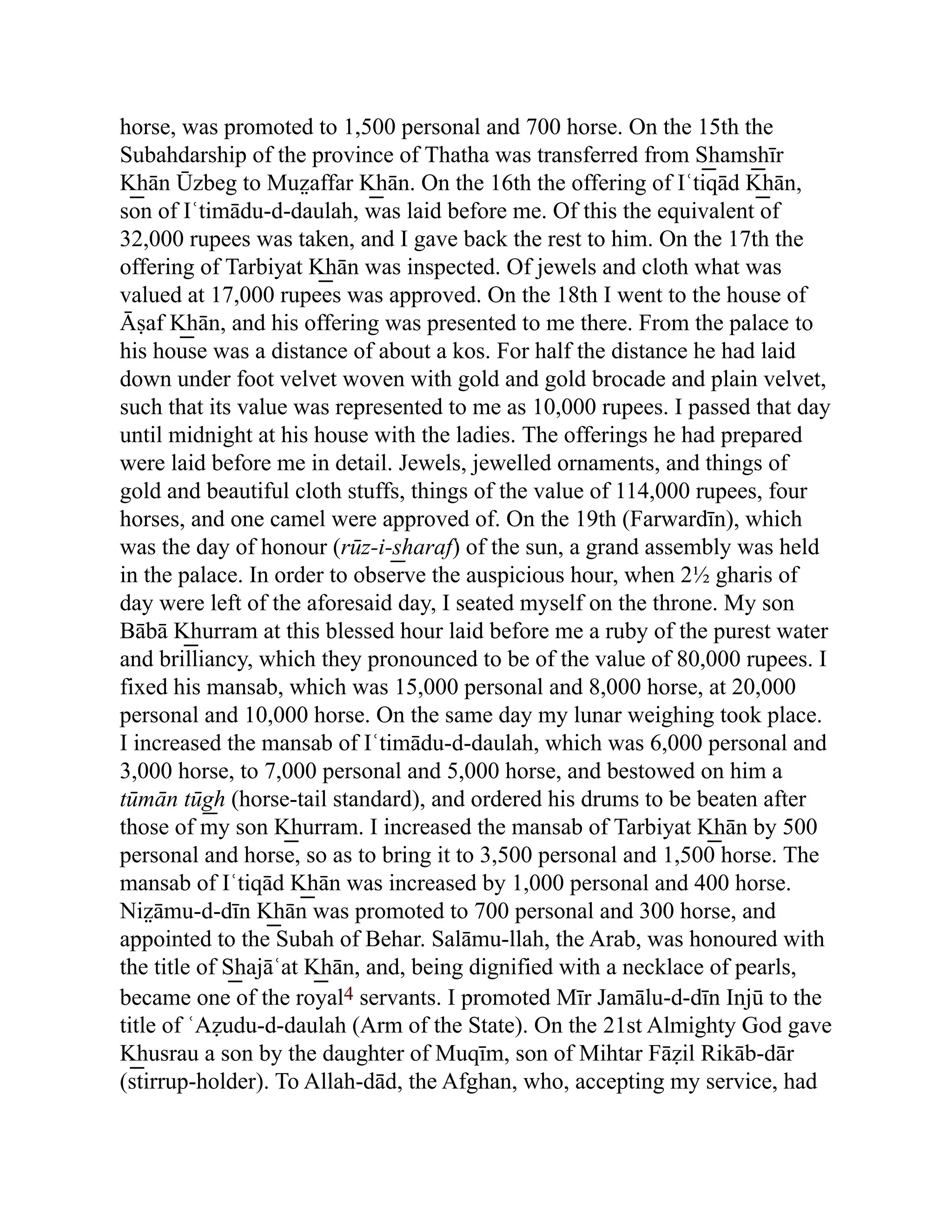horse, was promoted to 1,500 personal and 700 horse. On the 15th the
Subahdarship of the province of Thatha was transferred from S͟ hams͟ hīr
K͟ hān Ūzbeg to Muz̤ affar K͟ hān. On the 16th the offering of Iʿtiqād K͟ hān,
son of Iʿtimādu-d-daulah, was laid before me. Of this the equivalent of
32,000 rupees was taken, and I gave back the rest to him. On the 17th the
offering of Tarbiyat K͟ hān was inspected. Of jewels and cloth what was
valued at 17,000 rupees was approved. On the 18th I went to the house of
Āṣaf K͟ hān, and his offering was presented to me there. From the palace to
his house was a distance of about a kos. For half the distance he had laid
down under foot velvet woven with gold and gold brocade and plain velvet,
such that its value was represented to me as 10,000 rupees. I passed that day
until midnight at his house with the ladies. The offerings he had prepared
were laid before me in detail. Jewels, jewelled ornaments, and things of
gold and beautiful cloth stuffs, things of the value of 114,000 rupees, four
horses, and one camel were approved of. On the 19th (Farwardīn), which
was the day of honour (rūz-i-s͟ haraf) of the sun, a grand assembly was held
in the palace. In order to observe the auspicious hour, when 2½ gharis of
day were left of the aforesaid day, I seated myself on the throne. My son
Bābā K͟ hurram at this blessed hour laid before me a ruby of the purest water
and brilliancy, which they pronounced to be of the value of 80,000 rupees. I
fixed his mansab, which was 15,000 personal and 8,000 horse, at 20,000
personal and 10,000 horse. On the same day my lunar weighing took place.
I increased the mansab of Iʿtimādu-d-daulah, which was 6,000 personal and
3,000 horse, to 7,000 personal and 5,000 horse, and bestowed on him a
tūmān tūg͟ h (horse-tail standard), and ordered his drums to be beaten after
those of my son K͟ hurram. I increased the mansab of Tarbiyat K͟ hān by 500
personal and horse, so as to bring it to 3,500 personal and 1,500 horse. The
mansab of Iʿtiqād K͟ hān was increased by 1,000 personal and 400 horse.
Niz̤ āmu-d-dīn K͟ hān was promoted to 700 personal and 300 horse, and
appointed to the Subah of Behar. Salāmu-llah, the Arab, was honoured with
the title of S͟ hajāʿat K͟ hān, and, being dignified with a necklace of pearls,
became one of the royal4 servants. I promoted Mīr Jamālu-d-dīn Injū to the
title of ʿAẓudu-d-daulah (Arm of the State). On the 21st Almighty God gave
K͟ husrau a son by the daughter of Muqīm, son of Mihtar Fāẓil Rikāb-dār
(stirrup-holder). To Allah-dād, the Afghan, who, accepting my service, had
 