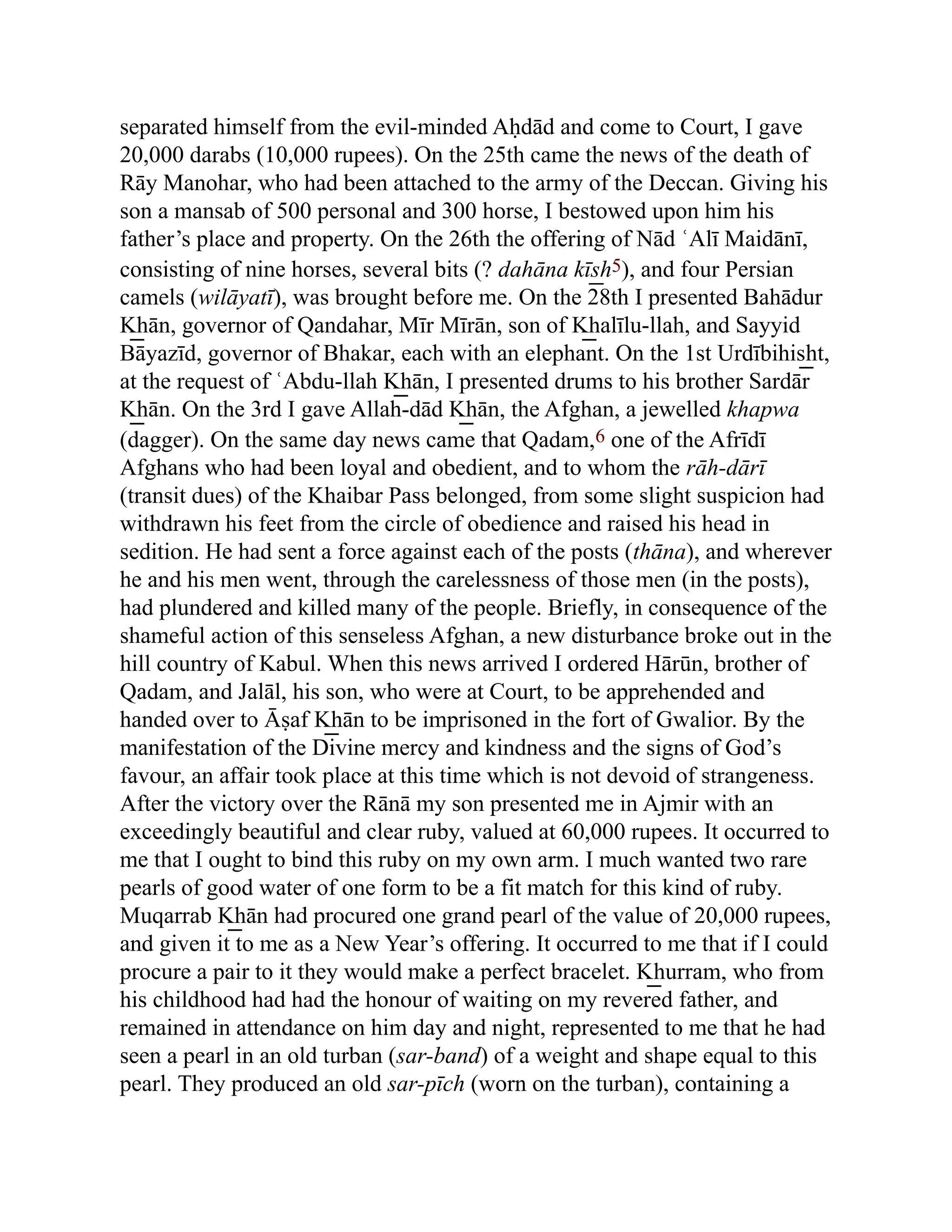 separated himself from the evil-minded Aḥdād and come to Court, I gave
20,000 darabs (10,000 rupees). On the 25th came the news of the death of
Rāy Manohar, who had been attached to the army of the Deccan. Giving his
son a mansab of 500 personal and 300 horse, I bestowed upon him his
father’s place and property. On the 26th the offering of Nād ʿAlī Maidānī,
consisting of nine horses, several bits (? dahāna kīs͟ h5), and four Persian
camels (wilāyatī), was brought before me. On the 28th I presented Bahādur
K͟ hān, governor of Qandahar, Mīr Mīrān, son of K͟ halīlu-llah, and Sayyid
Bāyazīd, governor of Bhakar, each with an elephant. On the 1st Urdībihis͟ ht,
at the request of ʿAbdu-llah K͟ hān, I presented drums to his brother Sardār
K͟ hān. On the 3rd I gave Allah-dād K͟ hān, the Afghan, a jewelled khapwa
(dagger). On the same day news came that Qadam,6 one of the Afrīdī
Afghans who had been loyal and obedient, and to whom the rāh-dārī
(transit dues) of the Khaibar Pass belonged, from some slight suspicion had
withdrawn his feet from the circle of obedience and raised his head in
sedition. He had sent a force against each of the posts (thāna), and wherever
he and his men went, through the carelessness of those men (in the posts),
had plundered and killed many of the people. Briefly, in consequence of the
shameful action of this senseless Afghan, a new disturbance broke out in the
hill country of Kabul. When this news arrived I ordered Hārūn, brother of
Qadam, and Jalāl, his son, who were at Court, to be apprehended and
handed over to Āṣaf K͟ hān to be imprisoned in the fort of Gwalior. By the
manifestation of the Divine mercy and kindness and the signs of God’s
favour, an affair took place at this time which is not devoid of strangeness.
After the victory over the Rānā my son presented me in Ajmir with an
exceedingly beautiful and clear ruby, valued at 60,000 rupees. It occurred to
me that I ought to bind this ruby on my own arm. I much wanted two rare
pearls of good water of one form to be a fit match for this kind of ruby.
Muqarrab K͟ hān had procured one grand pearl of the value of 20,000 rupees,
and given it to me as a New Year’s offering. It occurred to me that if I could
procure a pair to it they would make a perfect bracelet. K͟ hurram, who from
his childhood had had the honour of waiting on my revered father, and
remained in attendance on him day and night, represented to me that he had
seen a pearl in an old turban (sar-band) of a weight and shape equal to this
pearl. They produced an old sar-pīch (worn on the turban), containing a
 