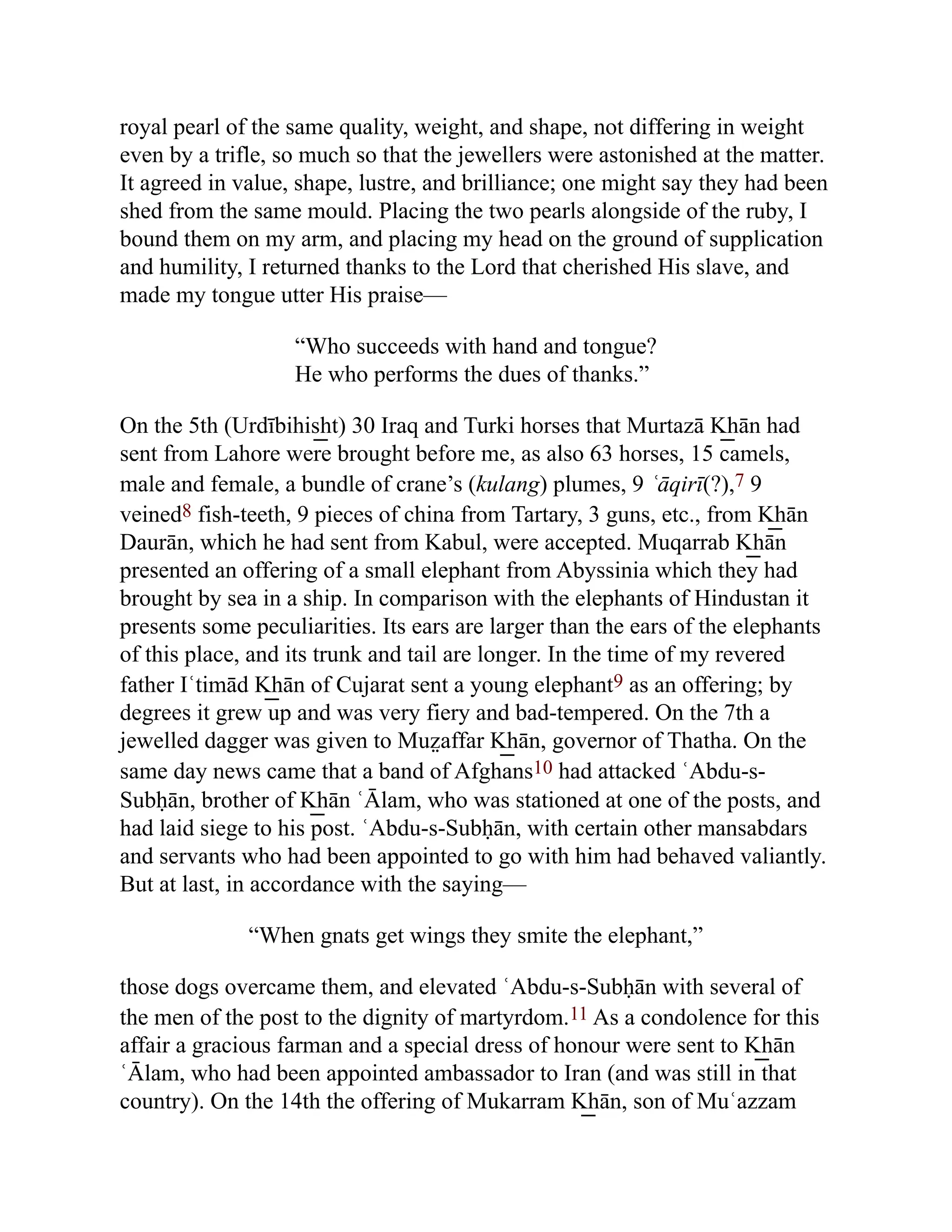 royal pearl of the same quality, weight, and shape, not differing in weight
even by a trifle, so much so that the jewellers were astonished at the matter.
It agreed in value, shape, lustre, and brilliance; one might say they had been
shed from the same mould. Placing the two pearls alongside of the ruby, I
bound them on my arm, and placing my head on the ground of supplication
and humility, I returned thanks to the Lord that cherished His slave, and
made my tongue utter His praise—
“Who succeeds with hand and tongue?
He who performs the dues of thanks.”
On the 5th (Urdībihis͟ ht) 30 Iraq and Turki horses that Murtazā K͟ hān had
sent from Lahore were brought before me, as also 63 horses, 15 camels,
male and female, a bundle of crane’s (kulang) plumes, 9 ʿāqirī(?),7 9
veined8 fish-teeth, 9 pieces of china from Tartary, 3 guns, etc., from K͟ hān
Daurān, which he had sent from Kabul, were accepted. Muqarrab K͟ hān
presented an offering of a small elephant from Abyssinia which they had
brought by sea in a ship. In comparison with the elephants of Hindustan it
presents some peculiarities. Its ears are larger than the ears of the elephants
of this place, and its trunk and tail are longer. In the time of my revered
father Iʿtimād K͟ hān of Cujarat sent a young elephant9 as an offering; by
degrees it grew up and was very fiery and bad-tempered. On the 7th a
jewelled dagger was given to Muz̤ affar K͟ hān, governor of Thatha. On the
same day news came that a band of Afghans10 had attacked ʿAbdu-s-
Subḥān, brother of K͟ hān ʿĀlam, who was stationed at one of the posts, and
had laid siege to his post. ʿAbdu-s-Subḥān, with certain other mansabdars
and servants who had been appointed to go with him had behaved valiantly.
But at last, in accordance with the saying—
“When gnats get wings they smite the elephant,”
those dogs overcame them, and elevated ʿAbdu-s-Subḥān with several of
the men of the post to the dignity of martyrdom.11 As a condolence for this
affair a gracious farman and a special dress of honour were sent to K͟ hān
ʿĀlam, who had been appointed ambassador to Iran (and was still in that
country). On the 14th the offering of Mukarram K͟ hān, son of Muʿazzam
 