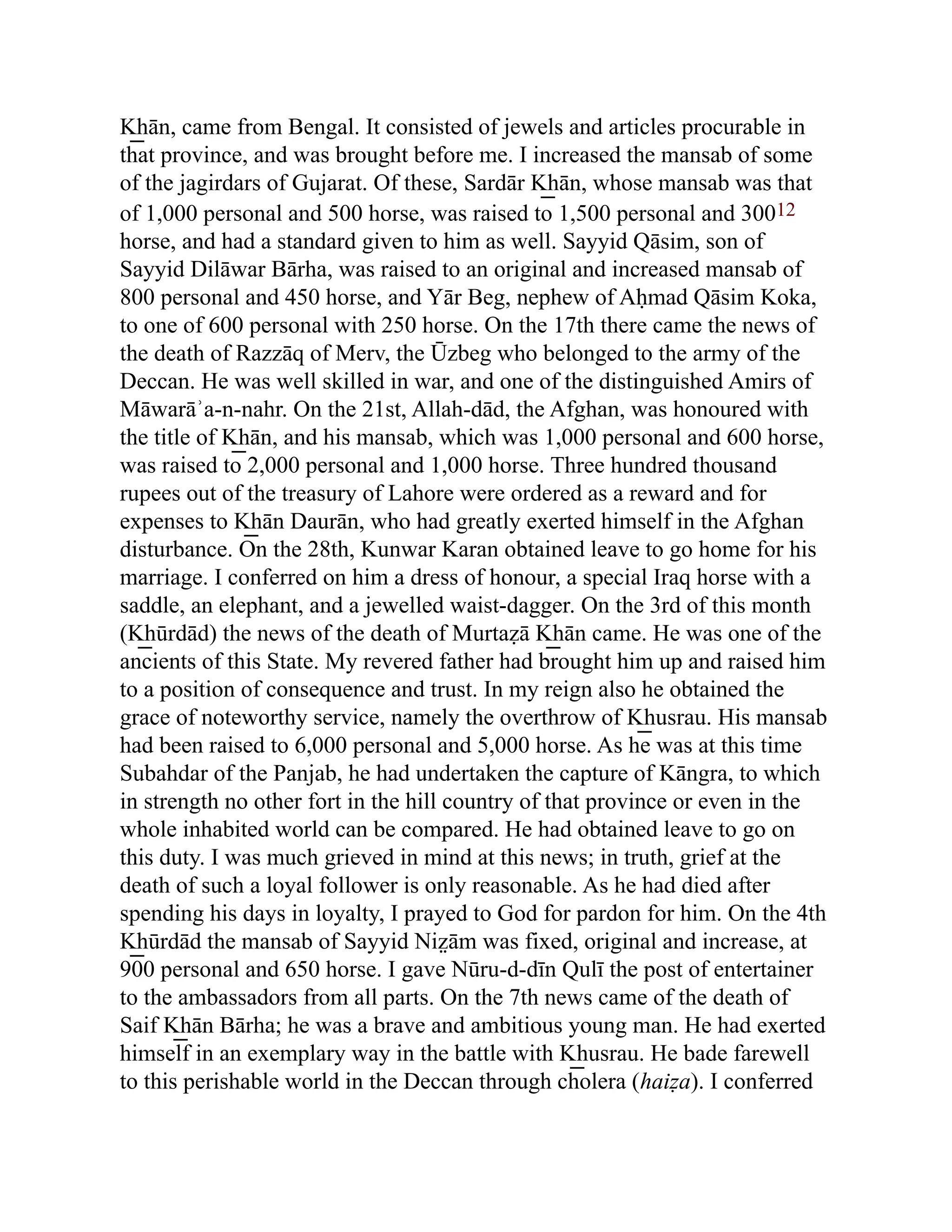 K͟ hān, came from Bengal. It consisted of jewels and articles procurable in
that province, and was brought before me. I increased the mansab of some
of the jagirdars of Gujarat. Of these, Sardār K͟ hān, whose mansab was that
of 1,000 personal and 500 horse, was raised to 1,500 personal and 30012
horse, and had a standard given to him as well. Sayyid Qāsim, son of
Sayyid Dilāwar Bārha, was raised to an original and increased mansab of
800 personal and 450 horse, and Yār Beg, nephew of Aḥmad Qāsim Koka,
to one of 600 personal with 250 horse. On the 17th there came the news of
the death of Razzāq of Merv, the Ūzbeg who belonged to the army of the
Deccan. He was well skilled in war, and one of the distinguished Amirs of
Māwarāʾa-n-nahr. On the 21st, Allah-dād, the Afghan, was honoured with
the title of K͟ hān, and his mansab, which was 1,000 personal and 600 horse,
was raised to 2,000 personal and 1,000 horse. Three hundred thousand
rupees out of the treasury of Lahore were ordered as a reward and for
expenses to K͟ hān Daurān, who had greatly exerted himself in the Afghan
disturbance. On the 28th, Kunwar Karan obtained leave to go home for his
marriage. I conferred on him a dress of honour, a special Iraq horse with a
saddle, an elephant, and a jewelled waist-dagger. On the 3rd of this month
(K͟ hūrdād) the news of the death of Murtaẓā K͟ hān came. He was one of the
ancients of this State. My revered father had brought him up and raised him
to a position of consequence and trust. In my reign also he obtained the
grace of noteworthy service, namely the overthrow of K͟ husrau. His mansab
had been raised to 6,000 personal and 5,000 horse. As he was at this time
Subahdar of the Panjab, he had undertaken the capture of Kāngra, to which
in strength no other fort in the hill country of that province or even in the
whole inhabited world can be compared. He had obtained leave to go on
this duty. I was much grieved in mind at this news; in truth, grief at the
death of such a loyal follower is only reasonable. As he had died after
spending his days in loyalty, I prayed to God for pardon for him. On the 4th
K͟ hūrdād the mansab of Sayyid Niz̤ ām was fixed, original and increase, at
900 personal and 650 horse. I gave Nūru-d-dīn Qulī the post of entertainer
to the ambassadors from all parts. On the 7th news came of the death of
Saif K͟ hān Bārha; he was a brave and ambitious young man. He had exerted
himself in an exemplary way in the battle with K͟ husrau. He bade farewell
to this perishable world in the Deccan through cholera (haiẓa). I conferred
 
