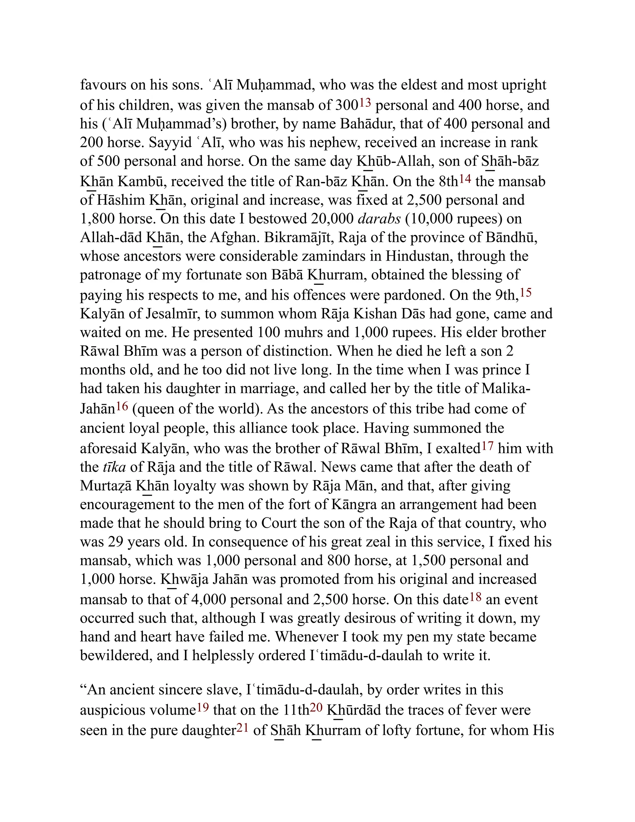 favours on his sons. ʿAlī Muḥammad, who was the eldest and most upright
of his children, was given the mansab of 30013 personal and 400 horse, and
his (ʿAlī Muḥammad’s) brother, by name Bahādur, that of 400 personal and
200 horse. Sayyid ʿAlī, who was his nephew, received an increase in rank
of 500 personal and horse. On the same day K͟ hūb-Allah, son of S͟ hāh-bāz
K͟ hān Kambū, received the title of Ran-bāz K͟ hān. On the 8th14 the mansab
of Hāshim K͟ hān, original and increase, was fixed at 2,500 personal and
1,800 horse. On this date I bestowed 20,000 darabs (10,000 rupees) on
Allah-dād K͟ hān, the Afghan. Bikramājīt, Raja of the province of Bāndhū,
whose ancestors were considerable zamindars in Hindustan, through the
patronage of my fortunate son Bābā K͟ hurram, obtained the blessing of
paying his respects to me, and his offences were pardoned. On the 9th,15
Kalyān of Jesalmīr, to summon whom Rāja Kishan Dās had gone, came and
waited on me. He presented 100 muhrs and 1,000 rupees. His elder brother
Rāwal Bhīm was a person of distinction. When he died he left a son 2
months old, and he too did not live long. In the time when I was prince I
had taken his daughter in marriage, and called her by the title of Malika-
Jahān16 (queen of the world). As the ancestors of this tribe had come of
ancient loyal people, this alliance took place. Having summoned the
aforesaid Kalyān, who was the brother of Rāwal Bhīm, I exalted17 him with
the tīka of Rāja and the title of Rāwal. News came that after the death of
Murtaẓā K͟ hān loyalty was shown by Rāja Mān, and that, after giving
encouragement to the men of the fort of Kāngra an arrangement had been
made that he should bring to Court the son of the Raja of that country, who
was 29 years old. In consequence of his great zeal in this service, I fixed his
mansab, which was 1,000 personal and 800 horse, at 1,500 personal and
1,000 horse. K͟ hwāja Jahān was promoted from his original and increased
mansab to that of 4,000 personal and 2,500 horse. On this date18 an event
occurred such that, although I was greatly desirous of writing it down, my
hand and heart have failed me. Whenever I took my pen my state became
bewildered, and I helplessly ordered Iʿtimādu-d-daulah to write it.
“An ancient sincere slave, Iʿtimādu-d-daulah, by order writes in this
auspicious volume19 that on the 11th20 K͟ hūrdād the traces of fever were
seen in the pure daughter21 of S͟ hāh K͟ hurram of lofty fortune, for whom His
 