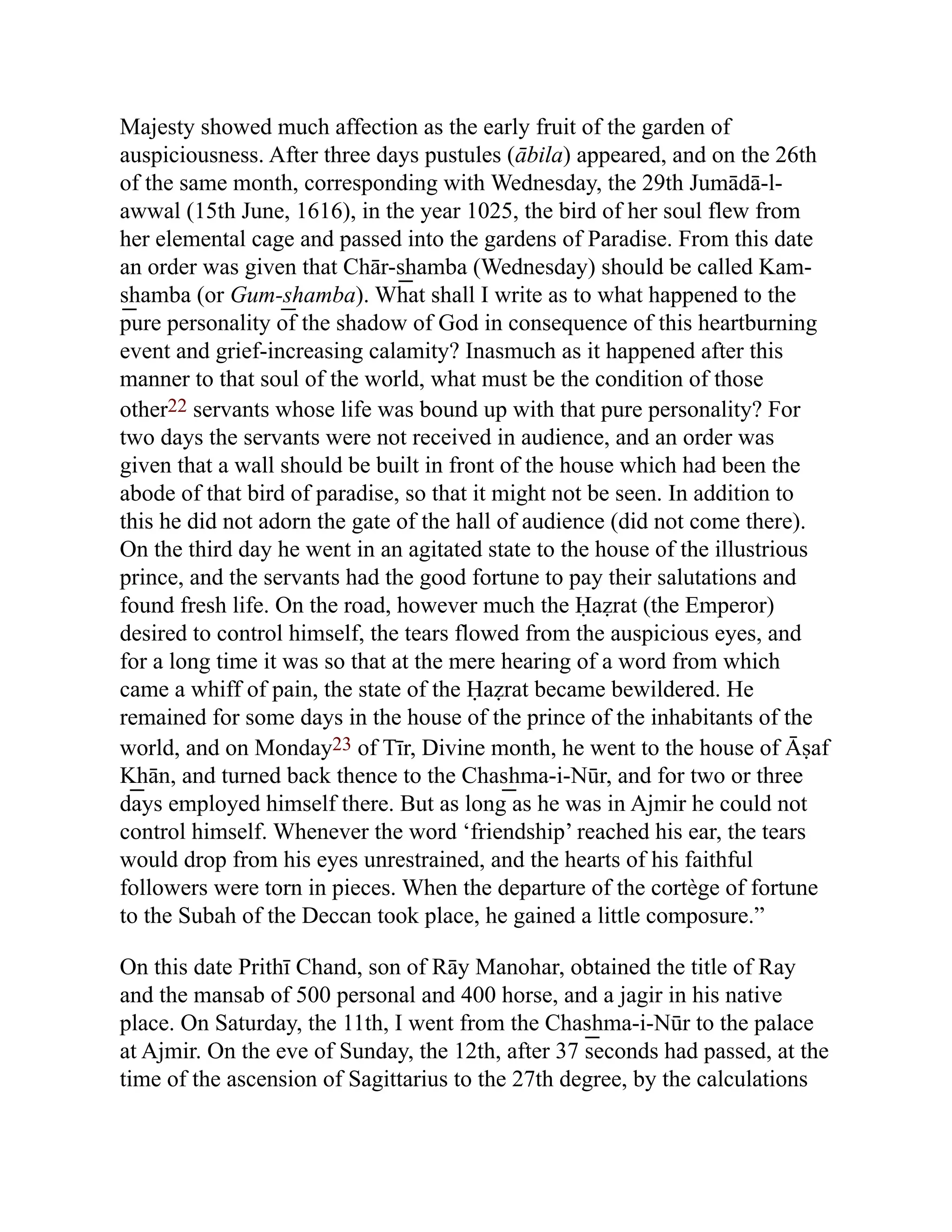 Majesty showed much affection as the early fruit of the garden of
auspiciousness. After three days pustules (ābila) appeared, and on the 26th
of the same month, corresponding with Wednesday, the 29th Jumādā-l-
awwal (15th June, 1616), in the year 1025, the bird of her soul flew from
her elemental cage and passed into the gardens of Paradise. From this date
an order was given that Chār-s͟ hamba (Wednesday) should be called Kam-
s͟ hamba (or Gum-s͟ hamba). What shall I write as to what happened to the
pure personality of the shadow of God in consequence of this heartburning
event and grief-increasing calamity? Inasmuch as it happened after this
manner to that soul of the world, what must be the condition of those
other22 servants whose life was bound up with that pure personality? For
two days the servants were not received in audience, and an order was
given that a wall should be built in front of the house which had been the
abode of that bird of paradise, so that it might not be seen. In addition to
this he did not adorn the gate of the hall of audience (did not come there).
On the third day he went in an agitated state to the house of the illustrious
prince, and the servants had the good fortune to pay their salutations and
found fresh life. On the road, however much the Ḥaẓrat (the Emperor)
desired to control himself, the tears flowed from the auspicious eyes, and
for a long time it was so that at the mere hearing of a word from which
came a whiff of pain, the state of the Ḥaẓrat became bewildered. He
remained for some days in the house of the prince of the inhabitants of the
world, and on Monday23 of Tīr, Divine month, he went to the house of Āṣaf
K͟ hān, and turned back thence to the Chas͟ hma-i-Nūr, and for two or three
days employed himself there. But as long as he was in Ajmir he could not
control himself. Whenever the word ‘friendship’ reached his ear, the tears
would drop from his eyes unrestrained, and the hearts of his faithful
followers were torn in pieces. When the departure of the cortège of fortune
to the Subah of the Deccan took place, he gained a little composure.”
On this date Prithī Chand, son of Rāy Manohar, obtained the title of Ray
and the mansab of 500 personal and 400 horse, and a jagir in his native
place. On Saturday, the 11th, I went from the Chas͟ hma-i-Nūr to the palace
at Ajmir. On the eve of Sunday, the 12th, after 37 seconds had passed, at the
time of the ascension of Sagittarius to the 27th degree, by the calculations
 
