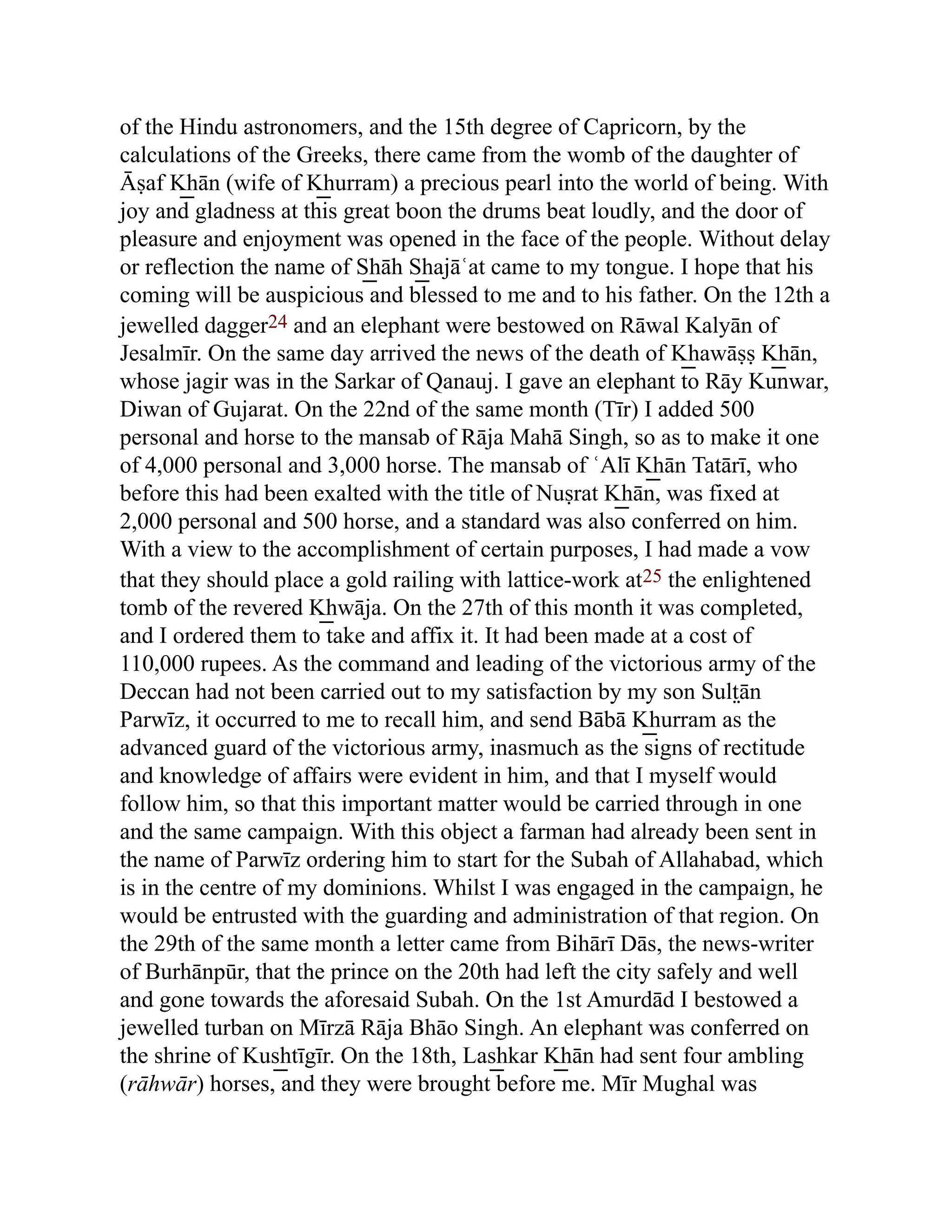 of the Hindu astronomers, and the 15th degree of Capricorn, by the
calculations of the Greeks, there came from the womb of the daughter of
Āṣaf K͟ hān (wife of K͟ hurram) a precious pearl into the world of being. With
joy and gladness at this great boon the drums beat loudly, and the door of
pleasure and enjoyment was opened in the face of the people. Without delay
or reflection the name of S͟ hāh S͟ hajāʿat came to my tongue. I hope that his
coming will be auspicious and blessed to me and to his father. On the 12th a
jewelled dagger24 and an elephant were bestowed on Rāwal Kalyān of
Jesalmīr. On the same day arrived the news of the death of K͟ hawāṣṣ K͟ hān,
whose jagir was in the Sarkar of Qanauj. I gave an elephant to Rāy Kunwar,
Diwan of Gujarat. On the 22nd of the same month (Tīr) I added 500
personal and horse to the mansab of Rāja Mahā Singh, so as to make it one
of 4,000 personal and 3,000 horse. The mansab of ʿAlī K͟ hān Tatārī, who
before this had been exalted with the title of Nuṣrat K͟ hān, was fixed at
2,000 personal and 500 horse, and a standard was also conferred on him.
With a view to the accomplishment of certain purposes, I had made a vow
that they should place a gold railing with lattice-work at25 the enlightened
tomb of the revered K͟ hwāja. On the 27th of this month it was completed,
and I ordered them to take and affix it. It had been made at a cost of
110,000 rupees. As the command and leading of the victorious army of the
Deccan had not been carried out to my satisfaction by my son Sult̤ān
Parwīz, it occurred to me to recall him, and send Bābā K͟ hurram as the
advanced guard of the victorious army, inasmuch as the signs of rectitude
and knowledge of affairs were evident in him, and that I myself would
follow him, so that this important matter would be carried through in one
and the same campaign. With this object a farman had already been sent in
the name of Parwīz ordering him to start for the Subah of Allahabad, which
is in the centre of my dominions. Whilst I was engaged in the campaign, he
would be entrusted with the guarding and administration of that region. On
the 29th of the same month a letter came from Bihārī Dās, the news-writer
of Burhānpūr, that the prince on the 20th had left the city safely and well
and gone towards the aforesaid Subah. On the 1st Amurdād I bestowed a
jewelled turban on Mīrzā Rāja Bhāo Singh. An elephant was conferred on
the shrine of Kus͟ htīgīr. On the 18th, Las͟ hkar K͟ hān had sent four ambling
(rāhwār) horses, and they were brought before me. Mīr Mughal was
 