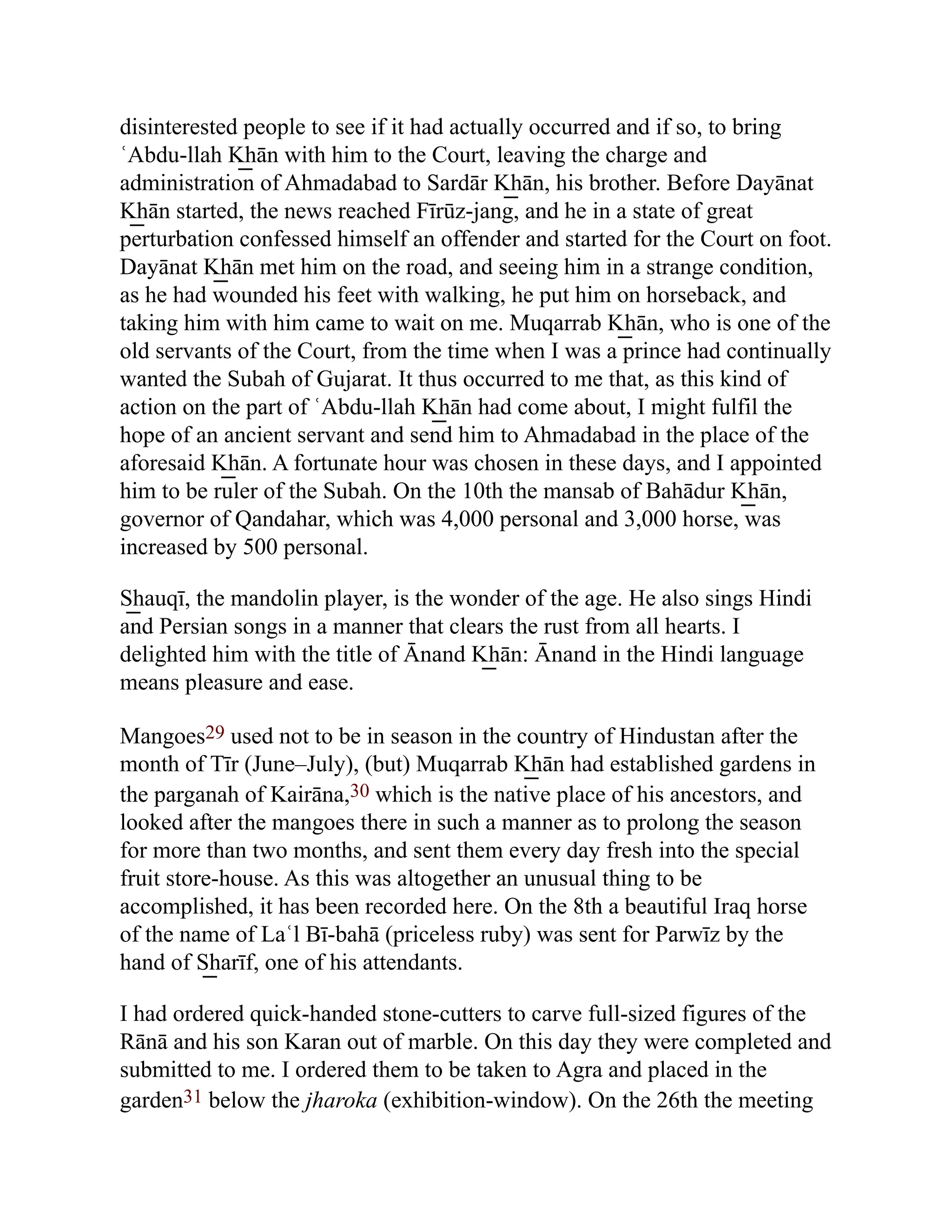 disinterested people to see if it had actually occurred and if so, to bring
ʿAbdu-llah K͟ hān with him to the Court, leaving the charge and
administration of Ahmadabad to Sardār K͟ hān, his brother. Before Dayānat
K͟ hān started, the news reached Fīrūz-jang, and he in a state of great
perturbation confessed himself an offender and started for the Court on foot.
Dayānat K͟ hān met him on the road, and seeing him in a strange condition,
as he had wounded his feet with walking, he put him on horseback, and
taking him with him came to wait on me. Muqarrab K͟ hān, who is one of the
old servants of the Court, from the time when I was a prince had continually
wanted the Subah of Gujarat. It thus occurred to me that, as this kind of
action on the part of ʿAbdu-llah K͟ hān had come about, I might fulfil the
hope of an ancient servant and send him to Ahmadabad in the place of the
aforesaid K͟ hān. A fortunate hour was chosen in these days, and I appointed
him to be ruler of the Subah. On the 10th the mansab of Bahādur K͟ hān,
governor of Qandahar, which was 4,000 personal and 3,000 horse, was
increased by 500 personal.
S͟ hauqī, the mandolin player, is the wonder of the age. He also sings Hindi
and Persian songs in a manner that clears the rust from all hearts. I
delighted him with the title of Ānand K͟ hān: Ānand in the Hindi language
means pleasure and ease.
Mangoes29 used not to be in season in the country of Hindustan after the
month of Tīr (June–July), (but) Muqarrab K͟ hān had established gardens in
the parganah of Kairāna,30 which is the native place of his ancestors, and
looked after the mangoes there in such a manner as to prolong the season
for more than two months, and sent them every day fresh into the special
fruit store-house. As this was altogether an unusual thing to be
accomplished, it has been recorded here. On the 8th a beautiful Iraq horse
of the name of Laʿl Bī-bahā (priceless ruby) was sent for Parwīz by the
hand of S͟ harīf, one of his attendants.
I had ordered quick-handed stone-cutters to carve full-sized figures of the
Rānā and his son Karan out of marble. On this day they were completed and
submitted to me. I ordered them to be taken to Agra and placed in the
garden31 below the jharoka (exhibition-window). On the 26th the meeting
 