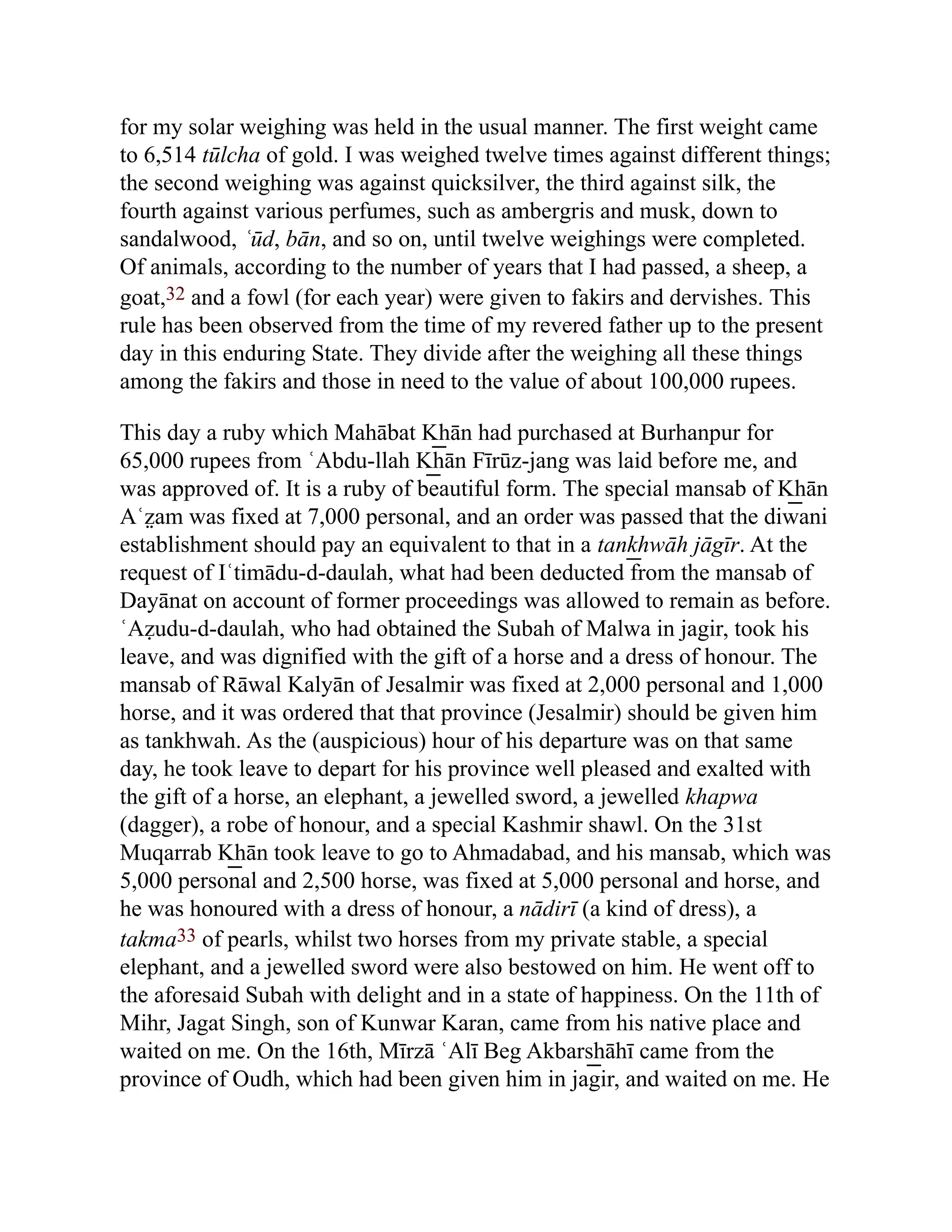 for my solar weighing was held in the usual manner. The first weight came
to 6,514 tūlcha of gold. I was weighed twelve times against different things;
the second weighing was against quicksilver, the third against silk, the
fourth against various perfumes, such as ambergris and musk, down to
sandalwood, ʿūd, bān, and so on, until twelve weighings were completed.
Of animals, according to the number of years that I had passed, a sheep, a
goat,32 and a fowl (for each year) were given to fakirs and dervishes. This
rule has been observed from the time of my revered father up to the present
day in this enduring State. They divide after the weighing all these things
among the fakirs and those in need to the value of about 100,000 rupees.
This day a ruby which Mahābat K͟ hān had purchased at Burhanpur for
65,000 rupees from ʿAbdu-llah K͟ hān Fīrūz-jang was laid before me, and
was approved of. It is a ruby of beautiful form. The special mansab of K͟ hān
Aʿz̤ am was fixed at 7,000 personal, and an order was passed that the diwani
establishment should pay an equivalent to that in a tank͟ hwāh jāgīr. At the
request of Iʿtimādu-d-daulah, what had been deducted from the mansab of
Dayānat on account of former proceedings was allowed to remain as before.
ʿAẓudu-d-daulah, who had obtained the Subah of Malwa in jagir, took his
leave, and was dignified with the gift of a horse and a dress of honour. The
mansab of Rāwal Kalyān of Jesalmir was fixed at 2,000 personal and 1,000
horse, and it was ordered that that province (Jesalmir) should be given him
as tankhwah. As the (auspicious) hour of his departure was on that same
day, he took leave to depart for his province well pleased and exalted with
the gift of a horse, an elephant, a jewelled sword, a jewelled khapwa
(dagger), a robe of honour, and a special Kashmir shawl. On the 31st
Muqarrab K͟ hān took leave to go to Ahmadabad, and his mansab, which was
5,000 personal and 2,500 horse, was fixed at 5,000 personal and horse, and
he was honoured with a dress of honour, a nādirī (a kind of dress), a
takma33 of pearls, whilst two horses from my private stable, a special
elephant, and a jewelled sword were also bestowed on him. He went off to
the aforesaid Subah with delight and in a state of happiness. On the 11th of
Mihr, Jagat Singh, son of Kunwar Karan, came from his native place and
waited on me. On the 16th, Mīrzā ʿAlī Beg Akbars͟ hāhī came from the
province of Oudh, which had been given him in jagir, and waited on me. He
 